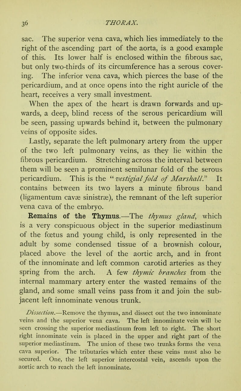 sac. The superior vena cava, which Hes immediately to the right of the ascending part of the aorta, is a good example of this. Its lower half is enclosed within the fibrous sac, but only two-thirds of its circumference has a serous cover- ing. The inferior vena cava, which pierces the base of the pericardium, and at once opens into the right auricle of the heart, receives a very small investment. When the apex of the heart is drawn forwards and up- wards, a deep, blind recess of the serous pericardium will be seen, passing upwards behind it, between the pulmonary veins of opposite sides. Lastly, separate the left pulmonary artery from the upper of the two left pulmonary veins, as they lie within the fibrous pericardium. Stretching across the interval between them will be seen a prominent semilunar fold of the serous pericardium. This is the  vestigial fold of Marshall^ It contains between its two layers a minute fibrous band (ligamentum cavae sinistrse), the remnant of the left superior vena cava of the embryo. Remains of the Thymus.—The thymus gland, which is a very conspicuous object in the superior mediastinum of the foetus and young child, is only represented in the adult by some condensed tissue of a brownish colour, placed above the level of the aortic arch, and in front of the innominate and left common carotid arteries as they spring from the arch. A few thymic branches from the internal mammary artery enter the wasted remains of the gland, and some small veins pass from it and join the sub- jacent left innominate venous trunk. Dissection.—Remove the thymus, and dissect out the two innominate veins and the superior vena cava. The left innominate vein will be seen crossing the superior mediastinum from left to right. The short right innominate vein is placed in the upper and right part of the superior mediastinum. The union of these two trunks forms the vena cava superior. The tributaries which enter these veins must also be secured. One, the left superior intercostal vein, ascends upon the aortic arch to reach the left innominate.