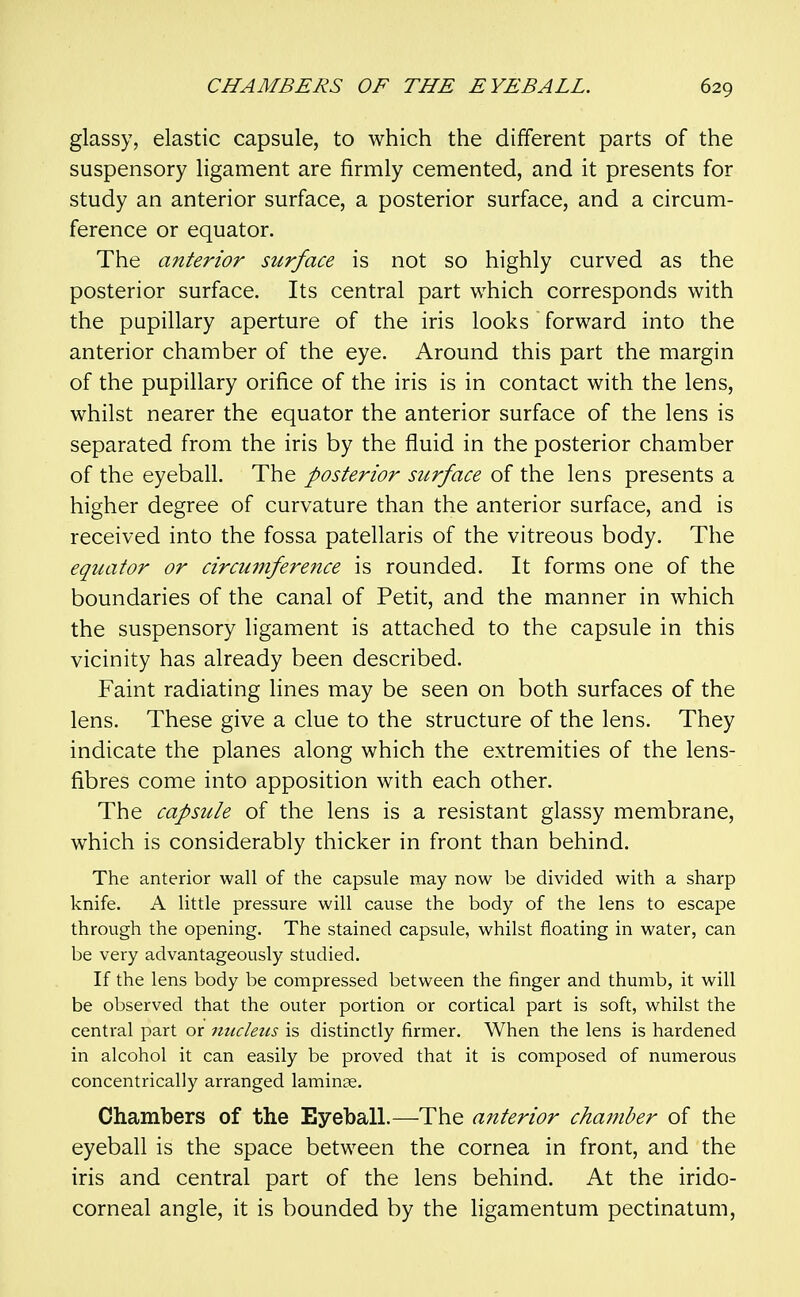 glassy, elastic capsule, to which the different parts of the suspensory ligament are firmly cemented, and it presents for study an anterior surface, a posterior surface, and a circum- ference or equator. The anterior surface is not so highly curved as the posterior surface. Its central part which corresponds with the pupillary aperture of the iris looks forward into the anterior chamber of the eye. Around this part the margin of the pupillary orifice of the iris is in contact with the lens, whilst nearer the equator the anterior surface of the lens is separated from the iris by the fluid in the posterior chamber of the eyeball. The posterior surface of the lens presents a higher degree of curvature than the anterior surface, and is received into the fossa patellaris of the vitreous body. The equator or circmnference is rounded. It forms one of the boundaries of the canal of Petit, and the manner in which the suspensory ligament is attached to the capsule in this vicinity has already been described. Faint radiating lines may be seen on both surfaces of the lens. These give a clue to the structure of the lens. They indicate the planes along which the extremities of the lens- fibres come into apposition with each other. The capsule of the lens is a resistant glassy membrane, which is considerably thicker in front than behind. The anterior wall of the capsule may now be divided with a sharp knife. A little pressure will cause the body of the lens to escape through the opening. The stained capsule, whilst floating in water, can be very advantageously studied. If the lens body be compressed between the finger and thumb, it will be observed that the outer portion or cortical part is soft, whilst the central part or nucleus is distinctly firmer. When the lens is hardened in alcohol it can easily be proved that it is composed of numerous concentrically arranged laminae. Chambers of the Eyeball.—The anterior chamber of the eyeball is the space between the cornea in front, and the iris and central part of the lens behind. At the irido- corneal angle, it is bounded by the ligamentum pectinatum.