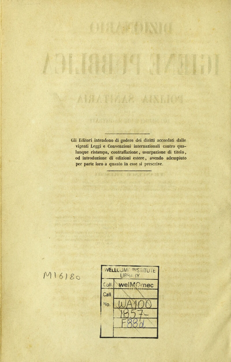 Gli Editori intendono di godere dei diritti accordati dalle vigenti Leggi e Convenzioni internazionali contro qua- lunque ristampa, contrafTazione, usurpazione di titolo, od introduzione di edizioni estere, avendo adempiuto per parte loro a quanto in esse si prescrive. foli. ^AfvelKOmec Cali Mo.