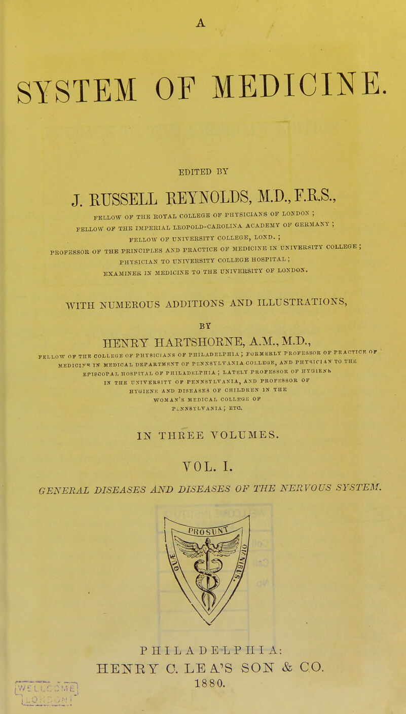 A SYSTEM OF MEDICINE. EDITED BY J. RUSSELL REYNOLDS, M.D.,F.R.S., FELLOW OF THE BOTAL COLLEGE OF PHYSICIANS OF LONDON ; FELLOW OF THE IMPERIAL LEOPOLD-CAROLINA ACADEMY OF GERMANY ; FELLOW OF UNIVERSITY COLLEGE, LOND. J PROFESSOR OF THE PRINCIPLES AND PRACTICE OF MEDICINE IS UNIVERSITY COLLEGE J PHYSICIAN TO UNIVERSITY COLLEGE HOSPITAL ; EXAMINEE IK MEDICINE TO THE UNIVERSITY OF LONDOX. WITH NUMEROUS ADDITIONS AND ILLUSTRATIONS, BY HENRY HARTSHORtfE, A.M., M.D., FELLOW OF THE COLLEGE OF PHYSICIANS OF PHILADELPHIA J FOBHKBI.T PROFESSOR OF PRACTICE OF MEDIOI.v* IN MEDICAL DEPARTMENT OF PENNSYLVANIA COLLEGE, AND PHYSICIAN TO THE EPISCOPAL HOSPITAL OF PHILADELPHIA | LATELY PROFESSOR OF HYOlEKh in the university of pennsylvania, and professor of hyuiene and diseases of children in the woman's medical colleue of Pennsylvania; etc. IN THREE VOLUMES. YOL. I. GENERAL DISEASES AND DISEASES OF THE NERVOUS SYSTEM.