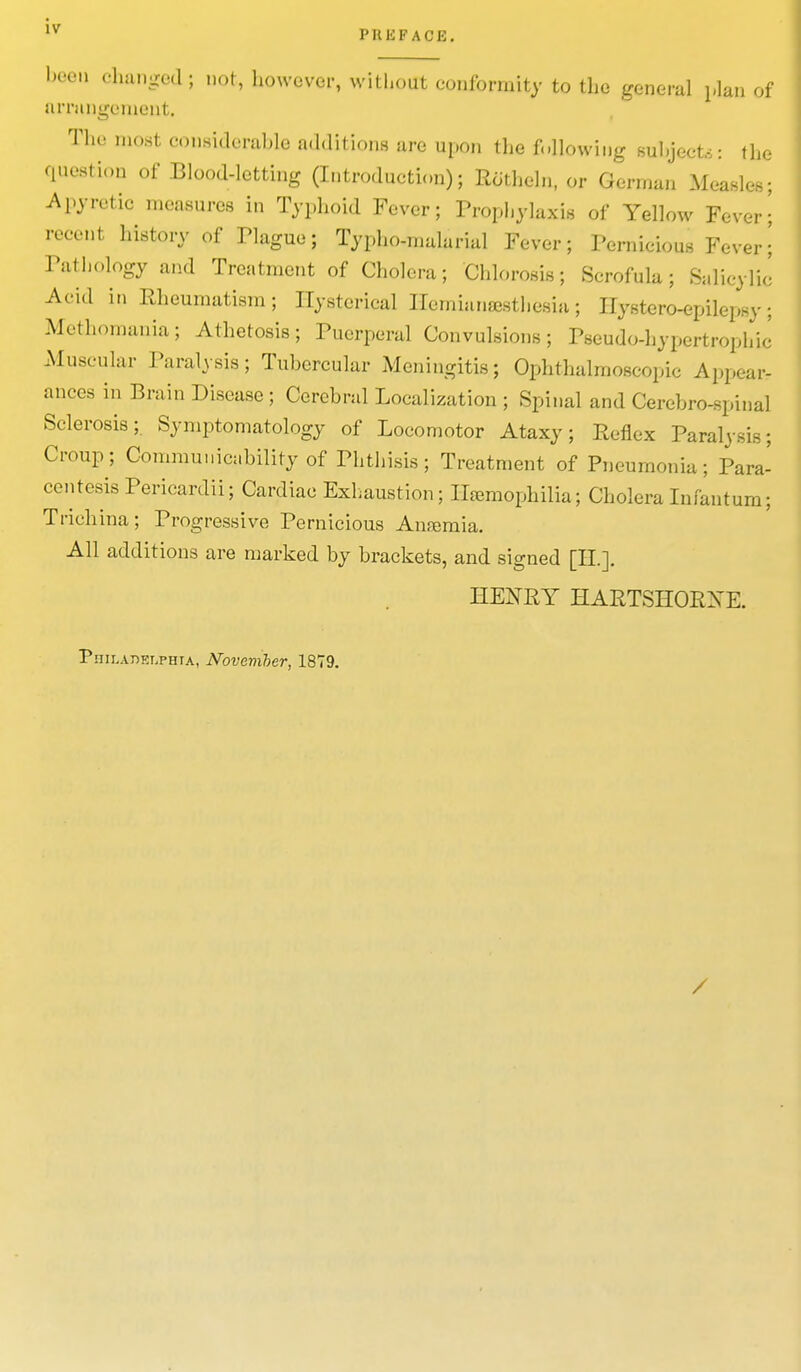 been changed; not, however, without conformity to the general plan of arrangement, The most considerable additions are upon the following subjects: the question of Blood-letting (Introduction); Rothcln, or German Measles; Apyretio measures in Typhoid Fever; Prophylaxis of Yellow Fever' recent history of Plague; Typho-malarial Fever; Pernicious Fever\ Pathology and Treatment of Cholera; Chlorosis; Scrofula; Salicylic Acid in Rheumatism; Hysterical Ilemianajsthesia; Hystero-epileil v. Mythomania; Athetosis; Puerperal Convulsions; Pseudo-hypertrophic Muscular Paralysis; Tubercular Meningitis; Ophthalmoscopic Appear- ances in Brain Disease ; Cerebral Localization ; Spinal and Cerebrospinal Sclerosis; Symptomatology of Locomotor Ataxy; Reflex Paralysis; Croup; Commu.lability of Phthisis; Treatment of Pneumonia; Para- centesis Pericardii; Cardiac Exhaustion; Hemophilia; Cholera Infantum; Trichina; Progressive Pernicious Anemia. All additions are marked by brackets, and signed [II.]. HENRY HARTSHORXE. Philadelphia, November, 1879. /