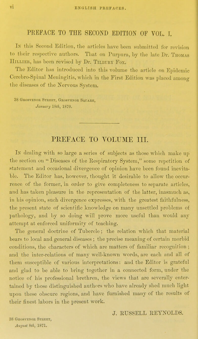 EN (J LIS JI 1'RK FACES. IMiKFACE TO THE SECOND EDITION OF VOL. L In this Second Edition, the articles have been submitted for revision to their respective authors. That on Purpura, by the lute Dr. Tjjomas IIilliek, Iims been revised by Dr. Tilbury Fox. The Editor lists introduced into this volume the article on Epidemic Cerebro-Spinal Meningitis, which in the First Edition was placed among the discuses of the Nervous System. 3S Grosvenor Street, Grosvenor Square, January 18th, 1870. PREFACE TO YOLTJME III. In dealing with so large a series of subjects as those which make up the section on  Diseases of the Respiratory System, some repetition of statement and occasional divergence of opinion have been found inevita- ble. The Editor has, however, thought it desirable to allow the occur- rence of the former, in order to give completeness to separate articles, and has taken pleasure in the representation of the latter, inasmuch as, in his opinion, such divergence expresses, with the greatest faithfulness, the present state of scientific knowledge on many unsettled problems of pathology, and by so doing will prove more useful than would any attempt at enforced uniformity of teaching. The general doctrine of Tubercle; the relation which that material bears to local and general diseases ; the precise meaning of certain morbid conditions, the characters of which are matters of familiar recognition ; and the inter-relations of many well-known words, are each and all of them susceptible of various interpretations: and the Editor is grateful and glad to be able to bring together in a connected form, under the notice of his professional brethren, the views that arc severally enter- tained by those distinguished authors who have already shed much light upon these obscure regions, and have furnished many of the results of their finest labors in the present work. J. RUSSELL REYNOLDS. 38 Grosvenor Street, Aufjust 8th, 1871.