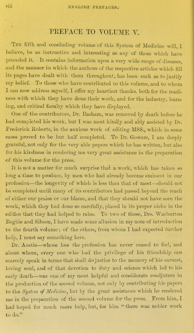 via PBEFACE TO YOLUME V. The fifth and concluding volume of this System of Medicine will, I believe, bo as instructive and interesting as any of those which have preceded it. It contains information upon a very wide range of diseases, and the manner in which the authors of the respective articles which fill its pages have dealt with them throughout, has been such as to justify my belief. To those who have contributed to this volume, and to whom I can now address myself, I offer my heartiest thanks, both for the readi- ness with which they have done their work, and for the industry:, learn- ing, and critical faculty which they have displayed. One of the contributors, Dr. Basham, was removed by death before he had completed his work, but I was most kindly and ably assisted by Dr. Frederick Roberts, in the anxious work of editing MSS., which in some cases proved to be but half completed. To Dr. Gowers, I am deeply grateful, not only for the very able papers which he has written, but also for his kindness in rendering me very great assistance in the preparation of this volume for the press. It is not a matter for much surprise that a work, which has taken so long a time to produce, by men who had already become eminent in our profession—the longevity of which is less than that of most—should not be completed until many of its contributors had passed beyond the reach of either our praise or our blame, and that they should not have seen the work, which they had done so carefully, placed in its proper niche in the edifice that they had helped to raise. To two of these, Drs. Warburton Degbie and Sibson, I have made some allusion in my note of introduction to the fourth volume; of the others, from whom I had expected further help, I must say something here. Dr. Anstie—whose loss the profession has never ceased to feel, and about whom, every one who had the privilege of his friendship can scarcely speak in terms that shall do justice to the memory of his earnest, loving soul, and of that devotion to duty and science which led to his early death—was one of my most helpful and considerate coadjutors in the production of the second volume, not only by contributing his papers to the System, of Medicine, but by the great assistance which he rendered me in the preparation of the second volume for the press. From him, I had hoped for much more help, but, for him there was nobler work to do.