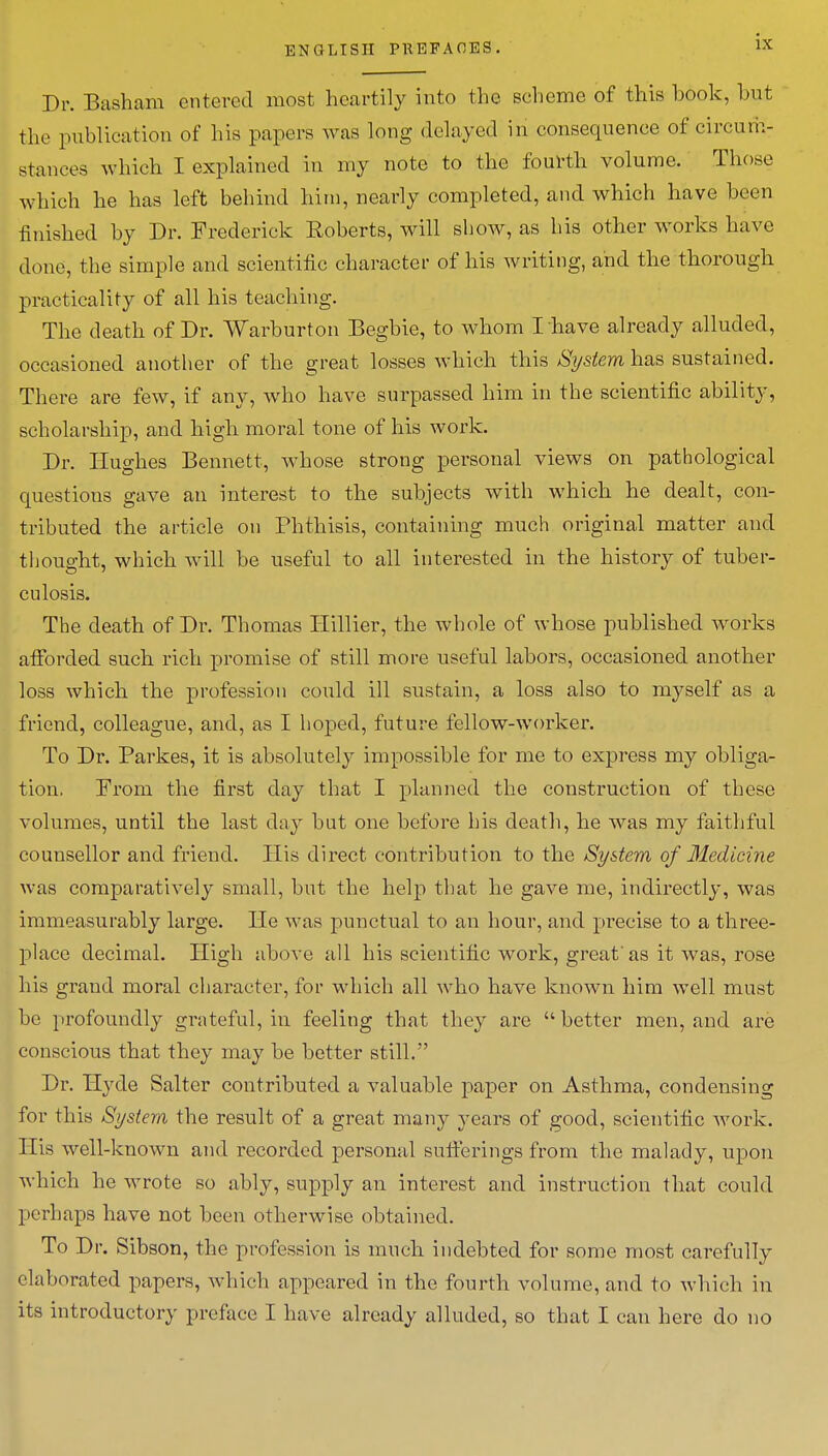 Dr. Basham entered most heartily into the scheme of this hook, hnt the publication of his papers was long delayed in consequence of circum- stances which I explained in my note to the fourth volume. Those which he has left behind him, nearly completed, and which have been finished by Dr. Frederick Roberts, will show, as his other works Have done, the simple and scientific character of his writing, and the thorough practicality of all his teaching. The death of Dr. Warburton Begbie, to whom I have already alluded, occasioned another of the great losses which this System has sustained. There are few, if any, who have surpassed him in the scientific ability, scholarship, and high moral tone of his work. Dr. Hughes Bennett, whose strong personal views on pathological questions gave an interest to the subjects with which he dealt, con- tributed the article on Phthisis, containing much original matter and thought, which will be useful to all interested in the history of tuber- culosis. The death of Dr. Thomas Hillier, the whole of whose published works afforded such rich promise of still more useful labors, occasioned another loss which the profession could ill sustain, a loss also to myself as a friend, colleague, and, as I hoped, future fellow-worker. To Dr. Parkes, it is absolutely impossible for me to express my obliga- tion. From the first day that I planned the construction of these volumes, until the last day hut one before his death, he was my faithful counsellor and friend. His direct contribution to the System of Medicine was comparatively small, but the help that he gave me, indirectly, was immeasurably large. He was punctual to an hour, and precise to a three- place decimal. High above all his scientific work, great'as it was, rose his grand moral character, for which all who have known him well must be profoundly grateful, in feeling that they are better men, and are conscious that they may be better still. Dr. Hyde Salter contributed a valuable paper on Asthma, condensing for this System the result of a great many }<ears of good, scientific work. His well-known and recorded personal sufferings from the malady, upon which he wrote so ably, supply an interest and instruction that could perhaps have not been otherwise obtained. To Dr. Sibson, the profession is much indebted for some most carefully elaborated papers, which appeared in the fourth volume, and to which in its introductory preface I have already alluded, so that I can here do no