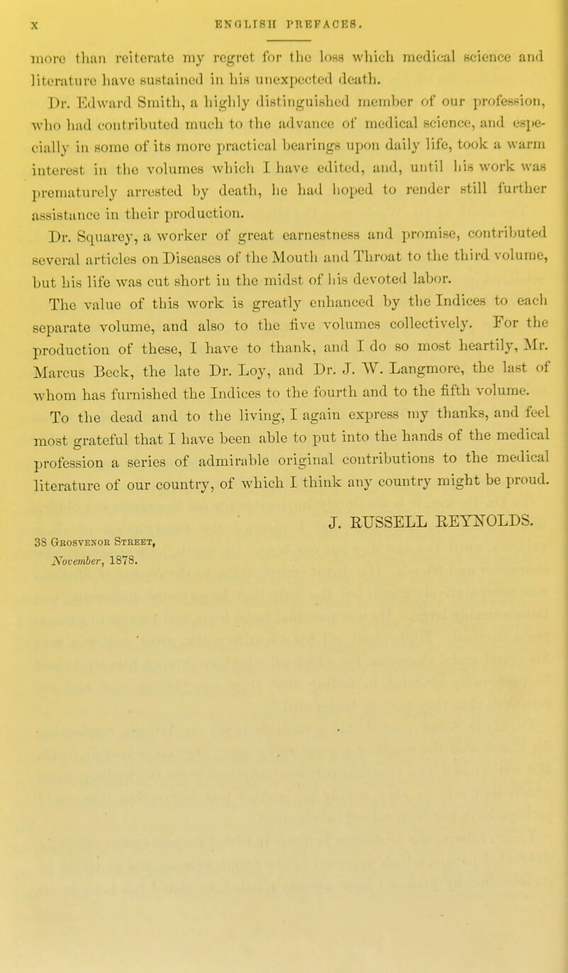 more than reiterate my regret for the loss which medical science and li!ciature have sustained in h'lH unexpected death. Dr. Edward Smith, a highly distinguished member of our profession, who had contributed much to the advance of medical science, and espe- cially in some of its more practical hearings upon daily life, took a warm interest in the volumes which I have edited, and, until his work was prematurely arrested hy death, he had hoped to render still further assistance in their production. Dr. Squarey, a worker of great earnestness and promise, contributed several articles on Diseases of the Mouth and Throat to the third volume, but his life was cut short in the midst of his devoted labor. The value of this work is greatly enhanced by the Indices to each separate volume, and also to the five volumes collectively. For the production of these, I have to thank, and I do so most heartily, Mr. Marcus Beck, the late Dr. Loy, and Dr. J. W. Langmore, the last of whom has furnished the Indices to the fourth and to the fifth volume. To the dead and to the living, I again express my thanks, and feel most grateful that I have been able to put into the hands of the medical profession a series of admirable original contributions to the medical literature of our country, of which I think any country might be proud. J. RUSSELL REYNOLDS. 38 Grosvexok Street,