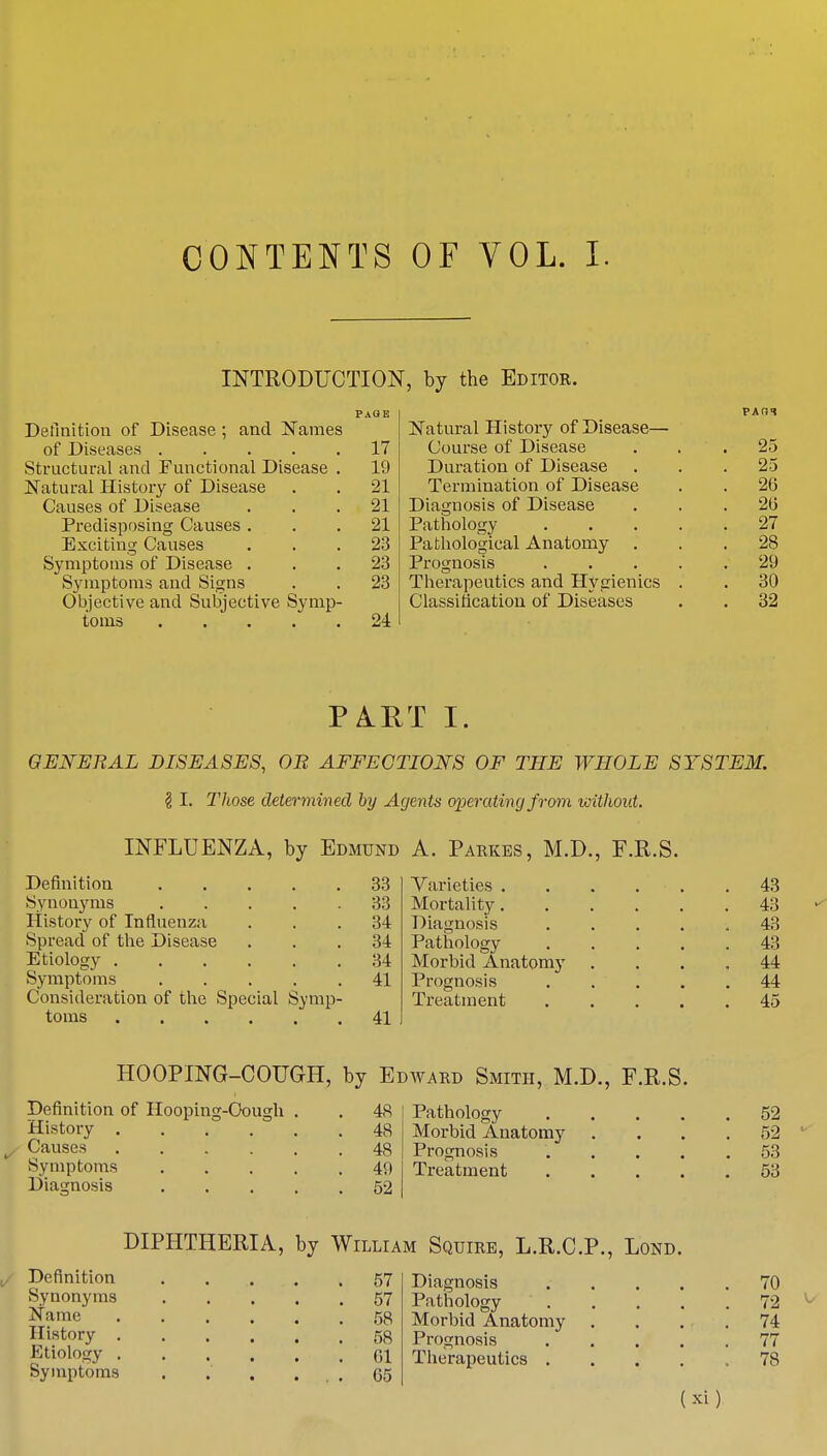 CONTENTS OF VOL. I. INTRODUCTION, by the Editor. Definition of Disease ; and Names of Diseases .... Structural and Functional Disease Natural History of Disease Causes of Disease Predisposing Causes . Exciting Causes Symptoms of Disease . Symptoms and Signs Objective and Subjective Symp toms .... 17 19 •21 21 21 23 23 23 24 Natural History of Disease— Course of Disease Duration of Disease Termination of Disease Diagnosis of Disease Pathology Pathological Anatomy . Prognosis Therapeutics and Hygienics Classification of Diseases 25 25 26 20 27 28 29 30 32 I. GENERAL DISEASES, OR AFFECTIONS OF THE WHOLE SYSTEM. § I. Those determined by Agents operating from without. INFLUENZA, by Edmund Definition 33 Synonyms ..... 33 History of Influenza ... 34 Spread of the Disease ... 34 Etiology 34 Symptoms 41 Consideration of the Special Symp- toms 41 A. Parkes, M.D., F.R.S. Varieties 43 Mortality 43 Diagnosis ..... 43 Pathology 43 Morbid Anatomy .... 44 Prognosis ..... 44 Treatment 45 HOOPING-COUGH, by Edward Smith, M.D., F.R.S. Definition of Hooping-Oough . . 48 Pathology 52 History 48 Morbid Anatomy .... 52 Causes 48 Prognosis 53 Symptoms 49 Treatment 53 Diagnosis 52 DIPHTHERIA, by William Squire, L.R.C.P., Lond. Definition Synonyms Name History . Etiology . Symptoms 57 57 58 58 61 65 Diagnosis Pathology Morbid Anatomy Prognosis Therapeutics . (3d) 70 72 74 77 78