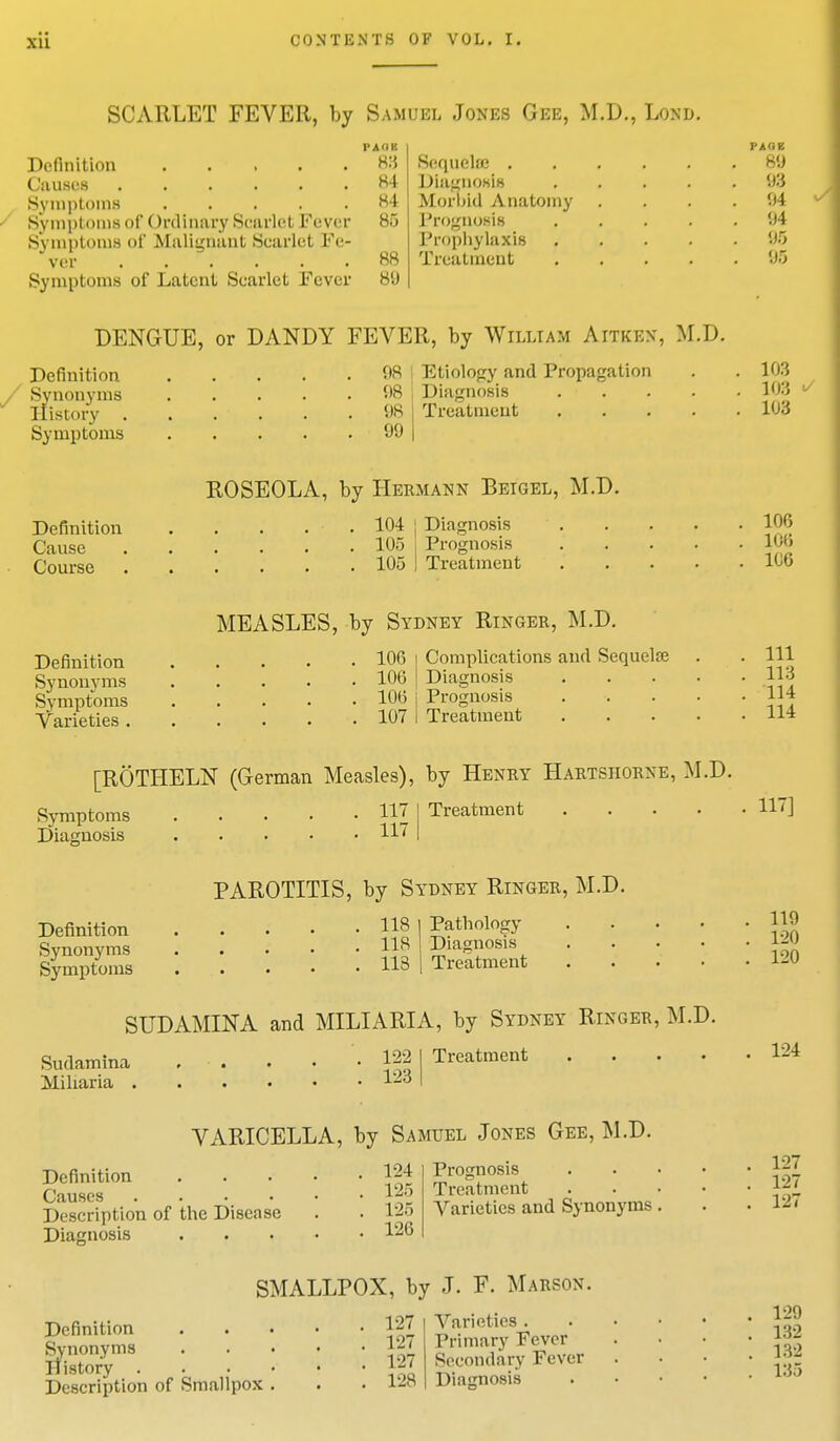 SCARLET FEVER, by Samuel Jones Gee, M.D., Lond. Definition Causes Symptoms Symptoms of ()nlinury Scarlet Fever Symptoms of Malignant Scarlet Fe- ver Symptoms of Latent Scarlet Fever 83 84 Hi 85 88 8'J Sequela? . Diagnosis Morbid Anatomy I'rognusis Prophylaxis Treatment PAGE 89 98 04 94 95 95 DENGUE, or DANDY FEVER, by William Aitkbn, M.D. Definition Synonyms History . Symptoms 98 | Etiology and Propagation 08 Diagnosis 98 Treatment 99 103 10:5 103 Definition Cause Course ROSEOLA, by Hermann Beigel, M.D. 104 Diagnosis 105 105 Prognosis Treatment 106 100 106 Definition Synonyms Symptoms Varieties . MEASLES, by Sydney Ringer, M.D. 106 Complications and Sequela? 106 Diagnosis 106 j Prognosis 107 1 Treatment 111 113 114 114 [ROTHELN (German Measles), by Henry Hartsiiorne, M.D. Symptoms Diagnosis 117 I Treatment 117 117] Definition Synonyms Symptoms PAROTITIS, by Sydney Ringer, M.D. 118 I Pathology 118 Diagnosis 118 Treatment SUDAMINA and MILIARIA, by Sydney Ringer, M.D. Sudamina . . . • • 122 Miliaria lljd Treatment 119 120 120 124 VARICELLA, by Samuel Jones Gee, M.D. Definition Causes .... Description of the Disease Diagnosis 124 L25 125 126 Prognosis Treatment Varieties and Synonyms 127 127 127 SMALLPOX, by J. F. Marson. Definition Synonyms It i story . Description of Smallpox 127 127 127 128 Varieties . Primary Fever Secondary Fever Diagnosis 129 132 132 135