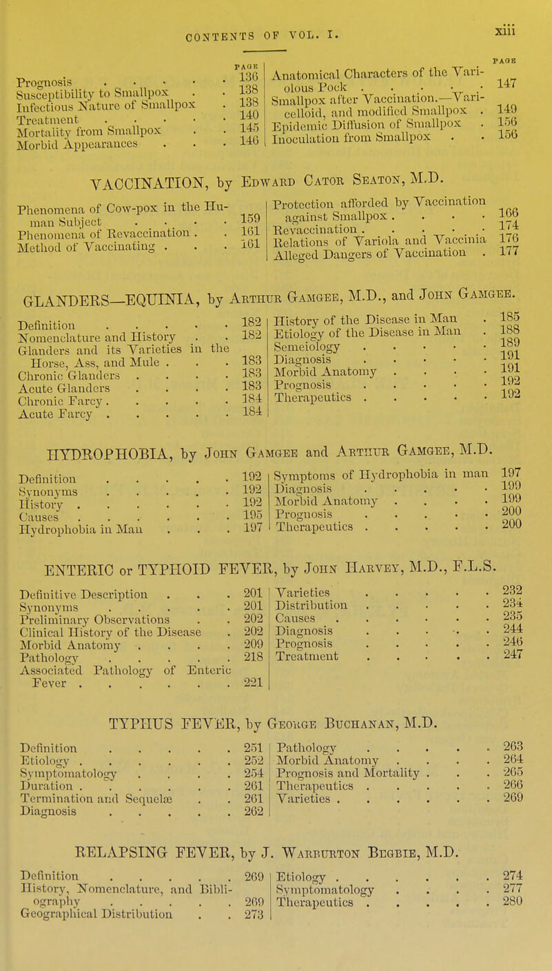Prognosis Susceptibility to Smallpox Infectious Nature of Smallpox Treatment Mortality from Smallpox Morbid Appearances PA HE L36 138 138 140 145 14b Anatomical Characters of the Vari- olous Pock . . . • Smallpox alter Vaccination.- V ari- celloid, and modified Smallpox . Epidemic Diffusion of Smallpox Inoculation from Smallpox PAGE 147 149 15G 156 VACCINATION, by Edward Cator Seaton, M.D. Phenomena of Cow-pox in the Hu- man Subject .... Phenomena of Revaccination . Method of Vaccinating . 159 161 161 Protection afforded by Vaccination against Smallpox .... Revaccination Relations of Variola and Vaccinia Alleged Dangers of Vaccination . 166 174 176 177 GLANDERS—EQUINIA, by Arthur Gamgee, M.D., and John Gamgee. Definition . Nomenclature and History Glanders and its Varieties in the Horse, Ass, and Mule . Chronic Glanders Acute Glanders Chronic Farcy . Acute Farcy . 182 182 183 183 183 184 184 History of the Disease in Man Etiology of the Disease in Man Semeiology Diagnosis Morbid Anatomy Prognosis Therapeutics . 185 1S8 189 191 191 192 192 HYDROPHOBIA, by John Gamgee and Arthur Gamgee, M.D. Definition Synonyms History . Causes Hydrophobia in Man 192 192 192 195 1(J7 Symptoms of Hydrophobia in man Diagnosis Morbid Anatomy Prognosis Therapeutics . 197 199 199 200 200 ENTERIC or TYPHOID FEVER, by John Harvey, M.D., F.L.S. Definitive Description Synonyms . . . . Preliminary Observations Clinical History of the Disease Morbid Anatomy .... Pathology ..... Associated Pathology of Enteric Fever 201 Varieties 201 Distribution 202 Causes 202 Diagnosis 209 Prognosis 218 Treatment 221 232 234 235 244 246 247 TYPHUS FEVER, by George Buchanan, M.D. Definition Etiology . Symptomatology Duration .... Termination and Sequela? Diagnosis 251 252 254 261 261 262 Pathology Morbid Anatomy Prognosis and Mortality Therapeutics . Varieties . 263 264 265 266 269 RELAPSING FEVER, by J. Warburton Begbie, M.D. Definition 269 Etiology 274 History, Nomenclature, and Bibli- Symptomatology .... 277 ography 269 Therapeutics 2S0 Geographical Distribution . . 273