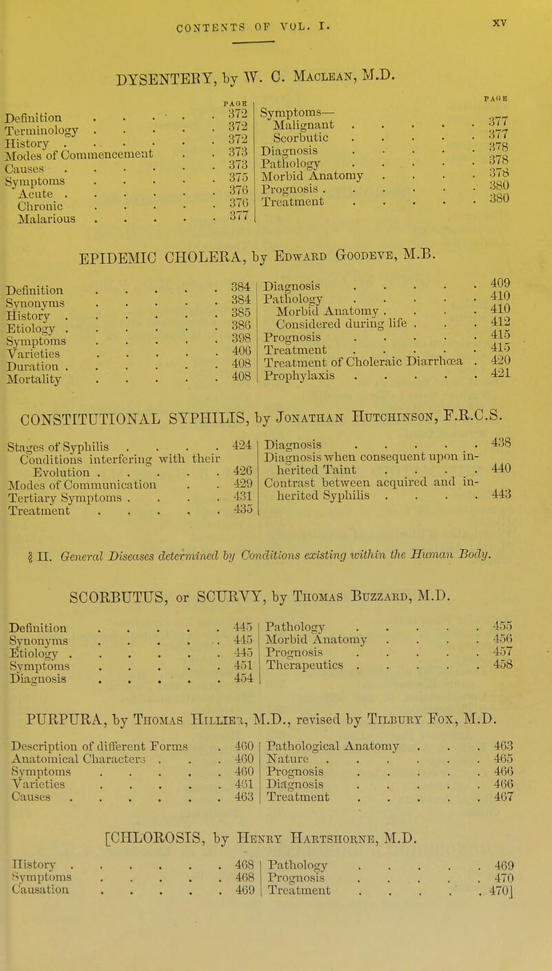 DYSENTERY, by W. C. Maclean, M.D. Definition Terminology . History . ... Modes of Commencement Causes . . Symptoms Acute . Chronic Malarious 372 372 372 373 373 375 371) 376 377 Symptoms— Malignant Scorbutic Diagnosis Pathology Morbid Anatomy Prognosis . Treatment 377 877 378 378 378 380 380 EPIDEMIC CHOLERA, by Edward Goodeve, M.B. Definition Synonyms History . Etiology . Symptoms Varieties Duration . Mortality 384 384 385 380 398 406 408 408 Diagnosis Pathology Morbtd Anatomy . Considered during life Prognosis Treatment Treatment of Choleraic Diarrhoea Prophylaxis .... 409 410 410 412 415 415 420 421 CONSTITUTIONAL SYPHILIS, by Jonathan Hutchinson, F.R.C.S. Stages of Syphilis . . . .424 Conditions interfering with their Evolution . . . . . 426 Modes of Communication . . 429 Tertiary Symptoms .... 431 Treatment 435 Diagnosis 438 Diagnosis when consequent upon in- herited Taint . . . .440 Contrast between acquired and in- herited Syphilis . . . .443 I LT. General Diseases determined by Conditions existing within the Human Body. SCORBUTUS, or SCURVY, by Thomas Buzzard, M.D. Definition 445 Synonyms . . . . ■. 445 Etiology 445 Symptoms 451 Diagnosis . . . . . 454 Pathology 455 Morbid Anatomy .... 456 Prognosis 457 Therapeutics 458 PURPURA, by Thomas Hiliibi, M.D., revised by Tilbury Fox, M.D. Description of different Forms Anatomical Character:; . Symptoms . Varieties . Causes . 460 460 460 461 463 Pathological Anatomy Nature Prognosis Diagnosis Treatment 463 465 466 466 467 [CHLOROSIS, by Henry Hartsiiorne, M.D. History 468 Symptoms 468 Causation 469 Pathology 469 Prognosis ..... 470 Treatment . . . . . 4701