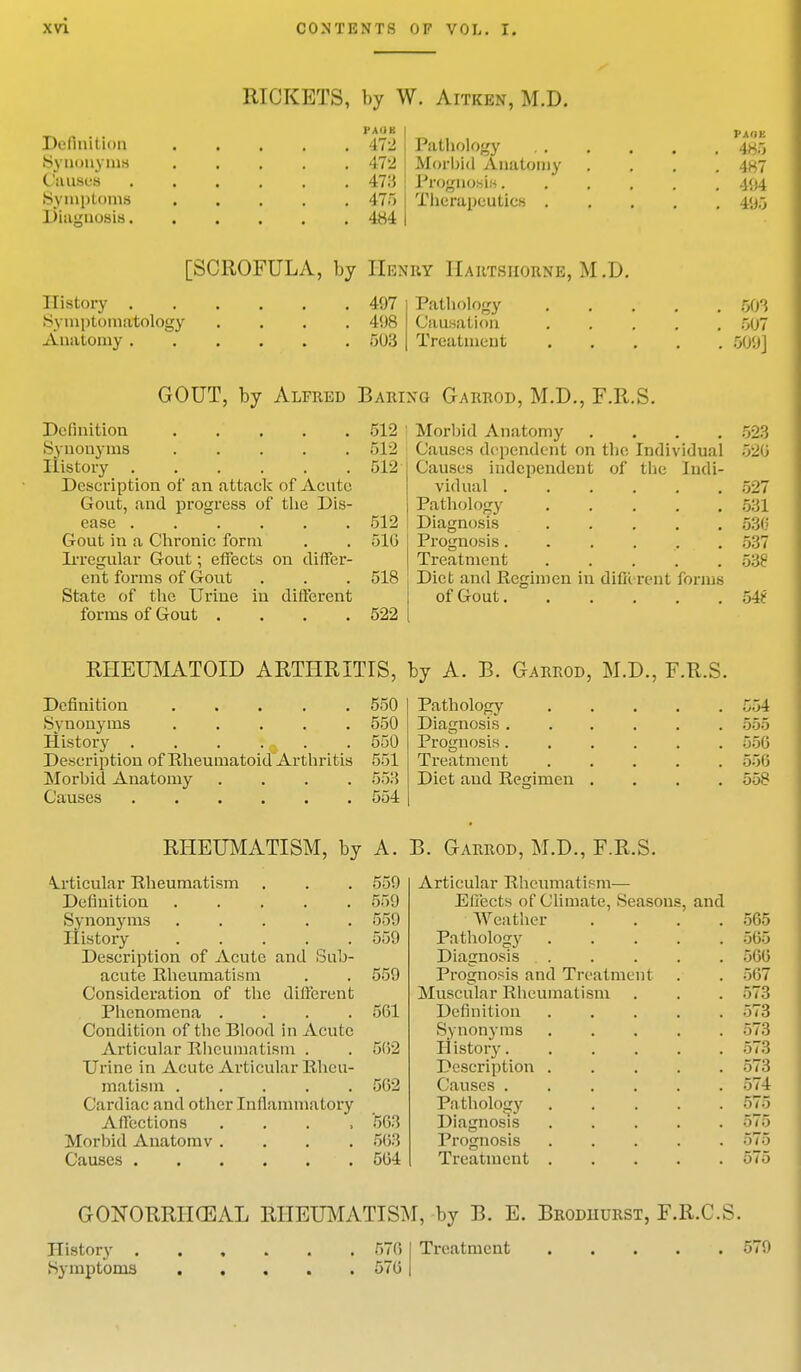 RICKETS, by W. Aitkbn, M.D. NU PAOK Definition 472 Pathology 4^5 Synonyms 472 Morbid Anatomy . . . .487 Causes 473 Prognosis 404 Symptoms 475 Therapeutics 495 Diagnosis 484 [SCROFULA, by Henry IIartsiiorne, M.D. History 497 Symptomatology .... 498 Anatomy 503 Pathology 803 Causation 507 Treatment 509] GOUT, by Alfred Baring Garrod, M.D., F.R.S. Definition 512 Synonyms 512 History 512 Description of an attack of Acute Gout, and progress of the Dis- ease 512 Gout in a Chronic form . . 510 Irregular Gout; effects on differ- ent forms of Gout . . . 518 State of the Urine in different forms of Gout .... 522 Morbid Anatomy . Causes dependent on the Individual Causes independent of the Indi- vidual . Pathology Diagnosis Prognosis. Treatment Diet and Regimen in different forms of Gout 523 S26 527 531 530 537 538 54? RHEUMATOID ARTHRITIS, by A. B. Garrod, M.D., F.R.S. Definition ..... 550 Synonyms 550 History . . . :9 . .550 Description of Rheumatoid Arthritis 551 Morbid Anatomy .... 553 Causes 554 Pathology Diagnosis . Prognosis. Treatment Diet and Regimen 554 555 556 556 558 RHEUMATISM, by A. B. Garrod, M.D., F.R.S. Articular Rheumatism . . . 559 Definition 559 Synonyms 559 History 559 Description of Acute and Sub- acute Rheumatism . . 559 Consideration of the different Phenomena .... 561 Condition of the Blood in Acute Articular Rheumatism . . 562 Urine in Acute Articular Rheu- matism 562 Cardiac and other Inflammatory Affections .... '563 Morbid Anatomv .... 563 Causes 564 Articular Rheumatism— Effects of Climate, Seasons, and Weather Pathology Diagnosis Prognosis and Treatment Muscular Rheumatism Definition Synonyms II istory. Description Causes . Pathology Diagnosis Prognosis Treatment 565 565 566 567 573 573 573 573 573 574 575 575 575 575 GONORRHEAL RHEUMATISM, by B. E. Brodiiurst, F.R.C.S. History . Symptoms 576 576 Treatment 579