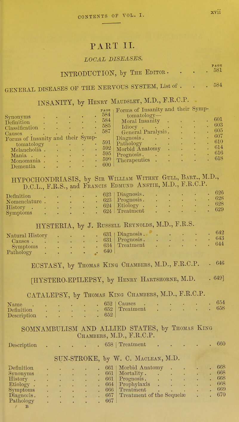 PART II. LOCAL DISEASES. INTRODUCTION, by The Editor . GENEKAL DISEASES OF THE NEBVOUS SYSTEM, List of . . . INSANITY, by Henry Maudsley, M.D., F.R.C.P. page Forms of Insanity and their Symp- PAOF. 581 584 Synonyms jg} Definition Classification ™° Causes . . • • • .001 Forms of Insanity and their Symp- tomatology . • • • 591 Melancholia Mania °™ Monomania Dementia 600 tomatology Moral Insanity Idiocy . General Paralysis Diagnosis. Pathology Morhid Anatomy Prognosis. Therapeutics . 601 003 605 007 610 614 616 61S HYPOCHONDRIASIS, by Sir William Withey Gull, Bart., M.D., D.C.L., F.R.S., and Francis Edmund Anstie, M.D., F.R.C.P. Diagnosis 626 Prognosis ®g Etiology b-s Treatment 629 Definition 623 Nomenclature 23 History 624 Symptoms 624 HYSTERIA, by J. Russell Reynolds, M.D., F.R.S. Diagnosis 642 Prognosis 0-13 Treatment 644 Natural History . . . .631 Causes 631 Symptoms 634 Pathology . . • . o. 640 ECSTASY, by Thomas King Chambers, M.D., F.R.C.P. [HYSTERO-EPILEPSY, by Henry Hartshorne, M.D. CATALEPSY, by Thomas King Chambers, M.D., F.R.C.P. 646 649] Name 652 Definition 652 Description 652 Causes 654 Treatment 658 SOMNAMBULISM AND ALLIED STATES, by Thomas King Chambers, M.D., F.R.C.P. Description 658 j Treatment SUN-STROKE, by W. C. Maclean, M.D. Definition 661 Synonyms 661 History 661 Etiology 664 Symptoms ..... 666 Diacno?is 667 Pathology 607 Morbid Anatomy Mortality. Prognosis. Prophylaxis Treatment Treatment of the Sequela; 660 668 668 668 668 669 670