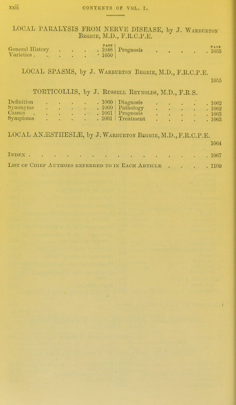 LOCAL PARALYSIS FROM NERVE DISEASE, by J. Wabbubton Begbie, M.D., P.R.O.P.E. Prognosis .... General History Varieties. PAOK . 1048 • 1050 P A 'i E 1053 LOCAL SPASMS, by J. Wabbubton Begbie, M.D., F.R.C.P.E. 1055 TORTICOLLIS, by J. Russell Reynolds, M.D., F.R.S. Definition 1000 Diagnosis 1062 Synonyms 1000 Pathology 1002 Causes 10G1 Prognosis 1003 .Symptoms 1061 Treatment 1003 LOCAL ANiESTHESLZE, by J. Warburton Begbie, M.D., F.R.C.P.E. 1064 Index 1007 List of Chief Authors referred to ix Each: Article .... 1100