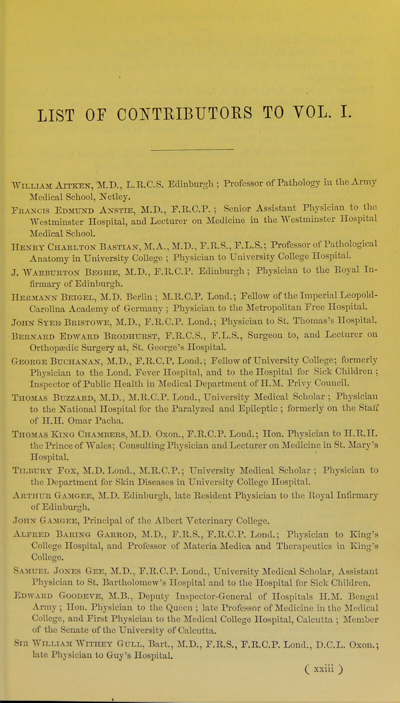 LIST OF CONTRIBUTORS TO YOL. I. William Aitken, M.D., L.E.C.S. Edinburgh ; Professor of Pathology in the Army Medical School, Netley. Francis Edmund Anstie, M.D., F.E.C.P. ; Senior Assistant Physician to the Westminster Hospital, and Lecturer on Medicine in the Westminster Hospital Medical School. Henry Charlton Bastian, M.A., M.D., F.E.S., F.L.S.; Professor of Pathological Anatomy in University College ; Physician to University College Hospital. J. Warburton Begbie, M.D., P.E.C.P. Edinburgh; Physician to the Eoyal In- firmary of Edinburgh. Hermann Beigel, M.D. Berlin ; M.E.C.P. Lond.; Fellow of the Imperial Leopold- Carolina Academy of Germany ; Physician to the Metropolitan Free Hospital. John Syer Bristowe, M.D., F.E.C.P. Lond.; Physician to St. Thomas's Hospital. Bernard Edward Brodhurst, F.E.C.S., F.L.S., Surgeon to, and Lecturer on Orthopaedic Surgery at, St. George's Hospital. George Buchanan, M.D., F.E.C.P. Lond.; Fellow of University College; formerly Physician to the Lond. Fever Hospital, and to the Hospital for Sick Children ; Inspector of Public Health in Medical Department of H.M. Privy Council. Thomas Buzzard, M.D., M.E.C.P. Lond., University Medical Scholar ; Physician to the National Hospital for the Paralyzed and Epileptic ; formerly on the Staff of H.H. Omar Pacha. Thomas King Chambers, M.D. Oxon., F.E.C.P. Lond.; Hon. Physician to H.E.H. the Prince of Wales; Consulting Physician and Lecturer on Medicine in St. Mary's Hospital. Tilbury Fox, M.D. Lond., M.E.C.P.; University Medical Scholar ; Physician to the Department for Skin Diseases in University College Hospital. Arthur Gamgee, M.D. Edinburgh, late Eesident Physician to the Eoyal Infirmary of Edinburgh. John Gamgee, Principal of the Albert Veterinary College. Alfred Baring Garrod, M.D., F.E.S., F.E.C.P. Lond.; Physician to King's College Hospital, and Professor of Materia Medica and Therapeutics in King's College. Samuel Jones Gee, M.D., F.E.C.P. Lond., University Medical Scholar, Assistant Physician to St. Bartholomew's Hospital and to the Hospital for Sick Children. Edward Goodeve, M.B., Deputy Inspector-General of Hospitals H.M. Bengal Army ; Hon. Physician to the Queen ; late Professor of Medicine in the Medical College, and First Physician to the Medical College Hospital, Calcutta ; Member of the Senate of the University of Calcutta. Sir William Withey Gull, Bart., M.D., F.E.S., F.E.C.P. Lond., D.C.L. Oxon.; late Physician to Guy's Hospital.