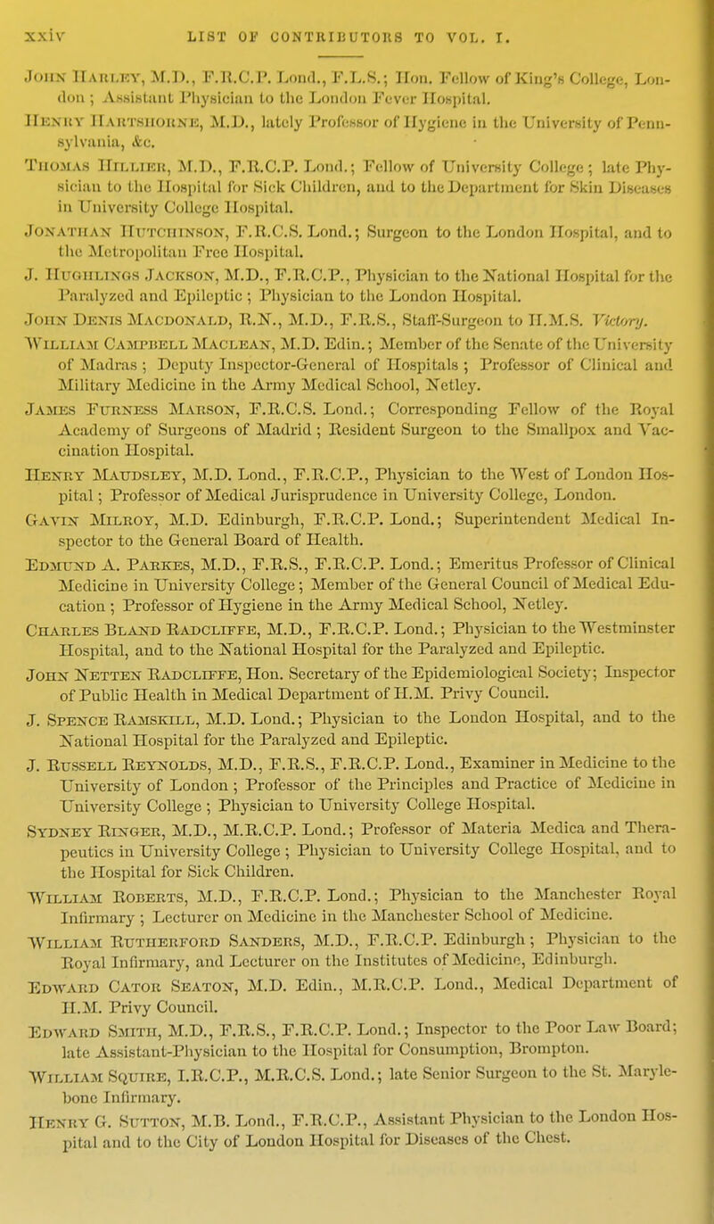 ■Ions IIaki.ky, M.D., F.R.C.P. Lond., F.L.S.• lion. Fellow of Kind's College, Lou- don; A&BiBtant Physician to the London Fever Hospital. II i:\itv 11 a it tsiioknk, M.D., lately Professor of Hygiene in the University of Penn- sylvania, &c. Thomas Hillier, M.D., F.R.C.P. Lond.; Fellow of University College; late Phy- sician to the Hospital for Sick Children, and to the Department for Skin Diseases in University College. Hospital. Jonathan Hutchinson, F.R.C.S. Lond.; Surgeon to the London Hospital, and to the Metropolitan Free Hospital. J. Ilrom.iNos Jackson, M.D., F.E.C.P., Physician to the National Hospital for the Paralyzed and Epileptic ; Physician to the London Hospital. John Denis Macdonald, R.N., M.D., F.R.S., Stafl'-Surgeon to H.M.S. Victory. WlLUIAM Campbell Maclean, M.D. Edin.; Member of the Senate of the University of Madras ; Deputy Inspector-General of Hospitals ; Professor of Clinical and Military Medicine in the Army Medical School, Netley. James Furness Marson, F.R.C.S. Lond.; Corresponding Fellow of the Royal Academy of Surgeons of Madrid ; Resident Surgeon to the Smallpox and Vac- cination Hospital. Henry Maudsley, M.D. Lond., F.R.C.P., Physician to the West of London Hos- pital ; Professor of Medical Jurisprudence in University College, London. Gavin Milroy, M.D. Edinburgh, F.R.C.P. Lond.; Superintendent Medical In- spector to the General Board of Health. Edmund A. Parkes, M.D., F.R.S., F.R.C.P. Lond.; Emeritus Professor of Clinical Medicine in University College ; Member of the General Council of Medical Edu- cation ; Professor of Hygiene in the Army Medical School, Netley. Charles Bland Radcliffe, M.D., F.R.C.P. Lond.; Physician to the Westminster Hospital, and to the National Hospital for the Paralyzed and Epileptic. John Netten Radcliffe, Hon. Secretary of the Epidemiological Society; Inspector of Public Health in Medical Department of H.M. Privy Council. J. Spence Ramskill, M.D. Lond.; Physician to the London Hospital, and to the National Hospital for the Paralyzed and Epileptic. J. Russell Reynolds, M.D., F.R.S., F.R.C.P. Lond., Examiner in Medicine to the University of London ; Professor of the Principles and Practice of Medicine in University College ; Physician to University College Hospital. Sydney Ringer, M.D., M.R.C.P. Lond.; Professor of Materia Medica and Thera- peutics in University College ; Physician to University College Hospital, and to the Hospital for Sick Children. William Roberts, M.D., F.R.C.P. Lond.; Physician to the Manchester Royal Infirmary ; Lecturer on Medicine in the Manchester School of Medicine. William Rutherford Sanders, M.D., F.R.C.P. Edinburgh; Physician to the Royal Infirmary, and Lecturer on the Institutes of Medicine, Edinburgh. Edward Cator Seaton, M.D. Edin., M.R.C.P. Lond., Medical Department of H.M. Privy Council. Edward Smith, M.D., F.R.S., F.R.C.P. Lond.; Inspector to the Poor Law Board; late Assistant-Physician to the Hospital for Consumption, Brompton. William Squire, I.R.C.P., M.R.C.S. Lond.; late Senior Surgeon to the St. Maryle- bonc Infirmary. Henry G. Sutton, M.B. Lond., F.R.C.P., Assistant Physician to the London Hos- pital and to the City of London Hospital for Diseases of the Chest.