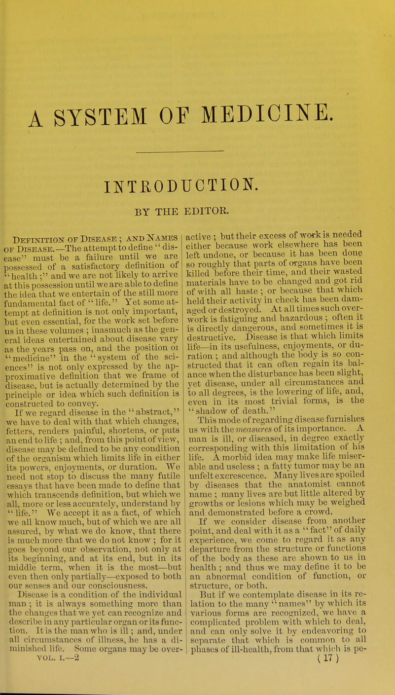 A SYSTEM OF MEDICINE. INTRODUCTION. BY THE EDITOR. Definition of Disease ; and Names of Disease.—The attempt to define  dis- ease must be a failure until we are possessed of a satisfactory definition of health ; and we are not likely to arrive at this possession until we are able to define the idea that we entertain of the still more fundamental fact of  life. Yet some at- tempt at definition is not only important, but even essential, for the work set before us in these volumes ; inasmuch as the gen- eral ideas entertained about disease vary as the years pass on, and the position 01 medicine in the system of the sci- ences is not only expressed by the ap- proximative definition that we frame of disease, but is actually determined by the principle or idea which such definition is constructed to convey. If we regard disease in the  abstract, we have to deal with that which changes, fetters, renders painful, shortens, or puts an end to life ; and, from this point of view, disease may be denned to be any condition of the organism which limits life in either its powers, enjoyments, or duration. We need not stop to discuss the many futile essays that have been made to define that which transcends definition, but which we all, more or less accurately, understand by  life. We accept it as a fact, of which we all know much, but of which we are all assured, by what we do know, that there is much more that we do not know ; for it goes beyond our observation, not only at its beginning, and at its end, but in its middle term, when it is the most—but even then only partially—exposed to both our senses and our consciousness. Disease is a condition of the individual man ; it is always something more than the changes that we yet can recognize and describe in any particular organ or its func- tion. It is the man who is ill ; and, under all circumstances of illness, he has a di- minished life. Some organs maybe over- active ; but their excess of work is needed either because work elsewhere has been left undone, or because it has been done so roughly that parts of organs have been killed before their time, and their wasted materials have to be changed and got rid of with all haste ; or because that which held their activity in check has been dam- aged or destroyed. At all times such over- work is fatiguing and hazardous ; often it is directly dangerous, and sometimes it is destructive. Disease is that which limits life—in its usefulness, enjoyments, or du- ration ; and although the body is so con- structed that it can often regain its bal- ance when the disturbance has been slight, yet disease, under all circumstances and to all degrees, is the lowering of life, and, even in its most trivial forms, is the shadow of death. This mode of regarding disease furnishes us with the measures of its importance. A man is ill, or diseased, in degree exactly corresponding with this limitation of his life. A morbid idea may make life miser- able and useless ; a fatty tumor may be an unfelt excrescence. Many lives are spoiled by diseases that the anatomist cannot name ; many lives are but little altered by growths or lesions which may be weighed and demonstrated before a crowd. If we consider disease from another point, and deal with it as a  fact'_' of daily experience, we come to regard it as any departure from the structure or functions of the body as these are shown to us in health ; and thus we may define it to be an abnormal condition of function, or structure, or both. But if we contemplate disease in its re- lation to the many names by which its various forms are recognized, we have a complicated problem with which to deal, and can only solve it by endeavoring to separate that, which is common to all phases of ill-health, from that which is pe-