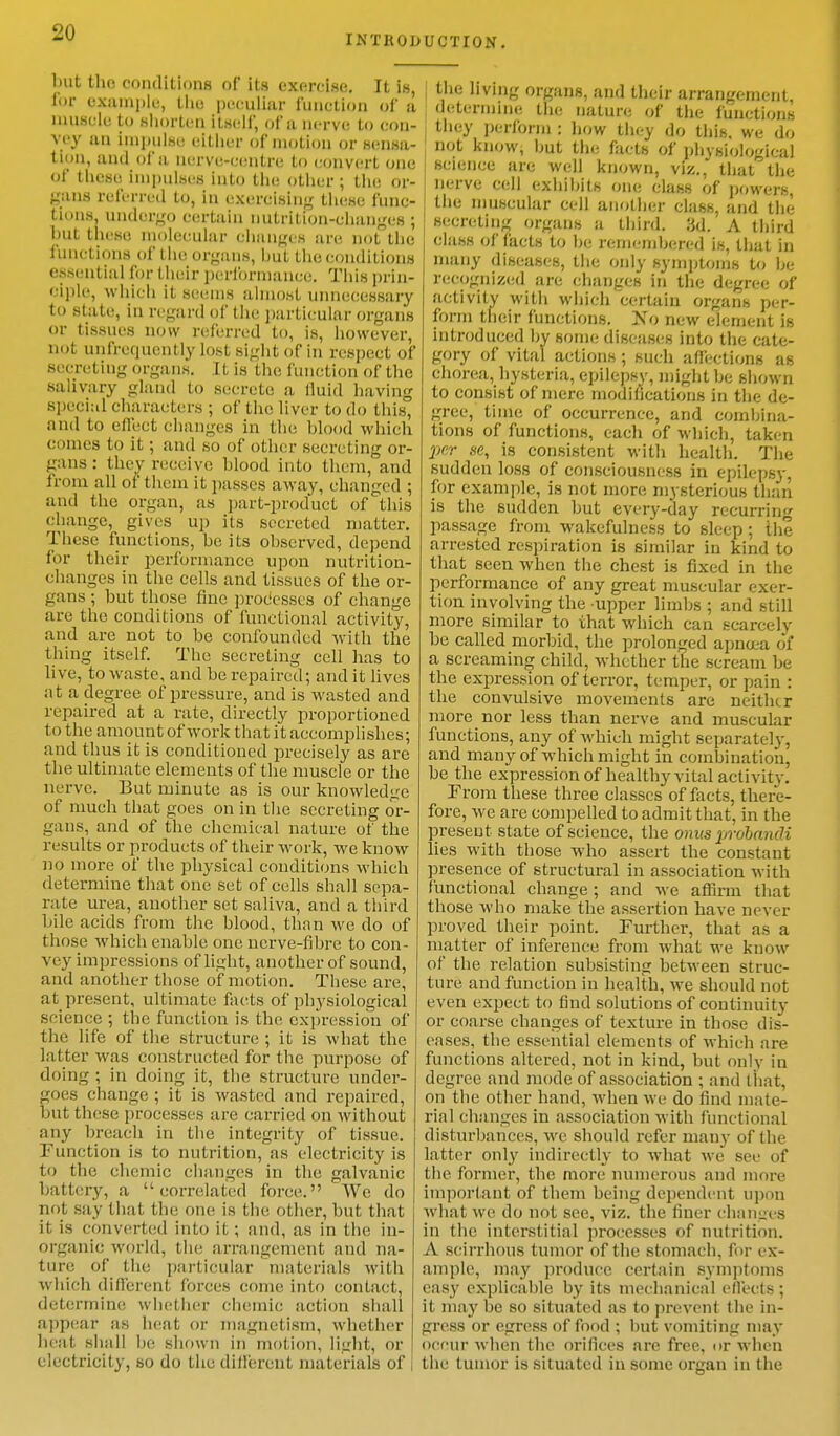 INTRODUCTION. but the conditions of its exorcise. It is, lor example, the peculiar function of a muscle to shorten Itself, of a nerve to con- vey mi Impulse either of motion or sensa- tion, ami of a nerve-centre to convert one of these Impulses into tin; other; the or- gans referred to, in exercising these func- tions, undergo certain nutrition-changes ; hut these molecular changes an; not the functions of the organs, but the conditions essential for their performance. This prin- ciple, which it seems almost unnecessary to state, In regard of the particular organs or tissues now referred to, is, however, not unfretpiently lost sight of in respect of secreting organs. 11 is the function of the salivary gland to secrete a lluid having special characters ; of the liver to do this and to effect changes in the hlood which comes to it; and so of other secreting or- gans : they receive hlood into them, and from all of them it passes away, changed ; and the organ, as part-product of this change, gives up its secreted matter. These functions, he its ohserved, depend for their performance upon nutrition- changes in the cells and tissues of the or- gans ; hut those fine processes of change are the conditions of functional activity, and are not to be confounded with the thing itself. The secreting cell has to live, to waste, and he repaired; and it lives at a degree of pressure, and is wasted and repaired at a rate, directly proportioned to t he amount of work that it accomplishes; and thus it is conditioned precisely as are the ultimate elements of the muscle or the nerve. But minute as is our knowledge of much that goes on in the secreting or- gans, and of the chemical nature of the results or products of their work, we know no more of the physical conditions which determine that one set of cells shall sepa- rate urea, another set saliva, and a third bile acids from the blood, than we do of those which enable one ncrve-fihre to con- vey impressions of light, another of sound, and another those of motion. These are, at present, ultimate facts of physiological science ; the function is the expression of the life of the structure ; it is what the latter was constructed for the purpose of doing ; in doing it, the structure under- goes change ; it is wasted and repaired, but these processes arc carried on without any breach in the integrity of tissue. Function is to nutrition, as electricity is to the chemic changes in the galvanic battery, a correlated force. We do not say that the one is the other, but that it is converted into it; and, as in the in- organic world, the arrangement and na- ture of the particular materials with which different forces come into contact, determine whether chemic action shall appear as heat or magnetism, whether heat shall he shown in motion, light, or | electricity, so do the different materials of | the living organs, and their arrangement determine the nature of the functions they perform : how they do this, we do not know, hut the facts of phvsiological science are well known, viz., that the nerve cell cxhihits one class of powers the muscular cell another class, and the Secreting organs a third. 3d. A third class of facts to he rcmcmhered is, that in many diseases, the only symptoms to he- re-cognized are changes in the degree of activity with which certain organs per- form their functions. No new element is introduced hy some diseases into the cate- gory of vital actions ; such affections as chorea, hysteria, epilepsy, might be shown to consist of mere modifications in the de- gree, time of occurrence, and compila- tions of functions, each of which, taken per se, is consistent with health. The sudden loss of consciousness in epilepsy, for example, is not more mysterious than is the sudden but every-day recurring passage from wakefulness to sleep ; the arrested respiration is similar in kind to that seen when the chest is fixed in the performance of any great muscular exer- tion involving the upper limbs ; and still more similar to that which can scarcely be called morbid, the prolonged apna-a of a screaming child, whether the scream be the expression of terror, temper, or pain : the convulsive movements are neither more nor less than nerve and muscular functions, any of which might separately, and many of which might in combination, be the expression of healthy vital activity. From these three classes of facts, there- fore, we are compelled to admit that, in the present state of science, the onus probandi lies with those who assert the constant presence of structural in association with functional change; and we affirm that those who make the assertion have never proved their point. Further, that as a matter of inference from what we know of the relation subsisting between struc- ture and function in health, we should not even expect to find solutions of continuity or coarse changes of texture in those dis- eases, the essential elements of which are functions altered, not in kind, but only in degree and mode of association ; and that, on the other hand, when we do find mate- rial changes in association with functional disturbances, Ave should refer many of the latter only indirectly to what we see of the former, the more numerous and more important of them being dependent upon what we do not see, viz. the finer changes in the interstitial processes of nutrition. A scirrhous tumor of the stomach, for ex- ample, may produce certain symptoms easy explicable by its mechanical effects; it may he so situated as to prevent the in- gress or egress of food ; hut vomiting may occur when the orifices are free, or when the tumor is situated in some organ in the