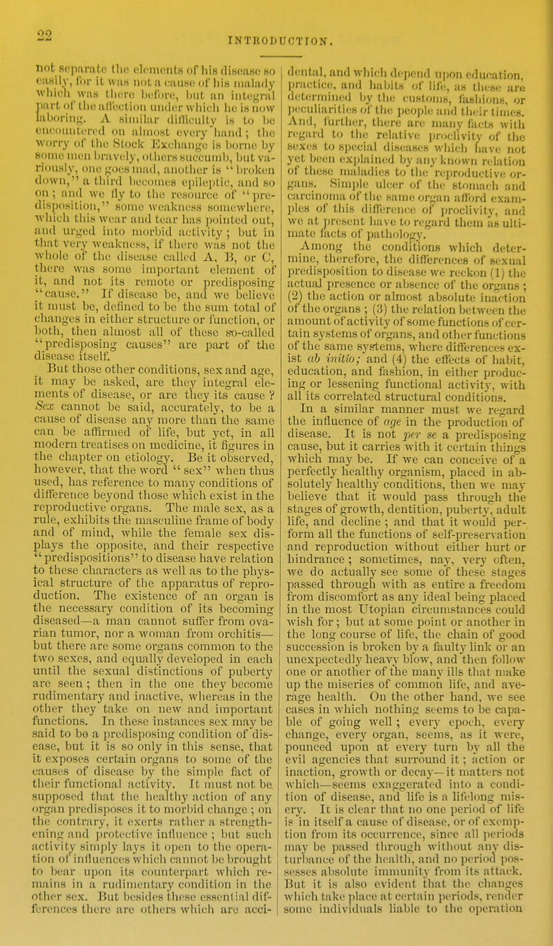 INTltODUCTfON. not separate the elements of liis disease so easily, tor it was not a cause of liis malady which was there before, but an Integral part of the affection under which he is now laboring. A similar difficulty is to be encountered on almost every hand ; the worry of the stock Exchange is borne by some men bravely, OthersSUCCUnlb, but va- riously, onegocsmad, another is  hroken down, a third hecotnes epileptic, and so on ; and we fly to the resource of u pre- disposition, some weakness somewhere, which this wear and tear has pointed out, and urged into morbid activity; but in that very weakness, if there was not the whole of the disease called A, B, or C, there was some important element of it, and not, its remote or predisposing cause. If disease be, and wc believe it must be, defined to be the sum total of changes in either structure or function, or both, then almost all of these s-o-called predisposing causes are part of the disease itself. But those other conditions, sex and age, it may be asked, are they integral ele- ments of disease, or are they its cause V Sex cannot be said, accurately, to be a cause of disease any more than the same can be affirmed of life, but yet, in all modern treatises on medicine, it figures in the chapter on etiology. Be it observed, however, that the word  sex when thus used, has reference to many conditions of difference beyond those which exist in the reproductive organs. The male sex, as a rule, exhibits the masculine frame of body and of mind, while the female sex dis- plays the opposite, and their respective  predispositions to disease have relation to these characters as well as to tbe phys- ical structure of the apparatus of repro- duction. The existence of an organ is the necessary condition of its becoming diseased—a man cannot suffer from ova- rian tumor, nor a woman from orchitis— but there are some organs common to the (wo sexes, and equally developed in eacb until the sexual distinctions of puberty are seen ; then in the one they become rudimentary and inactive, whereas in the other they take on new and important functions. In these instances sex may be said to bo a predisposing condition of dis- ease, but it is so only in this sense, that it exposes certain organs to some of the causes of disease by the simple fact of their functional activity. It must not be supposed that the healthy action of any organ predisposes it to morbid change ; on the contrary, it exerts rather a strength- ening ;mk1 protective influence ; but such activity simply lays it open to the opera- tion of influences which cannot be brought to bear upon its counterpart which re- mains in a rudimentary condition in the other sex. But besides these essential dif- ferences there are others which are acci- dental, and which depend upon education, practice, and habits of life, as these are determined by the customs, fashions, or peculiarities of the people and their times. And, further, there are nianv fads with regard to the relative proclivity of the sexes to special diseases which have not yet been explained by any known relation of these maladies to the reproductive or- gans. Simple ulcer of the stomach and carcinoma of the same organ afford exam- ples of this difference of proclivity, and we at present have to regard them as ulti- mate facts of pathology. Among the conditions which deter- mine, therefore, the differences of sexual predisposition to disease we reckon (1; the actual presence or absence of the organs ; (2) the action or almost absolute inaction of the organs ; (.']) the relation between the amount of activity of some functions of cer- tain systems of organs, and other functions of the same systems, where differences ex- ist ah initio; and (4) the effects of habit, education, and fashion, in either produc- ing or lessening functional activity, with all its correlated structural conditions. In a similar manner must we regard the influence of age in the production of disease. It is not per se a predisposing cause, but it carries with it certain things which may be. If we can conceive of a perfectly healthy organism, placed in ab- solutely healthy conditions, then we may believe that it would pass through the stages of growth, dentition, puberty, adult life, and decline ; and that it would per- form all the functions of self-preservation and reproduction without either hurt or hindrance ; sometimes, nay, very often, we do actually see some of these stages passed through with as entire a freedom from discomfort as any ideal being placed in the most Utopian circumstances could wish for ; but at some point or another in the long course of life, the chain of good succession is broken by a faulty link or an unexpectedly heavy blow, and then follow one or another of the many ills that make up the miseries of common life, and ave- rage health. On the other hand, we see cases in which nothing seems to be capa- ble of going well ; every epoch, every change, every organ, seems, as it were, pounced upon at every turn by all the evil agencies that surround it; action or inaction, growth or decay—it matters not which—seems exaggerated into a condi- tion of disease, and life is a lifelong mis- ery. It is clear that no one period of life is in itself a cause of disease, or of exemp- tion from its occurrence, since all periods may be passed through without any dis- turbance of the health, and no period pos- sesses absolute immunity from its attack. But it is also evident that the changes which take place at certain periods, render some individuals liable to the operation