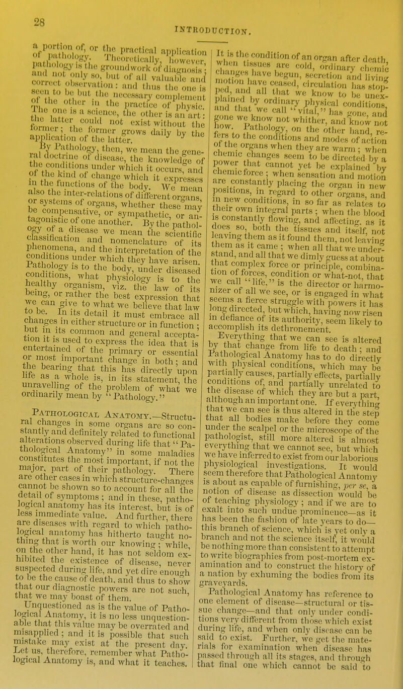 INTRODUCTION. offwot observation: and thus (be one5 seentto be bat the wmmyio£S&& ,  ot.her 111 the practice of physic fori 11 ('i- • 111C°( Q0t ^without the rormei , the former grows daily bv the application of the hitter. 9 y By Pathology, then, we mean the gene- ra doctrine ot disease, the knowledge of theconditions under which it oecursfand pi the kind pi change which it expresses mthefunc is of the body. We SSn or systems of organs, whether these ay be compensative, or sympathetic, or an- tagonistic of one another. By the oathS £mc:tidolnSer,we mean Classification and nomenclature of its and the interpretation of t e conditions under which they have arisen SgSg18 * V,e i30^under <KS henlrhl V,mt PhJ'si0]°gy is to the Wealthy organism, viz. the law of its being or rather the best expression that we can give to what we believe that law to be. In its detail it must embrace all changesi in either structure or in function : but m its common and general accepta- tion lt is used to express the idea that is entertained of the primary or essential or most important change in both; and the bearing that this has directly upon We as a whole is, in its statement, the unravelling of the problem of what we ordinarily mean by Pathology » Pathological Anatomy.—Structu- ral changes in some organs are so con- stantly and definitely related to functional alterations observed during life that Pa- thological Anatomy in some maladies constitutes the most important, if not the major, part of their pathology. There are other cases in which structure-chants cannot be shown so to account for all the detail of symptoms ; and in these, patho- logical anatomy has its interest, but is of less immediate value. And further, there arc diseases with regard to which patho- logical anatomy lias hitherto taught no- thing that is worth our knowing -while on the other hand, it has not seldom ex- hibited the existence of disease, never suspected during life, and yet dire enough to be the cause of death, and thus fc0 show that our diagnostic powers are not such that we may boast of them. Unquestioned as is the value of Patho- logical Anatomy, it is no less unquestion- able that this value may be overrated and misapplied ; and it is possible that suc h mistake may exist at the present day -Let us, therefore, remember what Patho- logical Anatomy is, and what it teaches I n cond,l,on of a organ after death I when tissues are cold, ordinary chemic changes have begun, eeWlon and v£ 3d and Si nT1' *TUllUi011 Pea, and all that we know to be unex- and that we call vital, has eom -n>< gone we know not whither, and know';;: how Pathology, on the other hand re- fers to the conditions and modes of action cLm1, XM wh<;n they»«warm; when chemic changes seem to be directed by a power hat cannot yet be explained\y chemic force ; when sensation and motion are constantly placing the organ in new positions, in regard to other organs, and in new conditions, in so far as relates to their own integral parts ; when the blood is constantly flowing, and affecting, as it does so both the tissues and itself, not caving them as it found them, not leaving them as it came ; when all that we under'! stand, and all that we dimly guess at about that complex force or principle, combina- tion of forces, condition or what-not. that we call hfe. is the director or harmo- m/er of all we see, or is engaged in what seems a fierce struggle with powers it has long directed, but which, having now risen in defiance of its authority, seem likely to accomplish its dethronement. Everything that we can see is altered by that change from life to death; and I athological Anatomy has to do directly with physical conditions, which may be partially causes, partially effects, partially conditions of and partially unrelated to the disease of which they are but a part although an important one. If everything that we can see is thus altered in the step that all bodies make before they come under the scalpel or the microscope of the pathologist, still more altered is almost everything that we cannot see, but which W'e have inferred to exist from our laborious physiological investigations. It would seem therefore that Pathological Anatomv is about as capable of furnishing, per se a, notion of disease as dissection' would be of teaching physiology ; and if we are to exalt into such undue prominence—as it has been the fashion of late years to do— this branch of science, which is yet only a branch and not the science itself; it would be nothing more than consistent to attempt to write biographies from post-mortem ex- amination and to construct the history of a nation by exhuming the bodies from its graveyards. Pathological Anatomy has reference to one element of disease—structural or tis- sue change—and that only under condi- tions very different from those which exist during life, and when only disease can be said to exist. Further, we get the mate- rials for examination when disease has passed through all its stasres. and through that final one which cannot be said to