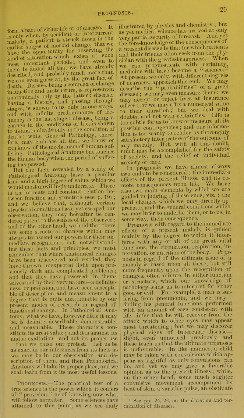 PROGNOSIS. form a part of either life or of disease. It is only when, by accident or intercurrent malady a patient is struck down in the 53S stages of morbid change, that we h ue the opportunity for observing the kind of alteration which exists at such must important periods; and even to them is added all that we have already described, and probably much more than we can even guess at, by the great tact ot death. Disease, being a complex of change in function and in structure, is represented anatomically only by the latter : disease, having a history, and passing through stages, is shown to us only in one stage, and with infinite predominance of fre- quency in the last stage : disease, being a change in the conditions of life, is shown to uslinatomically only in the condition of death: while General Pathology, there- fore, may embrace all that we know or can know of the mechanism of human suf- fering. Pathological Anatomy but touches the human body when the period of suffer- ing has passed. But the facts revealed by a study of Pathological Anatomy have a peculiar kind and a high degree of value, which we would most unwillingly underrate. There is an intimate and constant relation be- tween function and structure (see p. 19) ; and we believe that, although certain structural conditions have yet escaped our observation, they may hereafter be ren- dered patent to the senses of the observer ; and on the other hand, we hold that there are some structural changes which may always transcend our powers for their im- mediate recognition; but, notwithstand- ing these facts and principles, we must remember that where anatomical changes have been discovered and verified, they have thrown unexpected light upon pre- viously dark and complicated problems ; and that they have possessed—in them- selves and by their very nature—a definite- ness, or precision, and have been suscepti- ble of description and measurement to a degree that is quite unattainable by our present modes of research in regard of functional change. In Pathological Ana- tomy, what we have, however little it may be, is definite, describable, demonstrable, and measurable. These characters con- stitute its great value ; and it is against its undue exaltation—and not its proper use —that we raise our protest. Let us be as exact in our inferences from its facts as we may lie in our observation and de- scription of them, and then Pathological Anatomy will take its proper place, and we shall learn from it its most useful lessons. Prognosis. —The practical test of a true science is the power which it confers of  prevision, or of knowing now what will follow hereafter. Some sciences have attained to this point, as we see daily illustrated by physics and chemistry ; but as yet medical science lias arrived at only very partial security of forecast. And yet the fore-knowledge of the consequences of a present disease is that for which patients and their friends often seek from the phy- sician with the greatest eagerness. When we can prognosticate with certainty, medicine will have become a science. At present we only, with different degrees of nearness, approach this end. We may describe the  probabilities of a given disease ; we may even measure them ; we may accept or reject lives at insurance offices ; or we may affix a numerical value to their duration;' but we deal with doubts, and not with certainties. Life is too subtle for us to know or measure all its possible contingencies ; and our informa- tion is too scanty to render us thoroughly satisfactory interpreters of the outcome of any malady. But, with all this doubt, much may be accomplished for the safety of society, and the relief of individual anxiety or care. In ijrognosis we have almost always two ends to be considered : the immediate effects of the present illness, and its re- mote consequences upon life. We have also two main elements by which we are guided in judging of these ends, viz. : the Focal changes which we may directly ap- preciate, and the general conditions which we may infer to underlie them, or to be, in some way, their consequence. Prognosis with regard to the immediate effects^ of a present malady is guided mainly by the degree to which it inter- feres with any or all of the great vital functions, the circulation, respiration, in- nervation, or nutrition of the body. Prog- nosis in regard of the ultimate issue of a malady is based upon all these, but still more frequently upon the recognition of changes, often minute, in either function or structure, which our knowledge of pathology leads us to interpret for either Q-ood or'evil. For example, a man is suf- fering from pneumonia, and we may— finding his general functions performed with an amount of ease consistent with life—infer that he will recover from the attack which to other eyes may appear most threatening; but we may discover physical signs of tubercular disease— slight, even unnoticed previously—and these teach us that the ultimate prognosis is unfavorable. In like manner, a child may be taken with convulsions which ap- pear as frightful as only convulsions can do, and yet we may give a favorable opinion as to the present illness ; while, on the other hand, some much slighter convulsive movement accompanied by heat of skin, a variable pulse, an obstinate 1 See pp. 25, 26, on the duration and ter- mination of diseases.