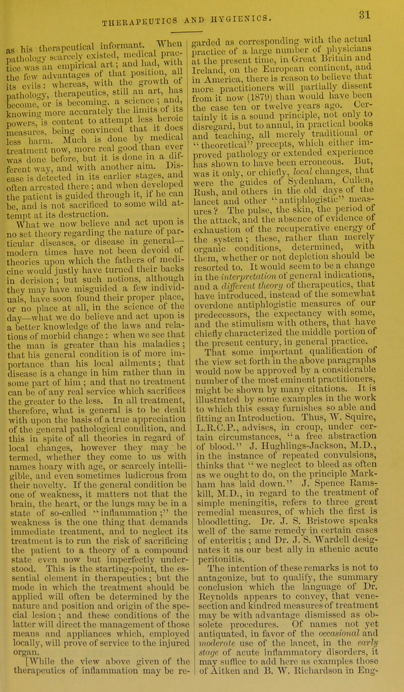 THERAPEUTICS AND HYGIENICS. as his therapeutical informant. When ! t ,1,,-v scarcely existed, medica prac- £ was an empirical art; and had, with g2 few advantages of that position all £ 'vils: whereas, with the growth of pathology, therapeutics, still an art, has become; or is becoming, a science ; and, knowing more accurately the limits of Us bowers, is content to attempt less heroic measures, being convinced that it does less harm. Much is done by medical treatment now, more real good than ever was done before, but it is done in a dif- ferent way, and with another aim. Dis- ease is detected in its earlier stages, and often arrested there ; and when developed the patient is guided through it, if he can be, and is not sacrificed to some wild at- tempt at its destruction. What we now believe and act upon is no set theory regarding the nature of par- ticular diseases, or disease in general-- modern times have not been devoid of theories upon which the fathers of medi- cine would justly have turned their backs in derision'; but such notions, although they may have misguided a few individ- uals, have soon found their proper place, or no place at all, in the science of the day what we do believe and act upon is a better knowledge of the laws and rela- tions of morbid change : when we see that the man is greater than his maladies; that his general condition is of more im- portance than his local ailments; that disease is a change in him rather than in some part of him ; and that no treatment can be of any real service which sacrifices the greater to the less. In all treatment, therefore, what is general is to be dealt with upon the basis of a true appreciation of the general pathological condition, and this in spite of all theories in regard of local changes, however they may lie termed, whether they come to us with names hoary with age, or scarcely intelli- gible, and even sometimes ludicrous from their novelty. If the general condition be one of weakness, it matters not that the brain, the heart, or the lungs may be in a state of so-called 11 inflammation ; the weakness is the one thing that demands immediate treatment, and to neglect its treatment is to run the risk of sacrificing the patient to a theory of a compound state even now but imperfectly under- stood. This is the starting-point, the es- sential element in therapeutics ; but the mode in which the treatment should be applied will often be determined by the nature and position and origin of the spe- cial Lesion ; and these conditions of the latter will direct the management of those means and appliances which, employed locally, will prove of service to the injured organ. [While 11 lo. view above given of the therapeutics of inflammation may be re- garded as corresponding with the actual practice of a large number of physicians at the present time, in Great Britain and Ireland, on the European continent, and in America, there is reason to believe that more practitioners will partially dissent from it now (1879) than would have been the case ten or twelve years ago. Cer- tainly it is a sound principle, not only to disregard, but to annul, in practical books and teaching, all merely traditional_ or  theoretical precepts, which either im- proved pathology or extended experience has shown to have been erroneous. But, was it only, or chiefly, local changes, that were the guides of Sydenham, Cullen, Bush, and others in the old days of the lancet and other ''antiphlogistic meas- ures ? The pulse, the skin, the period of the attack, and the absence of evidence of exhaustion of the recuperative energy of the system; these, rather than merely organic conditions, determined, with them, whether or not depletion should be resorted to. It would seem to be a change in the interpretation of general indications, and a different theory of therapeutics, that have introduced, instead of the somewhat overdone antiphlogistic measures of our predecessors, the expectancy with some, and the stimulism with others, that have chiefly characterized the middle portion of the present century, in general practice. That some important qualification of the view set forth in the above paragraphs would now be approved by a considerable number of the most eminent practitioners, might be shown by many citations. It is illustrated by some examples in the work to which this essay furnishes so able and fitting an Introduction. Thus, VV. Squire, L.B.C.P., advises, in croup, under cer- tain circumstances, a free abstraction of blood. J. Hughlings-Jackson, M.D., in the instance of repeated convulsions, thinks that  we neglect to bleed as often as we ought to do, on the principle Mark- ham has laid down. J. Spence Bams- kill, M.D., in regard to the treatment of simple meningitis, refers to three great remedial measures, of which the first is bloodletting. Dr. J. S. Bristowe speaks well of the same remedy in certain cases of enteritis ; and Dr. J. S. Wardell desig- nates it as our best ally in sthenic acute peritonitis. The intention of these remarks is not to antagonize, but to qualify, the summary conclusion which the language of Dr. Reynolds appears to convey, that vene- section and kindred measures of treatment may be with advantage dismissed as ob- solete procedures. Of names not yet antiquated, in favor of the occasional and moderate use of the lancet, in the early stage of acute inflammatory disorders, it may suffice to add here as examples those of Aitken and B. W. Richardson in Eng-