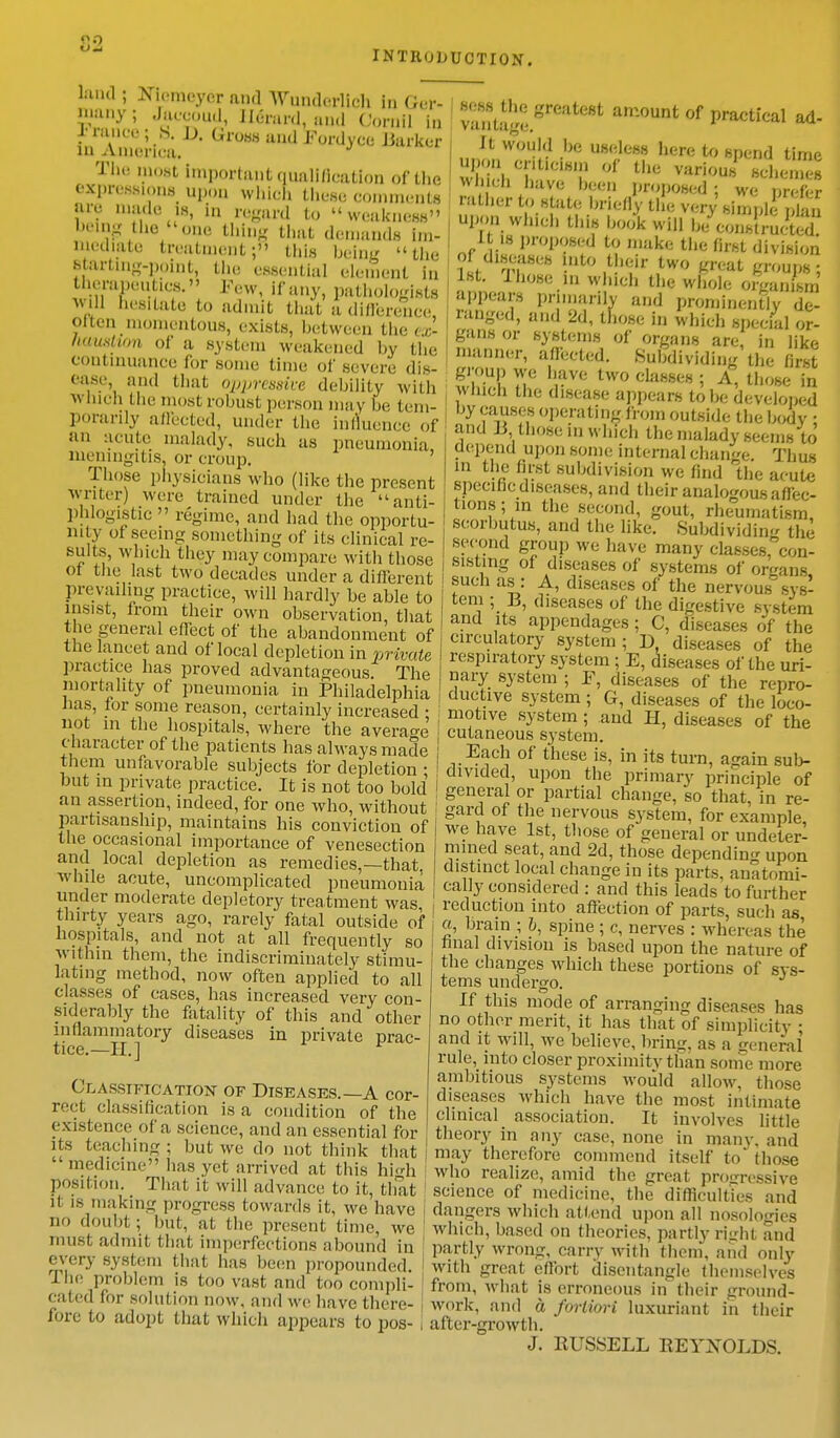 on INTRODUCTION. land; Niemeyer and Wuoderlioh In Get- many; Jaccoud, Herard, and OorniJ in XTanoe; 8. D. Gross and Fordyoe Barker m America. The most important qualification of the expressions upon which these comments are made is, in regard to weakness being the one thing that demands im- mediate! treatment; this being the Starting-point, the essential element in therapeutics.'' Few, if any, pathologists will hesitate to admit that a difference Often momentous, exists, between the ex- haustion of a system weakened by the Continuance for some time of severe dis- w yjt. y \ ease and that oppressive debility with winch the most robust person may be, tem- porarily alii, ted, under the influence of an acute malady, such as pneumonia meningitis, or croup. Those physicians who (like the present Writer) were trained under the anti- phlogistic  regime, and had the opportu- nity ol seeing something of its clinical re- sults, which they may compare with those 01 the last two decades under a different prevailing practice, will hardly be able to insist, from their own observation, that the general effect of the abandonment of the lancet and of local depletion in private practice has proved advantageous. The mortality of pneumonia in Philadelphia lias, tor some reason, certainly increased • not in the hospitals, where the average character of the patients has always made ; them unfavorable subjects for depletion : ' but in private practice. It is not too bold an assertion, indeed, for one who, without partisanship, maintains his conviction of | the occasional importance of venesection 1 and local depletion as remedies,—that, while acute, uncomplicated pneumonia under moderate depletory treatment was thirty years ago, rarely fatal outside of hospitals, and not at all frequently so within them, the indiscriminately stimu- lating method, now often applied to all classes of cases, has increased very con- siderably the fatality of this and other inflammatory diseases in private prac- tice.—II.] 1 Classification of Diseases.—A cor- rect classification is a condition of the existence of a science, and an essential for its teaching ; but we do not think that  medicine has yet arrived at this hi°h position. That it will advance to it, that it is making progress towards it, we have no doubt; but, at the present time, we must admit that imperfections abound in every system that has been propounded. I lie problem is too vast and too compli- cated for solution now, and we have there- fore to adopt that which appears to pos- I vanta.'e SS6&m amount of Poetical ad- It would be useless here to spend time OPOn critfctem of the various' schemes wmcn have been proposed: we ureter rather to state briefly the very sin pi , Kn upon which this boo! will bTSrS It is proposed to make the first division of diseases into their two great groups; 1st. I hose in which the whole oiganism appears primarily and prominently de- ranged, and 2d, those in which special or- gans or systems of organs are, in like manner, affected. Subdividing the first group we have two classes ; A, those in which the disease appears to Ik; developed by causes operating from outside the body ; and ]J those in which the malady seems to depend upon some internal change. Thus in the first subdivision we find the acute specific diseases, and their analogousafiee- | turns; in the second, gout, rheumatism, j scorbutus, and the like. Subdividing the | second group we have many classes, con- , sisting of diseases of systems of orcans I such as: A, diseases of the nervoussys- I tern ; 13, diseases of the digestive system i and its appendages ; C, diseases of the circulatory system ; D, diseases of the respiratory system ; E, diseases of the uri- nary system ; F, diseases of the repro- ductive system ; G, diseases of the loco- motive system; and H, diseases of the cutaneous system. Each of these is, in its turn, asjain sub- divided, upon the primary principle of general or partial change, so that in re- gard of the nervous system, for example, we have 1st, those of general or undeter- mined seat, and 2d, those depending upon distinct local change in its parts, anatomi- cally considered : and this leads to further reduction into affection of parts, such as a, brain ; b, spine; c, nerves : whereas the final division is based upon the nature of the changes which these portions of sys- tems undergo. If this mode of arranging diseases has no other merit, it has that of simplicity ; and it will, we believe, bring, as a general rule, into closer proximity t han some more ambitious systems would allow, those diseases which have the most intimate clinical _ association. It involves little theory in any case, none in many, and may therefore commend itself to* those who realize, amid the great progressive science of medicine, the difficulties and dangers which attend upon all nosologies which, based on theories, partly riirht and partly wrong, carry with them, and only with great effort disentangle themselves from, what is erroneous in their ground- work, and & fortiori luxuriant in their after-growth. J. EUSSELL KEYXOLDS.