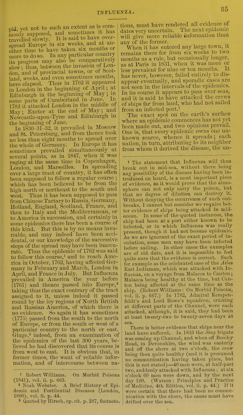 INFLUENZA. nid vet not to such an extent as is com- monly supposed, and sometimes it has travelled slowly. It is said to have over- spread Europe in six weeks, and at an- other time to have taken six months or more to do so. In any particular country its progress may also he comparatively slow; thus, between the invasion of Lon- don, and of provincial towns, or of bcot- land, weeks, and even sometimes months have elapsed. Thus in 1762 it appeared in London in the beginning ot April; at Edinburgh in the beginning of May ; in some parts of Cumberland in June. In L782 it attacked London in the middle of Alay; Exeter at the end of May; and Newcastle-upon-Tyne and Edinburgh in the beginning of June. In 1830-31-32, it prevailed in Moscow and St. Petersburg, and from thence took no less than eight months to spread over the whole of Germany. In Europe it has sometimes prevailed simultaneously at several points, as in 1847, when it was raging at the same time in Copenhagen, London, and Marseilles. In spreading over a large tract of country, it has often been supposed to follow a regular course ; which has been believed to be from the high north or northeast to the south and west. Thus it has been supposed to pass from Chinese Tartary to Russia, Germany, Holland, England, Scotland, France, and then to Italy and the Mediterranean, or to America in succession, and certainly in some epidemics there has been a course of this kind. But this is by no means inva- riable, and may indeed have been acci- dental, or our knowledge of the successive steps of the spread may have been inaccu- rate. Thus the epidemic of 1762 was said to follow this course,1 and to reach Ame- rica in October, 1762, having affected Ger- many in February and March, London in April, and France in July. But Influenza prevailed in America the year before (1761) and thence passed into Europe,2 taking thus the exact contrary of the tract assigned to it, unless indeed it passed round by the icy regions of North British and Russian America, of which there is no evidence. So again it has sometimes (1775) passed from the south to the north of Europe, or from the south or west of a particular country to the north or east. Gluge,3 indeed, from an examination of the epidemics of the last 300 years, be- lieved he had discovered that its course is from west to east. It is obvious that, in former times, the want of reliable infor- mation, and of intercourse between na- 1 Robert Williams. On Morbid Poisons (1841), vol. ii. p. 663. 2 Noah Webster. A Brief History of Epi- demic and Pestilential Diseases (London, 1800), vol. ii. p. 44. 3 Quoted by Hirsch, op. cit. p. 287, footnote. tions, must have rendered all evidence of dates very uncertain. The, next epidemic will give more reliable information than any of the former. When it has entered any large town, it remains there for from six weeks to two months as a rule, but occasionally longer, as at Paris in 1831, when it was more or less prevalent for nine or ten months. It has never, however, failed entirely to dis- appear eventually, and sporadic eases are not seen in the intervals of the epidemics. In its course it appears to pass over seas, and it is said to have attacked the crews of ships far from land, who had not sailed from an infected port.1 The exact spot on the earth's surface where an epidemic commences has not yet been made out, and two opinions prevail. One is, that every epidemic owns one un- known source, whence it spreads; each nation, in turn, attributing to its neighbor from whom it derived the disease, the un- 1 The statement that Influenza will thus break out in mid-sea, without there being any possibility of the disease having been in- troduced on board, is a most important piece of evidence, as it would prove that the atmo- sphere can not only carry the poison, but that no degree of dilution can destroy it. Without denying the occurrence of such out- breaks, I cannot but consider we require bet- ter evidence of ships being attacked in mid- ocean. In someof the quoted instances, the ship had been at a port either known to be infected, or in which Influenza was really present, though it had not become epidemic. As we are ignorant of the exact period of in- cubation, some men may have been infected before sailing. In other cases the examples are of old date, and it is impossible to feel quite sure that the evidence is correct. Such for example as the celebrated case of the Atlas East Iudiaman, which was attacked with In- fluenza, on a voyage from Malacca to Canton ; Malacca being healthy at the time, but Can- ton being affected at the same time as the ship. (Robert Williams : On Morbid Poisons, vol. ii. p. 667.) In 1782, Admiral Kempen- feldt's and Lord Howe's squadron, cruising at different parts of the Channel, were each attacked, although, it is said, they had been at least twenty-two to twenty-seven days at sea. There is better evidence that ships near the land have suffered. In 1833 the Stag frigate was coming up Channel, and when oil' Beech y Head, in Devonshire, the wind was easterly and off the shore at two o'clock, the crew being then quite healthy (and it is presumed no communication having taken place, but this is not stated)—40 men were, at half-past two, suddenly attacked with Influenza ; at six o'clock 60 men were down, and by the next day 160. (Watson : Principles and Practice of Medicine, 4th Edition, vol. ii. p. 44.) If it were certain that there had been no commu- nication with the shore, the cause must have drifted over the sea.