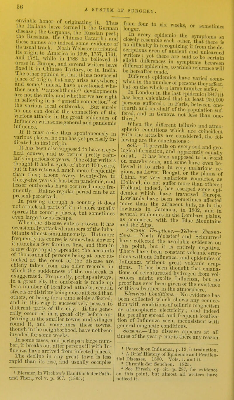 3G A SYSTEM OF BUB&BBY enviable honor of originating it. Tims the Italians have termed it the German disease; the Germans, the Russian pest; tin: Russians, the Chinese Catarrh; and tfcese names are indeed some evidence of its usual track. HToah AVcbster attributed its origin to America In 1698, 1757, 1701 and 1781, while in 1788 he believed it arose m Europe, and several writers have fixed it in Chinese Tartary. or in India. I be other opinion is, that it has no special place of origin, but may arise anywhere ; and some,1 indeed, have questioned whe- ther such autochtlumic developments are not Hie rule, and whether we are right m believing in a genetic connection of the various local out breaks. But surely ii one can doubt the connection of the various attacks in the great epidemics of Influenza with some general and pandemic mlluence. If it may arise thus spontaneously in various places, no one has yet precisely in- dicated its first origin. It has been also supposed to have a cyc- lical course, and to return pretty regu- larly in periods of years. The older writers thought it had a cycle of ahout 100 years, but it has returned much more frequently than this; about every twenty-five to thirty-five years it has been pandemic, and lesser outbreaks have occurred more fre- quently. But no regular period can be at present perceived. In passing through a country it does not attack all parts of it; it more usually spares the country places, but sometimes even large towns escape. When the disease enters a town, it has occasionally attacked numbers of the inha- bitants almost simultaneously. But more frequently its course is somewhat slower ; it attacks a few families first, and then in a few days rapidly spreads ; the accounts of thousands of persons being at once at- tacked at the onset of the disease are chiefly taken from the older records, in which the suddenness of the outbreak is exaggerated. Frequently, perhaps alw ays, in a great city the outbreak is made up by a number of localized attacks, certain streets or districts being more affected than others, or being for a time solely affected, and in this way it successively passes to different parts of the city. It has gene- rally occurred in a great city before ap- pearing in the smaller towns and villages round it, and sometimes these towns, though in the neighborhood, have not been invaded for someweeks. In some cases, and perhaps a lanje num- ber, it breaks out after persons ill with In- fluenza have arrived from infected places. The decline in any great town is less rapid than its rise, and usually occupies from four to six weeks, or someiimes longer. In every epidemic the symptoms so closely resemble each other, (hat there £ no di fhculty in recognizing it from the de- scriptions even of ancient and Unlearned &PjJ6t these Me said to be certain slight mflcrences m symptoms between diflerent epidemics, to which reference will be hereafter made. liferent epidemics have varied some- what m the number of persons they affiect but on the whole a large number suffer ' In London in the last i pidemic (1847) it has been calculated that at least 250 000 persons suffered ; in Paris, between one- fourth and one-half of the population suf- fered, and in Geneva not less than one- third.1 When the diflerent telluric and atmo- spheric conditions which are coincident With the attacks are considc red, the fol- lowing are the conclusions :— Soil.—It prevails on every soil and geo- logical formation, and apparently equally on all. It has been supposed to be worst on marshy soils, and some have even be- lieved it to arise in very malarious re- gions, as Lower Bengal, or the plains of Uima, yet very malarious countries, as Holland, do not suffer more than others • Holland, indeed, has escaped some epi- demics Avhich have traversed Europe. Lowlands have been sometimes affected more than the adjacent hills, as in the lowlands in Jamaica, in 1802. and in several epidemics in the Lombard plains as compared with the Blue Mountains and the Alps. Volcanic Eruptions.—Telluric. Emana- tions. — Noah Webster2 and Sehnurrer3 have collected the available evidence on this point, but it is entirely negative. There have been constant volcanic erup- tions without Influenza, and epidemics of Influenza without great volcanic erup- tions. It has been thought that emana- tions of seleniuretted hydrogen from vol- canoes might excite Influenza, but no proof has ever been given of the existence of this substance in the atmosphere. Electrical Co7ulitions.—j<< o evidence has been collected which shows any connec- tion with conditions of telluric magnetism or atmospheric electricity; and indeed the peculiar spread and frequent localiza- tion of Influenza seem inconsistent with general magnetic conditions. Seasons.—The disease appears at all times of the year ;4 nor is there any reason 1 Biermer, in Virchow's Handbuch derPath. unci Ther., vol v. p. 607. (18(35.) 1 Peacock on Influenza, p. 13, Introduction. 2 A Brief History of Epidemic and Pestilen- tial Diseases. 1800. Vols. i. and ii. 3 C'hronik der Seuchen. 1825. 4 See Hirseli, op. cit. p. 287, for evidence on this point, but almost all writers have noticed it.