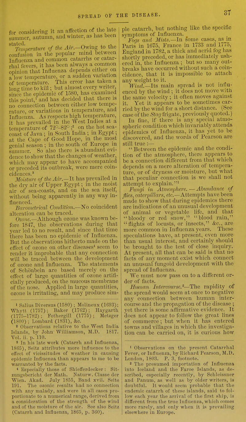 for considering it an affection of the late summer, autumn, and winter, as has been stated. _ . Temperature of the Air.—Owmg to the confusion in the popular mind between Influenza and common catarrhs or catar- rhal fevers, it has been always a common opinion that Influenza depends either on a low temperature, or a sudden variation of temperature. This error has taken a Ion time to kill; but almost every writer, si nee, the epidemic of 1580, has examined this point,1 and has decided that there is no connection between either low tempe- rature, or variations in temperature, and Influenza. As respects high temperature, it has prevailed in the West Indies at a temperature of 72°-82° ;2 on the hot sea- coast of Java ; in South India; in Egypt; at the Cape of Good Hope, in the most o-enial season ; in the south of Europe in summer. So also there is abundant evi- dence to show that the changes of weather, which may appear to have accompanied or preceded its outbreak, were mere coin- cidcriccs. ^ ~ Moisture of the Air.—It has prevailed in the dry air of Upper Egypt; in the moist air of sea-coasts, and on the sea itself, without being apparently in any way in- fluenced. Barometrical Condition.—'No coincident alteration can be traced. Ozone.—Although ozone was known be- fore 1847, the observations during that year led to no result, and since that time there has been no epidemic of Influenza. But the observations hitherto made on the effect of ozone on other diseases4 seem to render it improbable that any connection will be traced between the development of ozone and Influenza. The statements of Schonbein are based merely on the effect of large quantities of ozone artifi- cially produced, on the mucous membrane of the nose. Applied in large quantities, ozone is irritating, and may produce sim- ' Salius Diversus (1580) ; Molineux (1693); Whytt (1757); Baker (1762); Haygarth (1775-1782) ; Fothergill (1775) ; Metzger (1800) ; Lombard (1831), &c. 2 Observations relative to the West India Islands, by John Williamson, M.D. 1817. Vol. ii. p. 110. 3 In his late work (Catarrh and Influenza, 1865), Seitz attributes more influence to the effect of vicissitudes of weather in causing epidemic Influenza than appears to me to be warranted by the facts. 4 Especially those of Shiefferdecker : Sit- zungsbericht der Math. Naturw. Classe der Wien. Akad. July 1855, Band xvii. Seite 191. The ozonic results had no connection with any malady, anil were in all cases pro- portionate to a numerical range, derived from a consideration of the strength of the wind and of the moisture of the air. See also Seitz (Catarrh and Influenza, 1865, p. 360). pie catarrh, but nothing like the specific symptoms of Influenza.  Fogs and Mists.— In some cases, as in Paris in 1675, France in 1733 and 1775, England in 1782, a thick and acrid fog has shortly preceded, or has immediately ush- ered in, the Influenza ; but so many out- breaks have occurred without such a coin- cidence, that it is impossible to attach any weight to it. Wind.—Its main spread is not influ- enced by the wind ; it does not move with the same velocity ; it often moves against it. Yet it appears to be sometimes car- ried by the wind for a short distance. (See case of the Stag frigate, previously quoted.) In fine, if there is any special atmo- spheric condition which invariably attends epidemics of Influenza, it has yet to be discovered, and the words of Pearson are still true :— Between the epidemic and the condi- tion of the atmosphere, there appears to be a connection different from that which depends on a mere alteration of tempera- ture, or of dryness or moisture, but what that peculiar connection is we shall not attempt to explain.1 Fungi in Atmosphere.—Abundance of flies, caterpillars, etc.—Attempts have been made to show that during epidemics there are indications of an unusual development of animal or vegetable life, and that bloody or red snow, blood rain, flights of locusts, or insects, &c, are more common in Influenza years. These speculations have, at present, even more than usual interest, and certainly should be brought to the test of close inquiry. At present, all that can be said is that no facts of any moment exist which connect an unusual fungoid development with the spread of Influenza . We must now pass on to a different or- der of facts. Hitman Intercourse,2—The rapidity of the spread would seem at once to negative any connection between human inter- course and the propagation of the disease ; yet there is some affirmative evidence. It does not appear to follow the great lines of commerce ; but when it has entered towns and villages in which the investiga- tion can be carried on, it is curious how 1 Observations on the present Catarrhal Fever, or Influenza, by Richard Pearson, M.D. London, 1803. P. 3, footnote. 2 The presumed importation of Influenza into Iceland and the Faroe Islands, as de- scribed, especially recently, by Schleissner and Panum, as well as liy older writers, is doubtful. It would seem probable that the endemic catarrh of these islands, said to fol- low each year the arrival of the first ship, is different from the true Influenza, which cornea more rarely, and only when it is prevailing elsewhere in Europe.