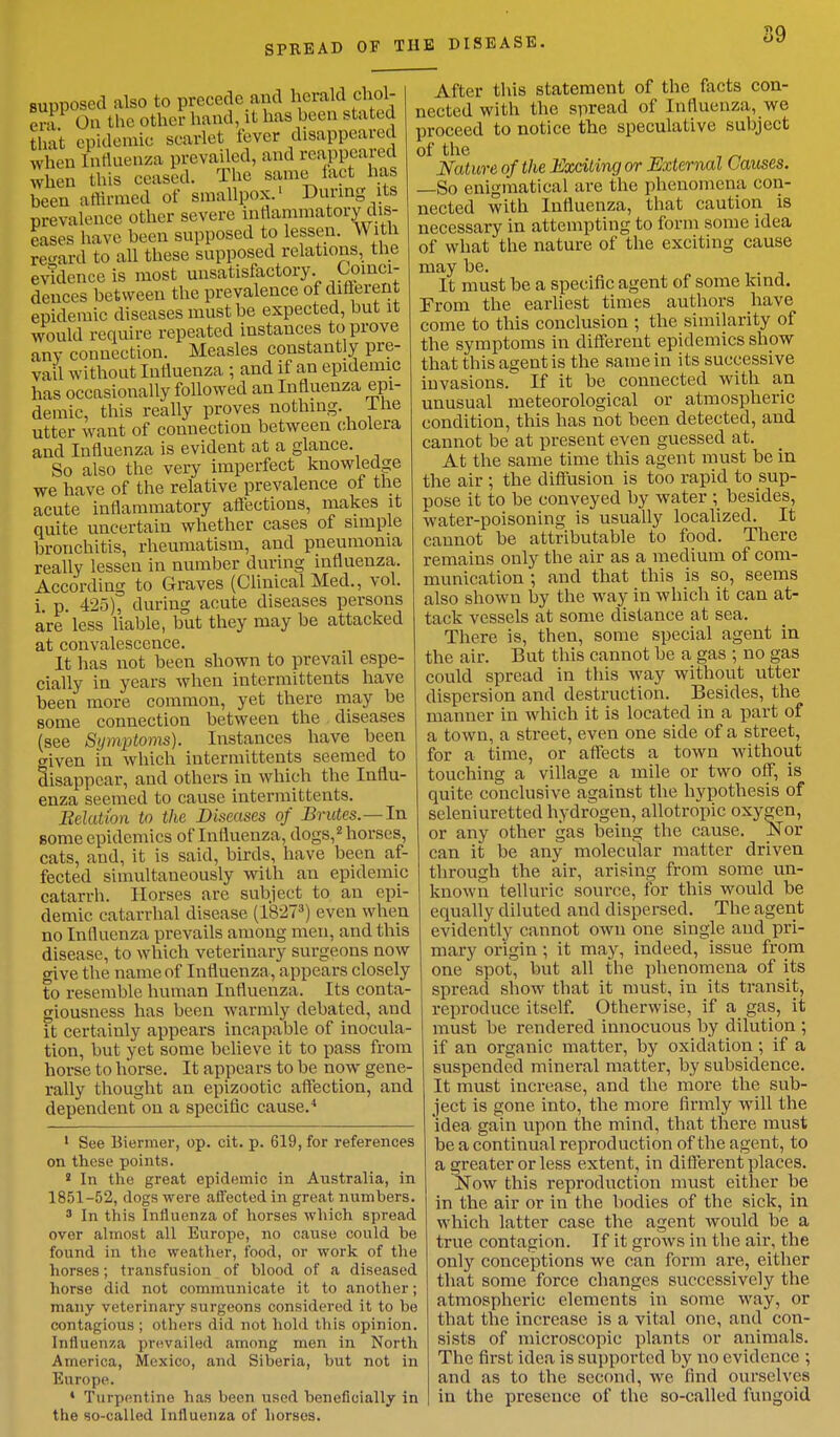 supposed also to precede ami herald chol- f, . 1 On the othei hand, it has been stated that epidemic scarlet fever disappeared When Influenza prevailed, and reappeared when this ceased. The same fact has been affirmed of smallpox.' During its prevalence other severe inflammatory dis- eases have been supposed to lessen. With regard to all these supposed relations, the evidence is most unsatisfactory. Coinci- dences between the prevalence of different epidemic diseases must be expected, but it would require repeated instances to prove any connection. Measles constantly pre- vail without Influenza ; and if an epidemic has occasionally followed an Influenza epi- demic, this really proves nothing. Ihe utter want of connection between cholera and Influenza is evident at a glance. So also the very imperfect knowledge we have of the relative prevalence of the acute inflammatory affections, makes it quite uncertain whether cases of simple bronchitis, rheumatism, and pneumonia really lessen in number during influenza. According to Graves (Clinical Med., vol. i. p. 425), during acute diseases persons are less liable, but they may be attacked at convalescence. It has not been shown to prevail espe- cially in years when intermittents have been more common, yet there may be some connection between the diseases (see Symptoms). Instances have been <nven in which intermittents seemed to disappear, and others in which the Influ- enza seemed to cause intermittents. Belution to the Diseases of Brutes.—In some epidemics of Influenza, dogs,2 horses, cats, and, it is said, birds, have been af- fected simultaneously with an epidemic catarrh. Horses are subject to an epi- demic catarrhal disease (18273) even when no Influenza prevails among men, and this disease, to which veterinary surgeons now give the name of Influenza, appears closely to resemble human Influenza. Its conta- giousness has been warmly debated, and it certainly appears incapable of inocula- tion, but yet some believe it to pass from horse to horse. It appears to be now gene- rally thought an epizootic affection, and dependent on a specific cause.4 1 See Biermer, op. cit. p. 619, for references on these points. 8 In the great epidemic in Australia, in 1851-52, dogs were affected in great numbers. 3 In this Influenza of horses which spread over almost all Europe, no cause could be found in the weather, food, or work of the horses; transfusion of blood of a diseased horse did not communicate it to another; many veterinary surgeons considered it to be contagious ; others did not hold this opinion. Influenza prevailed among men in North America, Mexico, and Siberia, but not in Europe. ' Turpentine has been used beneficially in the so-called Influenza of horses. After this statement of the facts con- nected with the spread of Influenza, we proceed to notice the speculative subject °f the Nature of the Exciting or External Causes. —So enigmatical are the phenomena con- nected with Influenza, that caution is necessary in attempting to form some idea of what the nature of the exciting cause may be. . It must be a specific agent of some kind. From the earliest times authors have come to this conclusion ; the similarity of the symptoms in different epidemics show that this agent is the same in its successive invasions. If it be connected with an unusual meteorological or atmospheric condition, this has not been detected, and cannot be at present even guessed at. At the same time this agent must be in the air ; the diffusion is too rapid to sup- pose it to be conveyed by water ; besides, water-poisoning is usually localized. It caunot be attributable to food. There remains only the air as a medium of com- munication ; and that this is so, seems also shown by the way in which it can at- tack vessels at some distance at sea. There is, then, some special agent in the air. But this cannot be a gas ; no gas could spread in this way without utter dispersion and destruction. Besides, the manner in which it is located in a part of a town, a street, even one side of a street, for a time, or affects a town without touching a village a mile or two off, is quite conclusive against the hypothesis of seleniuretted hydrogen, allotropic oxygen, or any other gas being the cause. Nor can it be any molecular matter driven through the air, arising from some un- known telluric source, for this would be equally diluted and dispersed. The agent evidently cannot own one single and pri- mary origin; it may, indeed, issue from one spot, but all the phenomena of its spread show that it must, in its transit, reproduce itself. Otherwise, if a gas, it must be rendered innocuous by dilution ; if an organic matter, by oxidation; if a suspended mineral matter, by subsidence. It must increase, and the more the sub- ject is gone into, the more firmly will the idea gain upon the mind, that there must be a continual reproduction of the agent, to a greater or less extent, in different places. Now this reproduction must either be in the air or in the bodies of the sick, in which latter case the agent would be a true contagion. If it grows in the air, the only conceptions we can form are, either that some force changes successively the atmospheric elements in some way, or that the increase is a vital one, and con- sists of microscopic plants or animals. The first idea is supported by no evidence ; and as to the second, we find ourselves in the presence of the so-called fungoid