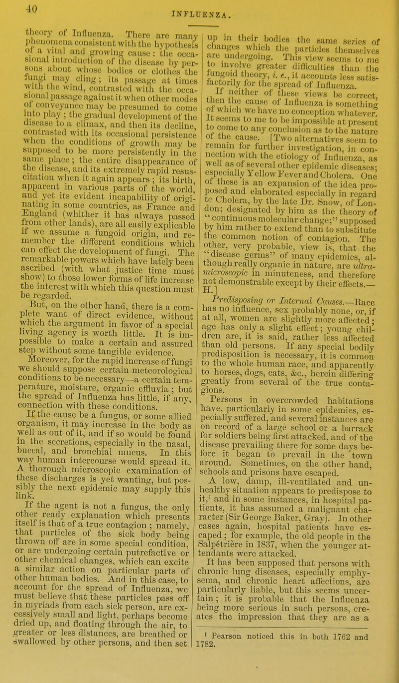 INFLUENZA. theory of Influenza, There are many phenomena consistent with the hypothesis <>1 u vital and growing cause : the occa- sional introduction of tlic disease by per- sons about whose bodies or clothes the Jtogl may cling; its passage at times With the wind, contrasted with the occa- sional passage against it when other modes ol conveyance may be presumed to come into play ; the gradual development Of the disease to a climax, and then its decline contrasted with its occasional persistence when the conditions of growth may be Supposed to be more persistently in the same place; the entire disappearance of the disease, and its extremely rapid resus- citation when it again appears ; its birth apparent in various parts of the world' and yet its evident incapability of orh'i- nating in some countries, as France and England (whither it has always passed from other lands), are all easily explicable n Ave assume a fungoid origin, and re- member the different conditions which can effect the development of fungi. The remarkable powers which have lately been ascribed (with what justice time must show) to those lower forms of life increase the interest with which this question must be regarded. But, on the other hand, there is a com- plete want of direct evidence, without which the argument in favor of a special living agency is worth little. It is im- possible to make a certain and assured step without some tangible evidence. Moreover, for the rapid increase of fungi we should suppose certain meteorological conditions to be necessary—a certain tem- perature, moisture, organic effluvia ; but the spread of Influenza has little, if any, connection with these conditions. If the cause be a fungus, or some allied organism, it may increase in the body as well as out of it, and if so would be found in the secretions, especially in the nasal, buccal, and bronchial mucus. In this way human intercourse would spread it. A thorough microscopic examination of these discharges is yet wanting, but pos- sibly the next epidemic may supply this link. If the agent is not a fungus, the only other ready explanation which presents itself is that of a true contagion ; namely, that particles of the sick body being thrown off are in some special condition^ or are undergoing certain putrefactive or other chemical changes, which can excite a similar action on particular parts of other human bodies. And in this case, to account for the spread of Influenza, we must believe that these particles pass off in myriads from each sick person, are ex- cessively small and light, perhaps become dried up, and floating through the air, to greater or less distances, are breathed or ■swallowed by other persons, and then set up in their bodies the same series of changes which the particles themselves are undergoing. This view seems to me to involve greater difficulties than the ungoid theory, i. e., it accounts less satis- factorily for the spread of Influenza if neither of these views be correct, tben the cause of Influenza is something 01 which we have no conception whatever it seems to me to be impossible at present to come to any conclusion as to the nature of the cause. [Two alternatives seem to remain for further investigation, in con- nection with the etiology of Influenza, as well as of several other epidemic diseases; especially Yellow Fever and Cholera. One of these is an expansion of the idea pro- posed and elaborated especially in regard tc Cholera, by the late Dr. Snow, of Lon- don; designated by him as the theory of continuous molecular change; supposed by him rather to extend than to substitute the common notion of contagion. The other, very probable, view is, that the disease germs of many epidemics, al- though really organic in nature, are ultra- microscopic in minuteness, and therefore not demonstrable except by their effects.— Predisposing or Internal Causes.— Hace has no influence, sex probably none, or, if at all, women are slightly more affected • age has only a slight effect; young chil- dren are, it is said, rather less affected than old persons. If any special bodily predisposition is necessary, it is common to the whole human race, and apparently to horses, dogs, cats, &e., herein differing greatly from several of the true conta- gions. Persons in overcrowded habitations have, particularly in some epidemics, es- pecially suffered, and several instances are on record of a large school or a barrack for soldiers being first attacked, and of the disease prevailing there for some days be- fore it began to prevail in the town around. Sometimes, on the other hand, schools and prisons have escaped. A low, damp, ill-ventilated and un- healthy situation appears to predispose to it,1 and in some instances, in hospital pa- tients, it has assumed a malignant cha- racter (Sir George Baker, Gray). In other cases again, hospital patients have es- caped ; for example, the old people in the Salpetriere in 1837, when the younger at- tendants were attacked. It has been supposed that persons with chronic lung diseases, especially emphy- sema, and chronic heart affections, are particularly liable, but this seems uncer- tain ; it is probable that the Influenza being more serious in such persons, cre- ates the impression that they are as a 1 Pearson noticed this in both 1762 and 1782.