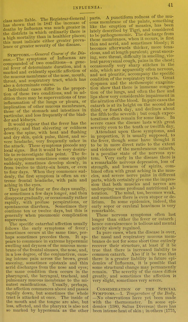 class more liable. The Registrar-General has shown that in 1847 the increase of deaths by Influenza was much greater in the districts in which ordinarily there is a high mortality than in healthier places; this must indicate either greater preva- lence or greater severity of the disease. Symptoms.—General Course of the Dis- ease _The symptoms of Influenza are compounded of two conditions—a gene- ral lever of determinate duration, and a marked and evidently specific affection of the mucous membrane of the nose, mouth, throat, and respiratory tract, which has also a determinate course. Individual cases differ in the propor- tion of these two conditions, and in ad- dition there may be superventions of true inflammation of the lungs or pleura, or implication of other mucous membranes, those of the stomach and intestines in particular, and less frequently of the blad- der and kidneys. It would appear that the fever has the priority, and that shivering or coldness down the spine, with heat and flushing and dry skin, quick pulse, thirst, and se- vere headache, very frequently usher in the attack. These symptoms precede any local signs. But it would be very desira- ble to re-investigate this point. The fe- brile symptoms sometimes come on quite suddenly, sometimes develop slowly, in from twelve to thirty-six hours, or even to four days. When they commence sud- denly, the first symptom is often an ex- treme frontal headache, with pain and aching in the eyes. They last for four or five days usually, or sometimes a few days longer, and then disappear gradually, or occasionally rather rapidly, with profuse perspirations, or spontaneous diarrhoea. Sometimes they continue ten or twelve days, but this is generally when pneumonic complication supervenes. The specific catarrhal affection usually follows the early symptoms of fever; sometimes occurs at the same time, per- haps sometimes precedes them. It ap- pears to commence in extreme hypersemic swelling and dryness of the mucous mem- brane of the frontal sinuses, the nose, and, in a less degree, of the conjunctivae, caus- ing intense pain across the brows, great sneezing, sometimes epistaxis and thin acrid discharges from the nose and eyes; the same condition then occurs in the pharyngeal, the laryngeal, tracheal, and pulmonary mucous membrane to the mi- nutest ramifications. Usually, perhaps, the affection commences above and passes rapidly down, but sometimes the whole tract is attacked at once. The inside of the mouth and the tongue are also, but less, affected, and the pharynx is also not so marked by hyperaania as the other parts. A punctiform redness of the mu- cous membrane of the palate, something like the eruption of measles, has been lately described by Tigri, and considered to be pathognomonic. The discl targe i r< >m these membranes, when it occurs, is first thin and acrid, and sometimes bloody; it becomes afterwards thicker, more tena- cious, and at length purulent; great sneez- ing, sore throat, difficulty in smelling, vio- lent paroxysmal cough, pains in the chest; occasionally very sharp stitches in the side, which are apparently often nervous, and not pleuritic, accompany the specific condition of the respiratory tracts. Great dyspnoea and the stethoscopic examina- tion show that there is immense conges- tion of the lungs, and often the face and lips show very considerable impairment in the aeration of the blood. In pure cases the catarrh is at its height on the second and third, or fourth day, and declines about the fifth to the seventh ; but cough expec- torations often remain for some time. In severe cases the disease lasts with great severity even to the tenth or twelfth day. Attendant upon these symptoms, and in proportion, it is usually supposed, to the fever, though some have thought it to be in more direct ratio to the extent and violence of the membranous catarrh, is a peculiar state of the nervous sys- tem. Very early in the disease there is a remarkable nervous depression, loss of strength, and lowness of spirits, com- bined often with great aching in the mus- cles, and severe nerve pains in different parts, which certainly give one the impres- sion that both muscles and nerves are undergoing some profound nutritional al- teration. The mind, too, becomes weak, and sometimes there is even stupor or de- lirium. In some epidemics, indeed, the early sopor or cerebral heaviness is very remarkable. These nervous symptoms often last longer than either the fever or catarrh ; hence convalescence is tedious and mental activity slowly regained. In pure cases, when the disease is over, the nasal and respiratory mucous mem- branes do not for some short time entirely recover their structure, at least if it be true that there is increased liability to common catarrh. Also if it be true that there is a greater liability in future epi- demics of Influenza, it is possible that some structural change may permanently remain. The severity of the cases differs greatly, and sometimes the affection is very slight, sometimes very severe. Consideration of the Special Symptoms.—1. Temperature of the Body. —No observations have yet been made with the thermometer. In some epi- demics (1580, Salius Diversus) there has been intense heat of skin ; in others (1775,