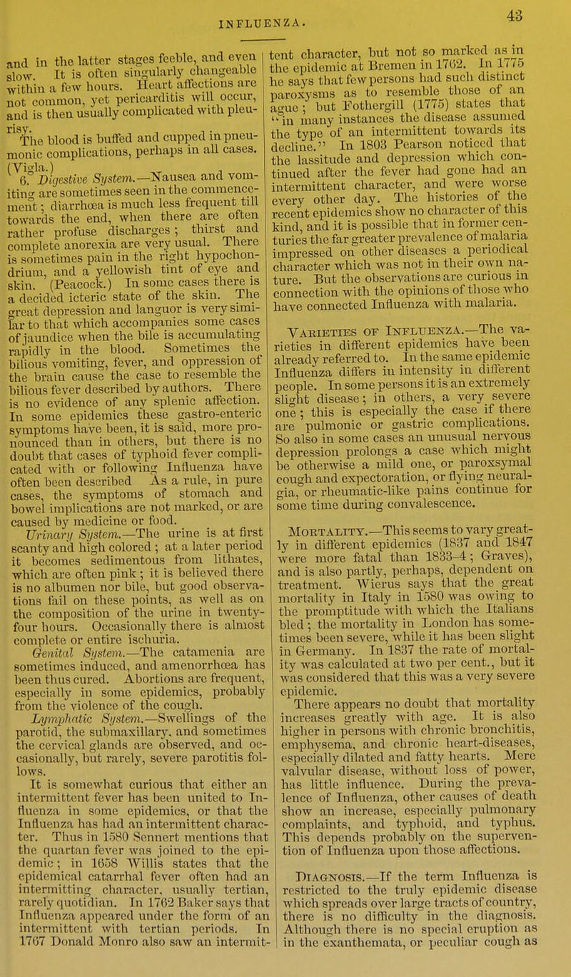 and in the latter stages feeble, and even slow It is often singularly changeable within a few hours. Heart affections are not common, yet pericarditis will occur, and is then usually complicated with pleu- risy. The blood is buffed and cupped in pneu- monic complications, perhaps in all cases. (Vi<da.) 6.° Digestive System.— Nausea and vom- iting are sometimes seen in the commence- ment ; diarrhoea is much less frequent till towards the end, when there are often rather profuse discharges ; thirst and complete anorexia are very usual. There is sometimes pain in the right hypochon- drium, and a yellowish tint of eye and skin. (Peacock.) In some cases there is a decided icteric state of the skin. The great depression and languor is very simi- lar to that which accompanies some cases of jaundice when the bile is accumulating rapidly in the blood. Sometimes the bilious vomiting, fever, and oppression of the brain cause the case to resemble the bilious fever described by authors. There is no evidence of any splenic affection. In some epidemics these gastro-enteric symptoms have been, it is said, more pro- nounced than in others, but there is no doubt that cases of typhoid fever compli- cated with or following Influenza have often been described As a rule, in pure cases, the symptoms of stomach and bowel implications are not marked, or are caused by medicine or food. Urinary System.— The urine is at first scanty and high colored ; at a later period it becomes sedimentous from lithates, which are often pink; it is believed there is no albumen nor bile, but good observa- tions fail on these points, as well as on the composition of the urine in twenty- four hours. Occasionally there is almost complete or entire ischuria. Genital System.—The catamenia are sometimes induced, and amenorrhcea has been thus cured. Abortions are frequent, especially iu some epidemics, probably from the violence of the cough. Lymphatic System.—Swellings of the parotid, the submaxillary, and sometimes the cervical glands are observed, and oc- casionally, but rarely, severe parotitis fol- lows. It is somewhat curious that either an intermittent fever has been united to In- fluenza in some epidemics, or that the Influenza has had an intermittent charac- ter. Thus in 1580 Sennert mentions that the quartan fever was joined to the epi- demic ; in 1658 Willis states that the epidemical catarrhal fever often had an intermitting character, usually tertian, rarely quotidian. In 1762 Baker says that Influenza appeared under the form of an intermittent with tertian periods. In 1707 Donald Monro also saw an intermit- tent character, but not so marked as m the epidemic at Bremen in 1762. In 1775 he says that few persons had such distinct paroxysms as to resemble those of an amic; but Pothergill (1775) states that °in many instances the disease assumed the type of an intermittent towards its decline. In 1803 Pearson noticed that the lassitude and depression which con- tinued after the fever had gone had an intermittent character, and were worse every other day. The histories of the recent epidemics show no character of this kind, and it is possible that in former cen- turies the far greater prevalence of malaria impressed on other diseases a periodical character which was not in their own na- ture. But the observations are curious in connection with the opinions of those who have connected Influenza with malaria. Varieties of Influenza.—The va- rieties in different epidemics have been already referred to. In the same epidemic Influenza differs iu intensity in different people. In some persons it is an extremely slight disease; in others, a very severe one; this is especially the case if there are pulmonic or gastric complications. So also in some cases an unusual nervous depression prolongs a case which might be otherwise a mild one, or paroxsymal cough and expectoration, or flying neural- gia, or rheumatic-like pains continue for some time during convalescence. Mortality.—This seems to vary great- ly in different epidemics (1837 and 1847 were more fatal than 1833-4; Graves), and is also partly, perhaps, dependent on treatment. Wierus says that the great mortality in Italy in 1580 was owing to the promptitude with which the Italians bled ; the mortality in London has some- times been severe, while it has been slight in Germany. In 1837 the rate of mortal- ity was calculated at two per cent., but it was considered that this was a very severe epidemic. There appears no doubt that mortality increases greatly with age. It is also higher in persons with chronic bronchitis, emphysema, and chronic heart-diseases, especially dilated and fatty hearts. Mere valvular disease, without loss of power, has little influence. During the preva- lence of Influenza, other causes of death show an increase, especially pulmonary complaints, and typhoid, and typhus. Tbis depends probably on the superven- tion of Influenza upon those affections. Diagnosis.—If the term Influenza is restricted to the truly epidemic disease which spreads over large tracts of country, there is no difficulty in the diagnosis. Although there is no special eruption as in the exanthemata, or peculiar cough as