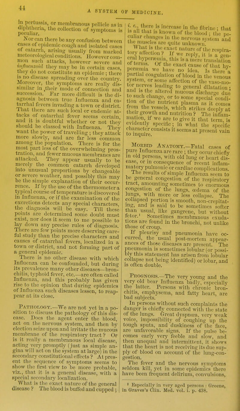 in pertussis, or membranous pellicle as hi diphtheria, the collection of symptoms is peculiar. Korean there he any confusion between cases ot epidemic cough and isolated cases <>1 catarrh, arising usually from marked meteorological conditions. However com- mon such attacks, however severe and injltinizonl they may be in certain cases, they do not constitute an epidemic ; there is no disease spreading over the country. Moreover, the symptoms are really dis- similar in .their mode of connection and succession. Far more difficult is the di- agnosis between true Influenza and ca- tarrhal fevers invading a town or district. That there arc such local or endemic at- tacks of catarrhal fever seems certain, and it is doubtful whether or not they should be classed with Influenza. They want the power of travelling ; they attack- more slowly, and are far less common among the population. There is for the most part less of the overwhelming pros- tration, and fewer mucous membranes are attacked. They appear usually to be merely the common catarrh developed into unusual proportions by changeable or severe weather, and possibly this may be the simple explanation of their occur- rence. If by the use of the thermometer a typical course of temperature is discovered in Influenza, or if the examination of the excretions detects any special characters, the diagnosis will be easy. Till these points are determined some doubt must exist, nor does it seem to me possible to lay down any precise rules of diagnosis. There are few points more deserving care- ful study than the precise characters and causes of catarrhal fevers, localized in a town or district, and not forming part of a general epidemic. There is no other disease with which Influenza can be confounded, but during its prevalence many other diseases—bron- chitis, typhoid fever, etc.—are often called Influenza, and this probably has given rise to the opinion that during epidemics of Influenza such diseases lessen, to reap- pear at its close. Pathology.—We are not yet in a po- sition to discuss the pathology of this dis- ease. Does the agent enter the blood, act on the nervous system, and then by election seize upon and irritate the mucous membrane of the respiratory tract ? Or is it really a membranous local disease, acting very promptly ( just as simple an- gina will act on the system at large) in the secondary constitutional effects ? At pres- ent the sequence of symptoms seems to show the first view to be more probable, viz., that it is a general disease, with a special secondary localization. What is the exact nature of the general t oVi ?w «l8,InCrea^ ln the flWnc ; that l. th;lt »* known of the blood ; the pe- culiar changes in the nervous system and the muscles are quite unknown U hat is the exact nature of the respira- tory af&Ctlon ? Jf W! reply, it ag^I enUhyperamna this is a mere translation of terms. Of the exact cause of that hy- peremia we have no idea. Is there a partial coagulation of blood in the venous system, or some affection of the vaso-mo- tor nerves leading to general dilatation : and is the altered mucous discharge due to such change, or to some speciafcondi- tion of the nutrient plasma as it comes rom the vessels, which strikes deeply at their growth and nutrition ? The inflam- mation if we are to give it that term, is evidently specific; in what the specific character consists it seems at present vain to inquire. Morijid Anatomy. —Fatal cases of pure Influenza are rare ; they occur chiefly in old persons, with old lung or heart dis- ease, or in consequence of recent inflam- matory pulmonic or cardiac complications. I he results of simple Influenza seem to be general congestion of the respiratory tract, amounting sometimes to enormous congestion of the lungs, oedema of the lungs, with more or less collapse. The collapsed portion is smooth, non-crepitat- ing, and is said to be sometimes softer than usual, like gangrene, but without letor.1 Sometimes membranous exuda- tions are found in the bronchi, not unlike those of croup. If pleurisy and pneumonia have oc- curred, the usual post-mortem appear- ances of those diseases are present. The pneumonia is sometimes lobular (or possi- bly this statement has arisen from lobular collapse not being identified] or lobar, and is often double. Prognosis.—The very young and the very old bear Influenza badly, especially the latter. Persons with chronic bron- chitis, emphysema, and fatty heart, arc bad subjects. In persons without such complaints the danger is chiefly connected with the state of the lungs. Great dyspnoea, very weak voice, impossibility of coughing up the tough sputa, and duskiness of the face, are unfavorable signs. If the pulse be- comes early very feeble and slow, and then unequal and intermittent, it shows that the heart is not receiving its due sup- ply of blood on account of the lung-con- gestion. The fever and the nervous symptoms seldom kill, yet in some epidemics there have been frequent delirium, convulsions, 1 Especially in very aged persons : Greene,