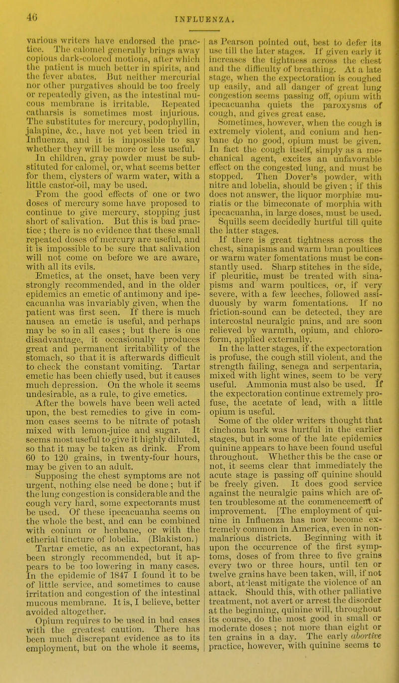 various writers have endorsed the prac- tice, The calomel generally brings a way copious dark-colorea motions, after which the patient is much better in spirits, and the fever abates. But neither mercurial nor other purgatives should Iji; too freely Or repeatedly given, as the intestinal mu- cous membrane in irritable;. Repeated catharsis is sometimes most injurious. The substitutes for mercury, podo'phyllin, jalapine, &<•., have not yet been tried in Influenza, and it is Impossible to say whether they will lie more or less useful. In children, gray powder must be sub- Btituted calomel, or, what seems better for them, clysters of warm water, with a little castor-oil, may be used. From the good effects of one or two doses of mercury some have proposed to continue to give mercury, stopping just short of salivation. But this is bad prac- tice ; there is no evidence that these small repeated doses of mercury are useful, and it is impossible to be sure that salivation will not come on before we are aware, with all its evils. Emetics, at the onset, have been very strongly recommended, and in the older epidemics an emetic of antimony and ipe- cacuanha was invariably given, when the patient was first seen. If there is much nausea an emetic is useful, and perhaps may be so in all cases ; but there is one disadvantage, it occasionally produces great and permanent irritability of the stomach, so that it is afterwards difficult to check the constant vomiting. Tartar emetic has been chiefly used, but it causes much depression. On the whole it seems undesirable, as a rule, to give emetics. After the bowels have been well acted upon, the best remedies to give in com- mon cases seems to be nitrate of potash mixed with lemon-juice and sugar. It seems most useful to give it highly diluted, so that it may be taken as drink. From 60 to 120 grains, in twenty-four hours, may be given to an adult. Supposing the chest symptoms are not urgent, nothing else need be done ; but if the lung congestion is considerable and the cougli very hard, some expectorants must be used. Of these ipecacuanha seems on the whole the best, and can be combined with conium or henbane, or with the etherial tincture of lobelia. (Blakiston.) Tartar emetic, as an expectorant, has been strongly recommended, but it ap- pears to be too lowering in many cases. In the epidemic of 1847 I found it to be of little service, and sometimes to cause irritation and congestion of the intestinal mucous membrane. It is, I believe, better avoided altogether. Opium requires to be used in bad cases willi the greatest caution. There has been much discrepant evidence as to its employment, but on the whole it seems, as Pearson pointed out, best to defer its use till the later stages. If given early it increases the tightness across the chest and the difficulty of breathing, At a late stage, when the expectoration is coughed up easily, and all danger of great lung congestion seems passing off', opium with ipecacuanha quiets the paroxysms of COUgh, and fiives great ease. Sometimes, however, when the COUgh is extremely violent, and conium and hen- bane do no good, opium must be given. In fact the cough itself, simply as a me- chanical agent, excites an unfavorable effect on the congested, lung, and must be stopped. Then Dover's powder, with nitre and lobelia, should be given : if this does not answer, the liquor morphia: mu- riatis or the bimeconate of morphia with ipecacuanha, in large doses, must be used. Squills seem decidedly hurtful till quite the latter stages. If there is great tightness across the chest, sinapisms and warm bran poultices or warm water fomentations must be con- stantly used. Sharp stitches in the side, if pleuritic, must be treated with sina- pisms and warm poultices, or, if very severe, with a few leeches, followed assi- duously by warm fomentations. If no friction-sound can be detected, they are intercostal neuralgic pains, and are soon relieved by warmth, opium, and chloro- form, applied externally. In the latter stages, if the expectoration is profuse, the cough still violent, and the strength failing, senega and serpentaria, mixed with light wines, seem to be very useful. Ammonia must also be used. If the expectoration continue extremely pro- fuse, the acetate of lead, with a little opium is useful. Some of the older writers thought that cinchona bark was hurtful in the earlier stages, but in some of the late epidemics quinine appears to have been found useful throughout. Whether this be the case or not, it seems clear that immediately the acute stage is passing off quinine should be freely given. It does good service against the neuralgic pains which are of- ten troublesome at the commencement of improvement. [The employment of qui- nine in Influenza has now become ex- tremely common in America, even in non- malarious districts. Beginning with it upon the occurrence of the first symp- toms, doses of from three to five grains every two or three hours, until ten or twel ve grains have been taken, will, if not abort, at'least mitigate the violence of an attack. Should this, with other palliative treatment, not avert or arrest the disorder at the beginning, quinine will, throughout its course, do the most good in small or moderate doses; not more than eight or ten grains in a day. The early abortive practice, however, with quiuine seems to