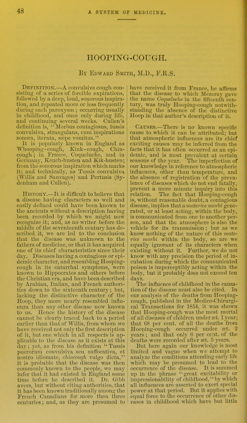 HOOPING-COUGH. By Edwakd Smith, M.D., F.R.S. Definition.—A convulsive cough con- sisting of a scries of forcible expirations, followed by a deep, loud, sonorous inspira- tion, and repeated more or less frequently during each paroxysm ; occurring usually in childhood, and once only during life, and continuing several weeks. Cullcn's definition is,  Morbus contagiosus, tussis convulsiva, Btrangulans, cum inspiratione sonora, iterata, ssepe vomitus. It is popularly known in England as Whooping-cough, Kink-cough, Chin- cough; in Prance, Coquelucbe, and in Germany, Kcuch-husten and Kik-husten; from the sonorous inspiration which marks it; and technically, as Tussis convulsiva (AVillis and Sauvages) and Pertusis (Sy- denham and Cullen). History.—It is difficult tohelieve that a disease having characters so well and easily defined could have been known to the ancients without a description having heen recorded by which we might now recognize it; and, as no writer before the middle of the seventeenth century has de- scribed it, we are led to the conclusion that the disease was unknown to the fathers of medicine, or that it has acquired one of its chief characteristics since their day. Diseases having a contagious or epi- demic character, and resembling Hooping- cough in its catarrhal symptoms, were known to Hippocrates and othei's before the Christian era, and have been described by Arabian, Italian, and French authori- ties down to the sixteenth century ; but, lacking the distinctive character of the H oop, they more nearly resembled influ- enza than any other disease now known to us. Hence the history of the disease cannot be clearly traced back to a period earlier than that of AVillis, from whom we have received not only the first description of it, but one which in all respects is ap- plicable to the disease as it exists at this day; yet, as from his definition Tussis puerorum convulsiva sou suffoeativa, ct nostro idiomate, Chincough vulgo dicta, it is probable that the disease was I lien commonly known to the people, we may infer that it: had existed in England sonic time before he described it. Dr. Gibb avers, but without citing authorities, that it has been known traditionally among the French Canadians for more than three centuries; and, as they arc presumed to have received it from France, he affirms that the disease to which Mezeray gave the name OoquelvcJie in the fifteenth cen- tury, was truly Hooping-cough notwith- standing the absence of the distinctive Hoop in that author's description of it. Causes.—There is no known specific cause to which it can be attributed; but that atmospheric influences are its chief exciting causes may be inferred from the facts that it has often occurred as an epi- demic, and is most prevalent at certain seasons of the year. The imperfection of our knowledge in reference to atmospheric influences, other than temperature, and the absence of registration of the preva- lence of diseases which do not end fatally, prevent a more minute inquiry into this relation. The fact that Hooping-cough is, without reasonable doubt, a contagious disease, implies that a materies morbi gene- rated, or at least acting, within the body, is communicated from one to another per- son, and that the atmosphere is also the vehicle for its transmission; but as we know nothing of the nature of this mate- ries morbi within the body, so are we equally ignorant of its characters when existing without it. Further, we do not know with any precision the period of in- cubation during which the communicated poison is imperceptibly acting within the body, but it probably does uot exceed ten days. The influence of childhood in the causa- tion of the disease must also be cited. In our analysis of the deaths from Hooping- cough, published in the Medico-Chirurgi- cal Transactions for 1854, it was shown that Hooping-cough was the most mortal of all diseases of children under a't. lyear; that 68 per cent, of all the deaths from Hooping-cough occurred under set. 2 years ; and that only 6 per cent, of the deaths were recorded after set. 5 jears. But here again our knowledge is most limited and vague when we attempt to analyze the conditions attending early life which may be presumed to lead to the occurrence of the disease. It is summed up in the phrase great excitability or impressionability of childhood, by which all influences are asserted to exert special power at that period. But it applies with equal force to the occurrence of other dis- eases in childhood which have but little