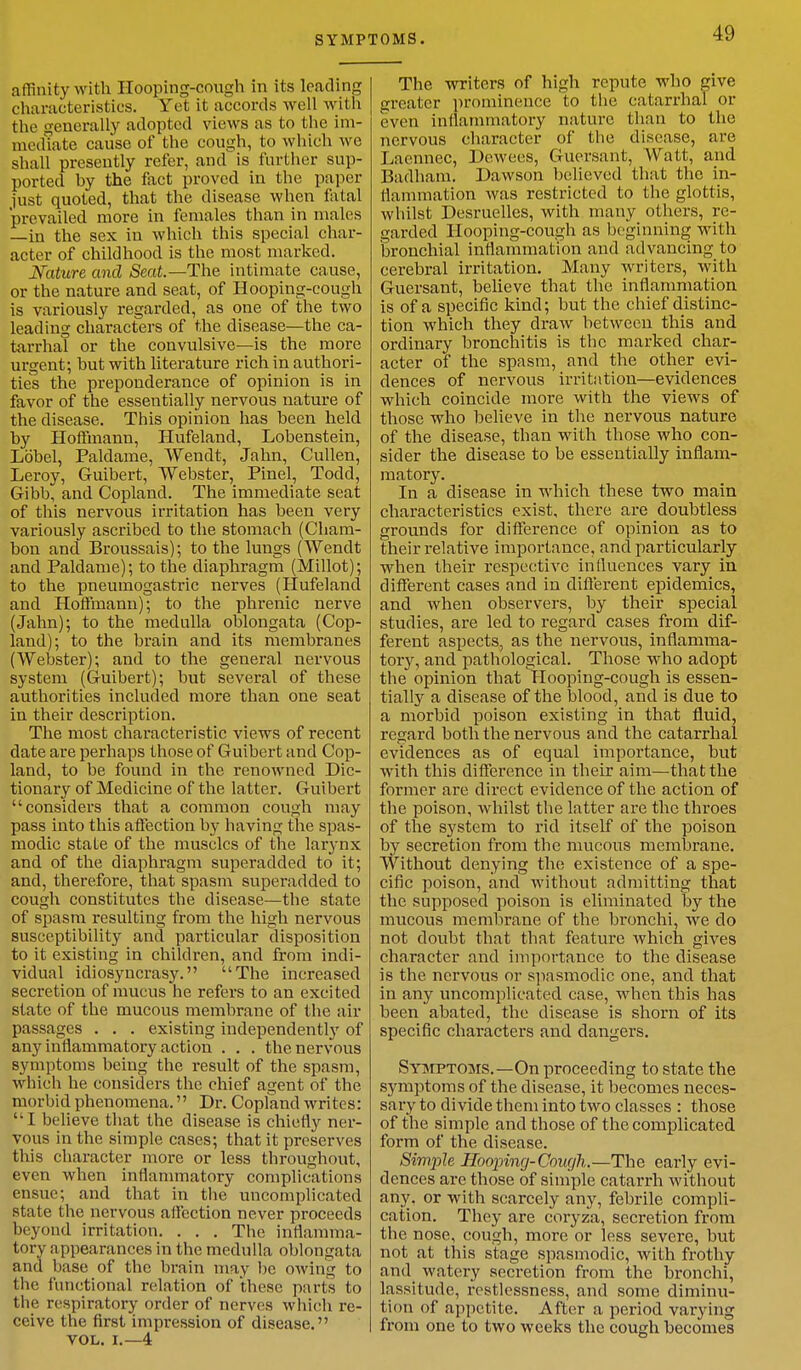 affinity with Hooping-cough in its loading characteristics. Yet it accords well with the generally adopted views as to the im- mediate cause of the cough, to which we shall presently refer, and is further sup- ported by the fact proved in the paper 1'ust quoted, that the disease when fatal prevailed more in females than in males —in the sex in which this special char- acter of childhood is the most marked. Nature and Seat—The intimate cause, or the nature and seat, of Hooping-cough is variously regarded, as one of the two leading characters of the disease—the ca- tarrhal or the convulsive—is the more urgent; but with literature rich in authori- ties the preponderance of opinion is in favor of the essentially nervous nature of the disease. This opinion has been held by Hoffmann, Hufeland, Lobenstein, Lobel, Paldame, Wendt, Jahn, Cullen, Leroy, Guibert, Webster, Pinel, Todd, Gibb, and Copland. The immediate seat of this nervous irritation has been very variously ascribed to the stomach (Cham- bon and Broussais); to the lungs (Wendt and Paldame); to the diaphragm (Millot); to the pneumogastric nerves (Hufeland and Hoffmann); to the phrenic nerve (Jahn); to the medulla oblongata (Cop- land); to the brain and its membranes (Webster); and to the general nervous system (Guibert); but several of these authorities included more than one seat in their description. The most characteristic views of recent date are perhaps those of Guibert and Cop- land, to be found in the renowned Dic- tionary of Medicine of the latter. Guibert considers that a common cough may pass into this affection by having the spas- modic state of the muscles of the larynx and of the diaphragm superadded to it; and, therefore, that spasm superadded to cough constitutes the disease—the state of spasm resulting from the high nervous susceptibility and particular disposition to it existing in children, and from indi- vidual idiosyncrasy. The increased secretion of mucus he refers to an excited state of the mucous membrane of the air passages . . . existing independently of any inflammatory action . . . the nervous symptoms being the result of the spasm, which he considers the chief agent of the morbid phenomena. Dr. Copland writes: I believe that the disease is chiefly ner- vous in the simple cases; that it preserves this character more or less throughout, even when inflammatory complications ensue; and that in the uncomplicated state the nervous affection never proceeds beyond irritation. . . . The inflamma- tory appearances in the medulla oblongata and base of the brain may he owing to the functional relation of these parts to the respiratory order of nerves which re- ceive the first impression of disease. VOL. I.—4 The writers of high repute who give greater prominence to the catarrhal or even inflammatory nature than to the nervous character of the disease, are, Laennec, Dewees, Guersant, Watt, and Badham. Dawson believed that the in- flammation was restricted to the glottis, whilst Desruelles, with many others, re- garded Hooping-cough as beginning with bronchial inflammation and advancing to cerebral irritation. Many writers, with Guersant, believe that the inflammation is of a specific kind; but the chief distinc- tion which they draw between this and ordinary bronchitis is the marked char- acter of the spasm, and the other evi- dences of nervous irritation—evidences which coincide more with the views of those who believe in the nervous nature of the disease, than with those who con- sider the disease to be essentially inflam- matory. In a disease in which these two main characteristics exist, there are doubtless grounds for difference of opinion as to their relative importance, and particularly when their respective influences vary in different cases and in different epidemics, and when observers, by their special studies, are led to regard cases from dif- ferent aspects, as the nervous, inflamma- tory, and pathological. Those who adopt the opinion that Hooping-cough is essen- tially a disease of the blood, and is due to a morbid poison existing in that fluid, regard both the nervous and the catarrhal evidences as of equal importance, but with this difference in their aim—that the former are direct evidence of the action of the poison, whilst the latter are the throes of the system to rid itself of the poison by secretion from the mucous membrane. Without denying the existence of a spe- cific poison, and without admitting that the supposed poison is eliminated by the mucous membrane of the bronchi, we do not doubt that that feature which gives character and importance to the disease is the nervous or spasmodic one, and that in any uncomplicated case, when this has been abated, the disease is shorn of its specific characters and dangers. Symptoms.—On proceeding to state the symptoms of the disease, it becomes neces- sary to divide them into two classes : those of the simple and those of the complicated form of the disease. Simple Hooping-Cough.—The early evi- dences are those of simple catarrh without any, or with scarcely any, febrile compli- cation. They are coryza, secretion from the nose, cough, more or less severe, but not at this stage spasmodic, with frothy and watery secretion from the bronchi, lassitude, restlessness, and some diminu- tion of appetite. After a period varying from one to two weeks the cough becomes