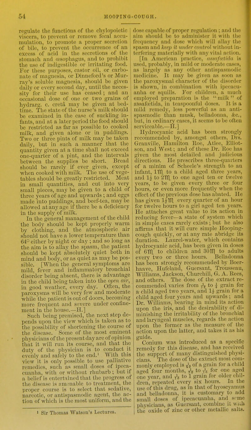 regulate the functions of the ohylopoletlc viscera, to prevent or remove fecat accu- mulation, to promote ;i proper secretion of bile, to prevent the occurrence of an excess of acid in the secretions of the stomach and oesophagus, and to prohibit the use of Indigestible or irritating food. For these purposes, castor oil, or carbo- nate of magnesia, or Dinneford's or Mur ray's soluble lesia, should be given - ■»» — rr> 7 - .11 daily or every second day, until the neces- sity for their use has ceased; and an occasional dose of one or two grains of hydrarg. c. creta, may he given at bed- time. The state of the nurse's milk should be examined in the case of suckling in- fants, and ai a late r period the food should he restricted as far as possible to cooked milk, and given alone or in puddings. Two or three pints of milk may be taken daily, but in such a manner that the quantity given at, a time shall not exceed one-quarter of a pint, and the intervals between the supplies he short. Bread should be rarely if ever given, except when cooked with milk. The use of vege- tables should be greatly restricted. Meat in small quantities, and cut into very small pieces, may be given to a child of three years of age and upwards ; and eggs made into puddings, and beef-tea, may be allowed at any age if there be a deficiency in the supply of milk. In the general management of the child the body should be kept properly warm by clothing, and the atmospheric air should not have a lower temperature than 64° either by night or day ; and so long as the aim is to allay the spasm, the patient should be kept absolutely quiet both in mind and body, or as quiet as may be pos- sible. [When the general symptoms are mild, fever and inflammatory bronchial disorder being absent, there is advantage in the child being taken into the open air, in good weather, every day. Often, the paroxysms will be very few and moderate while the patient is out of doors, becoming more frequent and severe under confine- ment in the house.—II.] Such being premised, the next step de- pends upon the view which is taken as to the possibility of shortening the course of the disease. * Some of the most eminent physicians oft be present day are of opinion that it will run its course, and that the duty of the physician is to conduct it evenly and safely to the end.1 With this view it is only possible to use palliative remedies, such as small doses of ipeca- cuanha, with or without rhubarb ; but if a belief is entertained that the progress of the disease is am manic to treatment, the proper course is to select that sedative, narcotic, or antispasmodic agent, the ac- tion of which is the most uniform, and the ' Sir Thomas Watson's Lectures. dose capable of proper regulation ; and the aim should be to administer it with the frequency and dose which will allay the spasm and keep it under control without in- terfering materially with any vital action. | In American practice, CWSdfcetidu is used, probably, in mild or moderate eases, as largely as any other antispasmodic medicine. It may be given as soon as the paroxysmal character of the disorder is shown, in combination with ipecacu- anha or squills. For children, a much employed preparation is the milk of assafoctida, in tcaspoonful doses. Jtisa mild remedy, less powerful as an anti- spasmodic than musk, belladonna, <tc, but, in ordinary cases, it seems to be often serviceable.—II.] Hydrocyanic acid has been strongly recommended by, amongst others, Drs. Granville, Hamilton Hoc, Atlee, Elliot- son, and West; and of these Dr. Hoe has given the most detailed and judicious directions. lie prescribes three-quarters of a minim of Scheele's strength to an infant, 1TT1. to a child aged three years, and l| to 2TTI to one aSe(l ten or twelve years, to be given every three or four hours, or even more frequently when the effect of the previous dose has abated. He has given l^Tfl. every quarter of an hour for twelve hours to a girl aged ten years. He attaches great value to its action in reducing fever—a state of system which in simple cases rarely exists; but he also affirms that it will cure simple Hooping- cough quickly, or at any rate abridge its duration. Laurel-water, Avhich contains hydrocyanic acid, has been civen in doses of 6Hi to children and 30HI to adults every two or three hours. Belladonna has been strongly recommeuded by Boer- haave, Hufeland, Guersant, Trousseau, Williams, Jackson, Churchill, G. A. Rees, and others. The dose of the extract re- commended varies from fa to \ grain for a child aged two years, and H grain for a child aged four years and upwards: and Dr. Williams, bearing in mind its action upon the iris, and the desirability of di- minishing the irritability of the bronchial and laryngeal muscles, regards the action upon the former as the measure of the action upon the latter, and takes it as his guide. Conium was introduced as a specific remedy for this disease, and has received the support of many distinguished physi- cians. The dose of the extract mosi com- monly employed is fa of a grain for a child a?cd four months, fa to fa for one aged one year, and fa to 1 grain for older chil- dren, repeated every six hours. In the use of this drug, as in that of hyoscyanms and belladonna, it is customary to add small doses of ipecacuanha, and seme physicians, as Guersant, combine it with the oxide of zinc or other metallic salts.