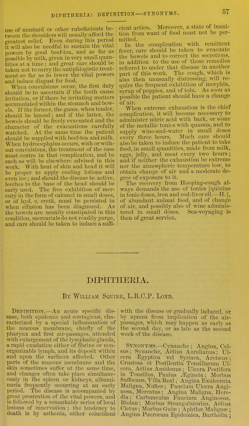 diphtheria: definition—SYNONYMS. use of mustard or other rubefacients be- tween the shoulders will usually afford the greatest relief. Even during this period it will also be needful to sustain the vital powers by good beef-tea, and as far as possible by milk, given in very small quan- tities at a time ; and great care should be taken not to carry the antiphlogistic treat- ment so far as to lower the vital powers and induce disgust for food. When convulsions occur, the first duty should be to ascertain if the teeth cause irritation, or if there be irritating matters accumulated within the stomach and bow- els. If the former, the gums, when tender, should be lanced; and if the latter, the bowels should be freely evacuated and the character of the evacuations carefully watched. At the same time the patient should be supplied with beef-tea and milk. When hydrocephalus occurs, with or with- out convulsions, the treatment of the case must centre in that complication, and be such as will be elsewhere advised in this work. With heat of skin and head it will be proper to apply cooling lotions and even ice; and should the disease be active, leeches to the base of the head should be early used. The free exhibition of mer- cury in the form of calomel in small doses, or of hyd. c. creta, must be persisted in when effusion has been diagnosed. As the bowels are usually constipated in this condition, mercurials do not readily purge, and care should be taken to induce a suffi- cient action. Moreover, a state of inani- tion from want of food must not be per- mitted. In the complication with remittent fever, care should be taken to evacuate the bowels and to correct the secretions, in addition to the use of those remedies referred to under that disease in another part of this work. The cough, which is also then unusually distressing, will re- quire the frequent exhibition of morphia, syrup of poppies, and of tolu. As soon as possible the patient should have a change of air. When extreme exhaustion is the chief complication, it will become necessary to administer nitric acid with bark, or some of the metallic tonics with quassia, and to supply wine-and-water in small doses every three hours. Much care should also be taken to induce the patient to take food, in small quantities, made from milk, eggs, jelly, and meat every two hours; and if neither the exhaustion be extreme nor the atmospheric temperature low, to obtain chauge of air and a moderate de- gree of exposure to it. The recovery from Hooping-cough al- ways demands the use of tonics [quinine in tonic doses, iron and cod-liver oil.—H.], of abundant animal food, and of change of air, and possibly also of wine adminis- tered in small doses. Sea-voyaging is then of great service. DIPHTHEEIA. By William Squire, L.R.C.P. Lond. Definition.—An acute specific dis- ease, both epidemic and contagious, cha- racterized by a special inflammation of the mucous membrane, chiefly of the pharynx and first air-passages, attended with enlargement of the lymphatic glands, a rapid exudation either of fibrine or non- organizable lymph, and its deposit within and upon the surfaces affected. Other parts of the mucous membrane and the skin sometimes suffer at the same time, and changes often take place simultane- ously in the spleen or kidneys, albumi- nuria frequently occurring at an early period. The disease is accompanied by great prostration of the vital powers, and is followed by a, remarkable scries of local lesions of innervation ; the tendency to death is by asthenia, either coincident with the disease or gradually induced, or by apncea from implication of the air- passages, which may happen as early as the second day, or as late as the second week of the disease. Synonyms.—Cynanche ; Angina, Cel- sus; Synanche, Aetius Aurelianus; Ul- cera Egyptica vel Syriaca, Areta?us; Crustosa et Pestilentia Tonsillarum Ul- cera, Aetius Amidenus; Ulccra Pestifera in Tonsillus, Paulus iEgineta; Morbus Suffocans, Villa Real; Angina Exulcerata Maligna, Nunes ; Faucium Ulccra Angi- nosa, Mcreatus; Angina Maligna, Here- dia; Carbunculus Faucium Anginosus, Riolan; Morbus Strangulatorius, Aetius ('Ictus ; Morbus Guise ; Aphthse Maligna-; Angina Puerorum Epidemica, Bartholin }