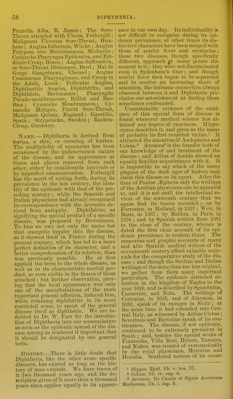 Prunella Alba, It. James; The, Sore- Throat attended with Ulcers, Folhergill ; Malignant Ulcerous Sore-Throat, IIux- ham ; Angina infantum, Wileke ; Angina Polyposa sivc Membranacea, Michaclis ; Gynanche Pharyngea Hpidcmica, and Epi- demic Group, Bosen; Angina Suffoeatlva, or Sore-Throat Distemper, Hard •, Mai de (Jorge Gangrfineux, Ohomel: Anglne Couenneuse Tbaryngienne, and Croup in the Adult, Louis; Pellicular Angina, Diphtheritic Angina, Diphtherite, and Diphtheric, Bretonneau; Pharyngite Pseudo-membraneuse, Killict and Bar- thez ; Cvnanche Membranacea; Cy- nanche Maligna, Putrid Sore-Throat, Malignant Quinsy, England ; Garotillo, Spain ; Strypsiucka, Sweden ; Rachcn- Croup, Germany. NAME.—Diphtheria is derived from Sitpdtpa, a skin, or covering of leather. The multiplicity of synonyms has been occasioned by the undetermined nature of the disease, and its appearance at times and places removed from each other, either by considerable intervals or by imperfect communication. Fothergill has the merit of setting forth, during its prevalence in the last century, the iden- tity of the epidemic with that of the pre- ceding century ; w hile the Spanish and Italian physicians had already recognized its correspondence with the accounts de- rived from antiquity. Diphtherite, as signifying the special product of a specific disease, was proposed by Bretonneau. To him we owe not only the name but that energetic inquiry into the disease, as it showed itself in France during the present century, which has led to a more perfect definition of its character, and a better comprehension of its relation, than was previously possible. He at first applied the term to the whole disease, as well as to its characteristic morbid pro- duct, so soon visible in the fauces of those attacked; but further observation, prov- ing that the local appearance was only one of the manifestations of the more important general affection, induced him, while retaining diphtherite in its more restricted sense, to speak of the general disease itself as diphtheric. We are in- debted to Dr. W. Farr for the introduc- tion of Diphtheria into our nomenclature as soon as the epidemic spread of the dis- ease among us rendered it important that it should be designated by one general term. History.—There is little doubt that Diphtheria, like the other acute specific diseases, has existed as long as the his- tory of man extends. We have traces of it two thousand years ago, and the de- scription fjiven of it more than a thousand years since applies equally to its appear- ance in our own day. Its individuality is not difficult to recognize during its epi- demic prevalence, at other times its dis- tinctive characters have been merged with those of BCarlet fever and erysipelas; thes<; two diseases, though specifically different, approach at many points the nearest to it: they were not discriminated even in Sydenham's time ; and though scarlet fever then began to be separated and to receive an increasing share of attention, the intimate connection always observed between it and Diphtheria pre- cludes our astonishment at finding them sometimes confounded. Unmistakable evidence of the exist- ence of this special form of disease is found wherever medical science has at- tained any degree of exactness. Hippo- crates describes it, and gives us the name of probably its first recorded victim.1 It attracted the attention 6f Asclepiades and Celsus.2 Aretseus3 is the founder both of our knowledge of and treatment of the disease ; and Ae'tius of Amida showed an equally familiar acquaintance with it. It is impossible to say which of the many plagues of the dark ages of history may claim this disease as its agent. After the time of Paulus ./Egineta only the writings of the Arabian physicians can be appealed to, and it is not until the intellectual re- vival of the sixteenth century that we again find its traces recorded ;—as by Forrestus, in Holland, in 1557 ; Weir, in Basle, in 1567 ; by Baillou, in Paris, in 1576 ; and by Spanish writers from 1581 to the close of the century, whence is dated the first clear account of its epi- demic prevalence in modern times. The numerous and graphic accounts of many and able Spanish medical writers of the seventeenth century afford valuable mate- rials for the comparative study of the dis- ease ; and though the Sicilian and Italian writings of the same time are less original, we gather from them many important particulars. The epidemic attracted at- tention in the kingdom of Naples in the year 1618, and is described by Sgambatus, Carnevale, and Nola. The writings of Cortesius, in 1625, and of Alaymus, in 1632, speak of its ravages in Sicily; at the same time it had extended into Cen- tral Italy, as witnessed by Ae'tius Cletus ; Severinus and Bartolinc speak of its con- tinuance. The disease, if not epidemic, continued to be extremely prevalent in Spain ; and, besides the special works of Fonteccha, Villa Real, Ilerera, Tamayo, and Nuues, was treated of systematically by the royal physicians, Mercatus and Heredia. Scattered notices of its occur- i Hippoc. Epid. lib. v. tcx. 37. » Celsus, lib. iv. cap. 4. ' Areticus, De Causis ct Signis Acutorum Morborum, lib. i. cap. 9.