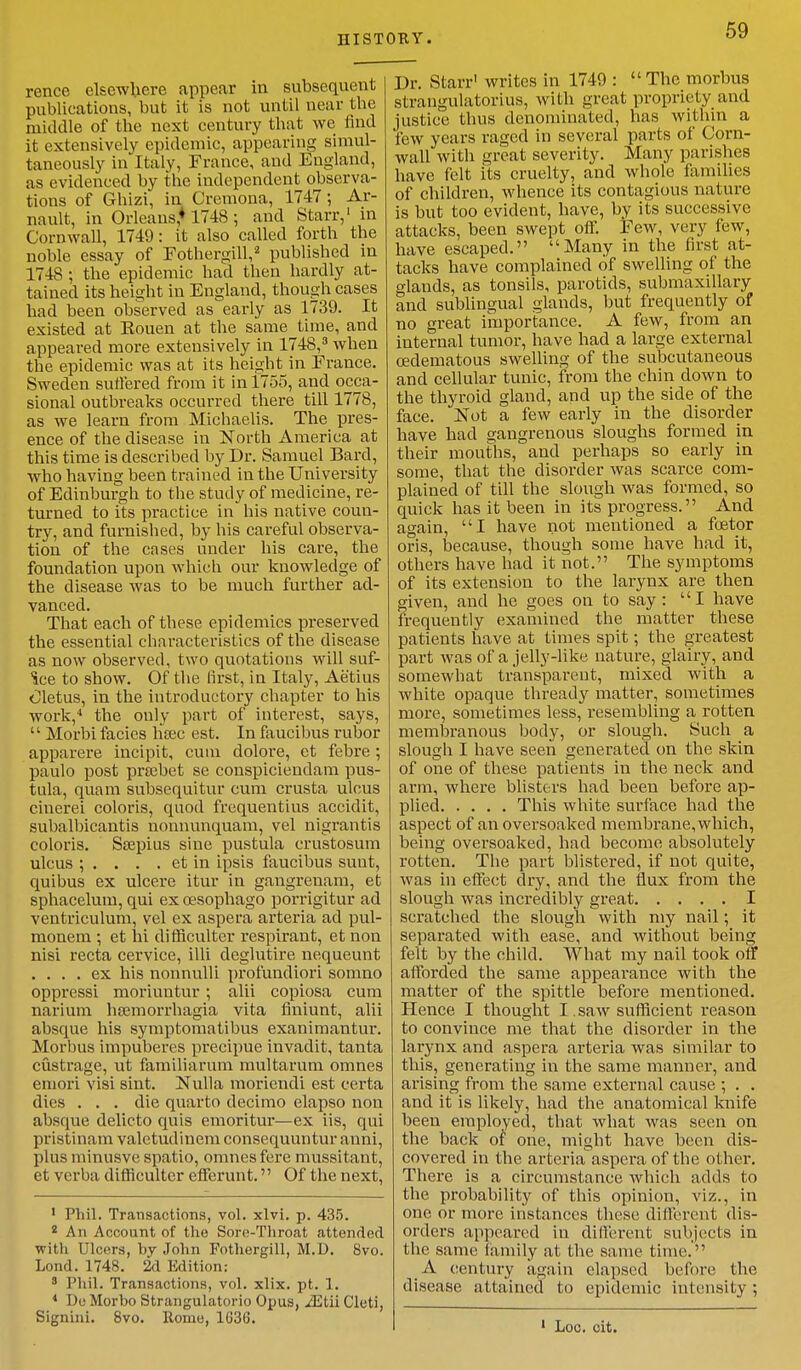 HISTORY. rence elsewhere appear in subsequent publications, but it is not until near tbe middle of the next century that we find it extensively epidemic, appearing simul- taneously in Italy, France, and England, as evidenced by the independent observa- tions of Gbizi, in Cremona, 1747 ; Ar- nault, in Orleans* 1748 ; and Starr,1 in Cornwall, 1749: it also called forth the noble essay of Fothergihy published in 1748 ; the epidemic had then hardly at- tained its height in England, though cases had been observed as early as 1739. It existed at Rouen at the same time, and appeared more extensively in 1748,3 when the epidemic was at its height in Erance. Sweden suffered from it in 1755, and occa- sional outbreaks occurred there till 1778, as we learn from Michaelis. The pres- ence of the disease in North America at this time is described by Dr. Samuel Bard, who having been trained in the University of Edinburgh to the study of medicine, re- turned to its practice in his native coun- try, and furnished, by his careful observa- tion of the cases under his care, the foundation upon which our knowledge of the disease was to be much further ad- vanced. That each of these epidemics preserved the essential characteristics of the disease as now observed, two quotations will suf- ice to show. Of the first, in Italy, Aetius Oletus, in the introductory chapter to his work,4 the only part of interest, says,  Morbi facies hajc est. In faucibus rubor apparere incipit, cum dolore, et febre ; paulo post prasbet se conspiciendam pus- tula, quam subsequitur cum crusta ulcus ciuerei coloris, quod frequentius accidit, subalbicantis uonnunquam, vel nigrantis coloris. Ssepius sine pustula crustosum ulcus ; . . . . et in ipsis faucibus suut, quibus ex ulcere itur in gangrenam, et sphacelum, qui ex cesophago porrigitur ad ventriculum, vel ex aspera arteria ad pul- monem; et hi difficulter respirant, et non nisi recta cervice, illi deglutire nequeunt .... ex his nonnulli profundiori somno oppressi moriuntur; alii copiosa cum narium hasmorrhagia vita fmiunt, alii absque his symptomatibus exanimantur. Morbus impuberes precipue invadit, tanta custrage, ut familiarum multarum omnes emori visi sint. Nulla moricndi est certa dies . . . die quarto decimo elapso non absque delicto quis emoritur—ex iis, qui pristinam valetudinem consequuntur auni, plus minusve spatio, omnes fere mussitant, et verba difficulter efferunt. Of the next, 1 Phil. Transactions, vol. xlvi. p. 435. 2 An Account of the Sore-Throat attended with Ulcers, by John Fothergill, M.D. 8vo. Lond. 1748. 2d Edition: 3 Phil. Transactions, vol. xlix. pt. 1. 4 De Morbo Strangulators Opus, JEtii Cluti, Signini. 8vo. Homo, 1G36. Dr. Starr' writes in 1749 : The morbus strangulatorius, with great propriety and justice thus denominated, has within a few years raged in several parts of Corn- wall with great severity. Many parishes have felt its cruelty, and whole families of children, whence its contagious nature is but too evident, have, by its successive attacks, been swept off. Few, very few, have escaped. Many in the first at- tacks have complained of swelling of the glands, as tonsils, parotids, submaxillary and sublingual glands, but frequently of no great importance. A few, from an internal tumor, have had a large external ©edematous swelling of the subcutaneous and cellular tunic, from the chin down to the thyroid gland, and up the side of the face. Not a few early in the disorder have had gangrenous sloughs formed in their mouths, and perhaps so early in some, that the disorder was scarce com- plained of till the slough was formed, so quick has it been in its progress. And again, I have not mentioned a fcetor oris, because, though some have had it, others have had it not. The symptoms of its extension to the larynx are then given, and he goes on to say: I have frequently examined the matter these patients have at times spit; the greatest part was of a jelly-like nature, glairy, and somewhat transparent, mixed with a white opaque thready matter, sometimes more, sometimes less, resembling a rotten membranous body, or slough. Such a slough I have seen generated on the skin of one of these patients in the neck and arm, where blisters had been before ap- plied This white surface had the aspect of an oversoaked membrane, which, being oversoaked, had become absolutely rotten. The part blistered, if not quite, was in effect dry, and the flux from the slough was incredibly great I scratched the slough with my nail; it separated with ease, and without being felt by the child. What my nail took off afforded the same appearance with the matter of the spittle before mentioned. Hence I thought I. saw sufficient reason to convince me that the disorder in the larynx and aspera arteria was similar to this, generating in the same manner, and arising from the same external cause ; . . and it is likely, had the anatomical knife been employed, that what was seen on the back of one, might have been dis- covered in the arteriaaspci^a of the other. There is a circumstance which adds to the probability of this opinion, viz., in one or more instances these different dis- orders appeared in different subjects in the same family at the same time.' A century again elapsed before the disease attained to epidemic intensity; 1 Loc. cit.