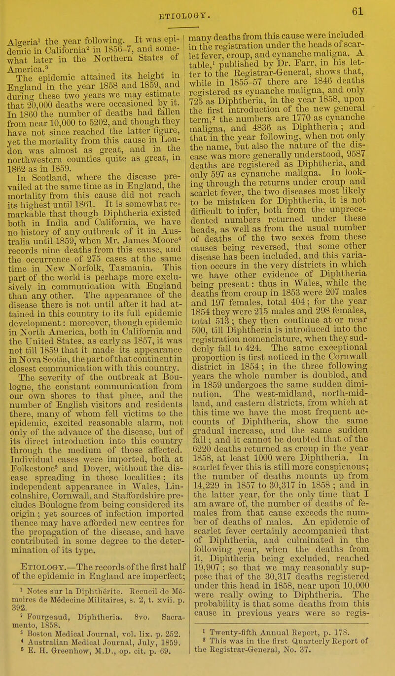 Algeria1 the year following. It M as epi- demic in California2 in 1856-7, and some- what later in the Northern States of America.3 The epidemic attained its height in England in the year 1858 and 1859, and during these two years we may estimate that 20,000 deaths'were occasioned by it. In I860 the number of deaths had fallen from near 10,000 to 5202, and though they have not since reached the latter figure, yet the mortality from this cause in Lon- don was almost as great, and in the northwestern counties quite as great, in 1862 as in 1859. In Scotland, where the disease pre- vailed at the same time as in England, the mortality from this cause did not reach its highest until 1861. It is somewhat re- markable that though Diphtheria existed both in India and California, we have no history of any outbreak of it in Aus- tralia until 1859, when Mr. James Moore4 records nine deaths from this cause, and the occurrence of 275 cases at the same time in New Norfolk, Tasmania. This part of the world is perhaps more exclu- sively in communication with England than any other. The appearance of the disease there is not until after it had at- tained in this country to its full epidemic developmeut: moreover, though epidemic in North America, both in California and the United States, as early as 1857, it was not till 1859 that it made its appearance in Nova Scotia, the part of that continent in closest communication with this country. The severity of the outbreak at Bou- logne, the constant communication from our own shores to that place, and the number of English visitors and residents there, many of whom fell victims to the epidemic, excited reasonable alarm, not only of the advance of the disease, but of its direct introduction into this country through the medium of those affected. Individual cases were imported, both at Folkestone5 and Dover, without the dis- ease spreading in those localities; its independent appearance in Wales, Lin- colnshire, Cornwall, and Staffordshire pre- cludes Boulogne from being considered its origin ; yet sources of infection imported thence may have afforded new centres for the propagation of the disease, and have contributed in some degree to the deter- mination of its type. Etiology.—The records of the first half of the epidemic in England are imperfect; 1 Notes sur la Diphtherite. Recueil de Me- moires de Medecine Militaires, s. 2, t. xvii. p. 392. s Fourgeaud, Diphtheria. 8vo. Sacra- mento, 1858. Boston Medical Journal, vol. lix. p. 252. * Australian Medical Journal, July, 1859. 5 E. H. Greenhow, M.D., op. cit. p. 69. many deaths from this cause were included in the registration under the heads of scar- let fever, croup, and cynanche maligna. A table,1 published by Dr. Farr, in his let- ter to the Begistrar-General, shows that, while in 1855-57 there are 1846 deaths registered as cynanche maligna, and only 725 as Diphtheria, in the year 1858, upon the first introduction of the new general term,2 the numbers are 1770 as cynanche maligna, and 4836 as Diphtheria; and that in the year following, when not only the name, but also the nature of the dis- ease was more generally understood, 9587 deaths are registered as Diphtheria, and only 597 as cynanche maligna. In look- ing through the returns under croup and scarlet fever, the two diseases most likely to be mistaken for Diphtheria, it is not difficult to infer, both from the unprece- dented numbers returned under these heads, as well as from the usual number of deaths of the two sexes from these causes being reversed, that some other disease has been included, and this varia- tion occurs in the very districts in which we have other evidence of Diphtheria being present: thus in Wales, while the deaths from croup in 1853 were 207 males and 197 females, total 404; for the year 1854 they were 215 males and 298 females, total 513 ; they then continue at or near 500, till Diphtheria is introduced into the registration nomenclature, when they sud- denly fall to 424. The same exceptional proportion is first noticed in the Cornwall district in 1854; in the three following years the whole number is doubled, and in 1859 undergoes the same sudden dimi- nution. The west-midland, north-mid- land, and eastern districts, from which at this time we have the most frequent ac- counts of Diphtheria, show the same gradual increase, and the same sudden fall; and it cannot be doubted that of the 6220 deaths returned as croup in the year 1858, at least 1000 were Diphtheria. In scarlet fever this is still more conspicuous; the number of deaths mounts up from 14,229 in 1857 to 30,317 in 1858 ; and in the latter year, for the only time that I am aware of, the number of deaths of fe- males from that cause exceeds the num- ber of deaths of males. An epidemic of scarlet fever certainly accompanied that of Diphtheria, and culminated in the following year, when the deaths from it, Diphtheria being excluded, reached 19,907 ; so that we may reasonably sup- pose that of the 30,317 deaths registered under this head in 1858, near upon 10,000 were really owing to Diphtheria. The probability is thatsome deaths from this cause in previous years were so regis- 1 Twenty-fifth Annual Report, p. 178. 2 This was in the first Quarterly Report of the Registrar-General, No. 37.