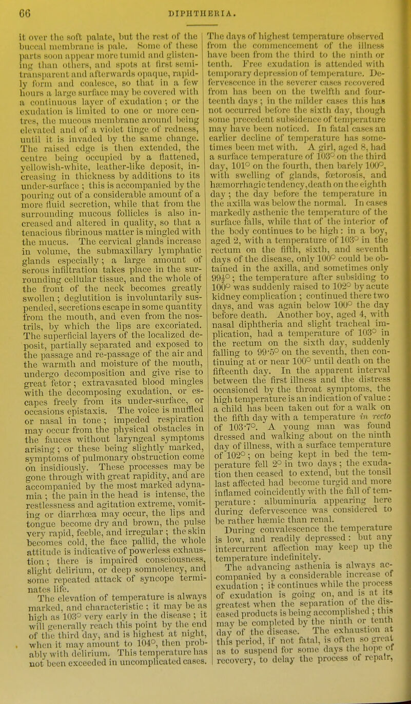 it over the soft palate, but the rest of th<; buccal membrane is pale. Some of these 1 parts 80013 appeal more tumid and glisten- tog than others, and spots at lirst semi- transparent and afterwards opaque, rapid- ly form and coalesce, so that in a lew hours a large surface may be covered with a continuous layer of exudation ; or the exudation is limited to one or more cen- tres, the mucous membrane around being elevated and of a violet tinge of redness, until it is invaded by the same change. The raised edge is then extended, the centre being occupied by a flattened, yellowish-white, leather-like deposit, in- creasing in thickness by additions to its under-surface ; this is accompanied by the pouring out of a considerable amount of a more fluid secretion, while that from the surrounding mucous follicles is also in- creased and altered in quality, so that a tenacious fibrinous matter is mingled with the mucus. The cervical glands increase in volume, the submaxillary lymphatic glands especially; a large amount of serous infiltration takes place in the sur- rounding cellular tissue, and the whole of the front of the neck becomes greatly swollen ; deglutition is involuntarily sus- pended, secretions escape in some quantity from the mouth, and even from the nos- trils, by which the lips are excoriated. The superficial layers of the localized de- posit, partially separated and exposed to the passage and re-passage of the air and the warmth and moisture of the mouth, undergo decomposition and give rise to great fetor; extravasated blood mingles with the decomposing exudation, or es- capes freely from its under-surface, or occasions epistaxis. The voice is muffled or nasal in tone; impeded respiration may occur from the physical obstacles in the fauces without laryngeal symptoms arising ; or these being slightly marked, symptoms of pulmonary obstruction come on insidiously. These processes may be gone through with great rapidity, and are accompanied by the most marked adyna- mia : t he pain in the head is intense, the restlessness and agitation extreme, vomit- tog i- diarrhoea may occur, the lips and tongue become dry and brown, the pulse very rapid, fceble/and irregular ; the skin becomes cold, the face pallid, the whole attitude is indicative of powerless exhaus- tion •, there is impaired consciousness, slight delirium, or deep somnolency, and some repeated attack of syncope termi- nates life. The elevation of temperature is always marked, and characteristic ; it may be as hi<rh as 103° very early in the disease ; it will generally reach this point by the end of the third 'day, and is highest at night, when it may amount to 104°, then prob- ably with delirium. This temperature has not been exceeded in uncomplicated cases. The days of highest temperature observed from the commencement of the illness have been from tin; third to the ninth or tenth. Free exudation is attended with temporary depression of temperature. De- fervescence in the severer eases recovered from has been on the twelfth and four- teenth days ; in the milder cases this has not occurred before the sixth day, though some precedent subsidence of temperature may have been noticed, in fatal cases an earlier decline of temperature lias some- times been met with. A girl, aged 8, had a surface temperature of 103° on the third day, 101° on the fourth, then barely 100°, with swelling of glands, foetorosis, and haemorrhage tendency,death on the eighth day ; the day before the temperature in the axilla was below the normal. In cases markedly asthenic the temperature of the surface falls, while that of the interior of the body continues to be high : in a boy, aged 2, with a temperature of 103° in the rectum on the fifth, sixth, and seventh days of the disease, only 100° could be ob- tained in the axilla, and sometimes only 99£°; the temperature after subsiding to 100° was suddenly raised to 102° by acute kidney complication ; continued there two days, and was again below 100° the day before death. Another boy, aged 4, with nasal diphtheria and slight tracheal im- plication, had a temperature of 103° in the rectum on the sixth day, suddenly falling to 99'5° on the seventh, then con- tinuing at or near 100° until death on the fifteenth day. In the apparent interval between the first illness and the distress occasioned by the throat symptoms, the high temperature is an indication of value: a child has been taken out for a walk on the fifth day with a temperature in recto of 103-7°. A young man was found dressed and walking about on the ninth day of illness, with a surface temperature of 102°; on being kept in bed the tem- perature fell 2° in two days ; the exuda- tion then ceased to extend, but the tonsil last affected had become turgid and more inflamed coincidently with the fall of tem- perature : albuminuria appearing here during defervescence was considered to be rather ha-mic than renal. During convalescence the temperature is low, and readily depressed : but any intercurrent affection may keep up the temperature indefinitely. The advancing asthenia is always ac- companied by a considerable increase of exudation ; it- continues while the process of exudation is going on, and is at its greatest when the separation of the dis- eased products is being accomplished ; this may be completed by the ninth or tenth day of the disease. The exhaustion at this period, if not fatal, is often so great as to suspend for some days the hope Of recovery, to delay the process of repair,