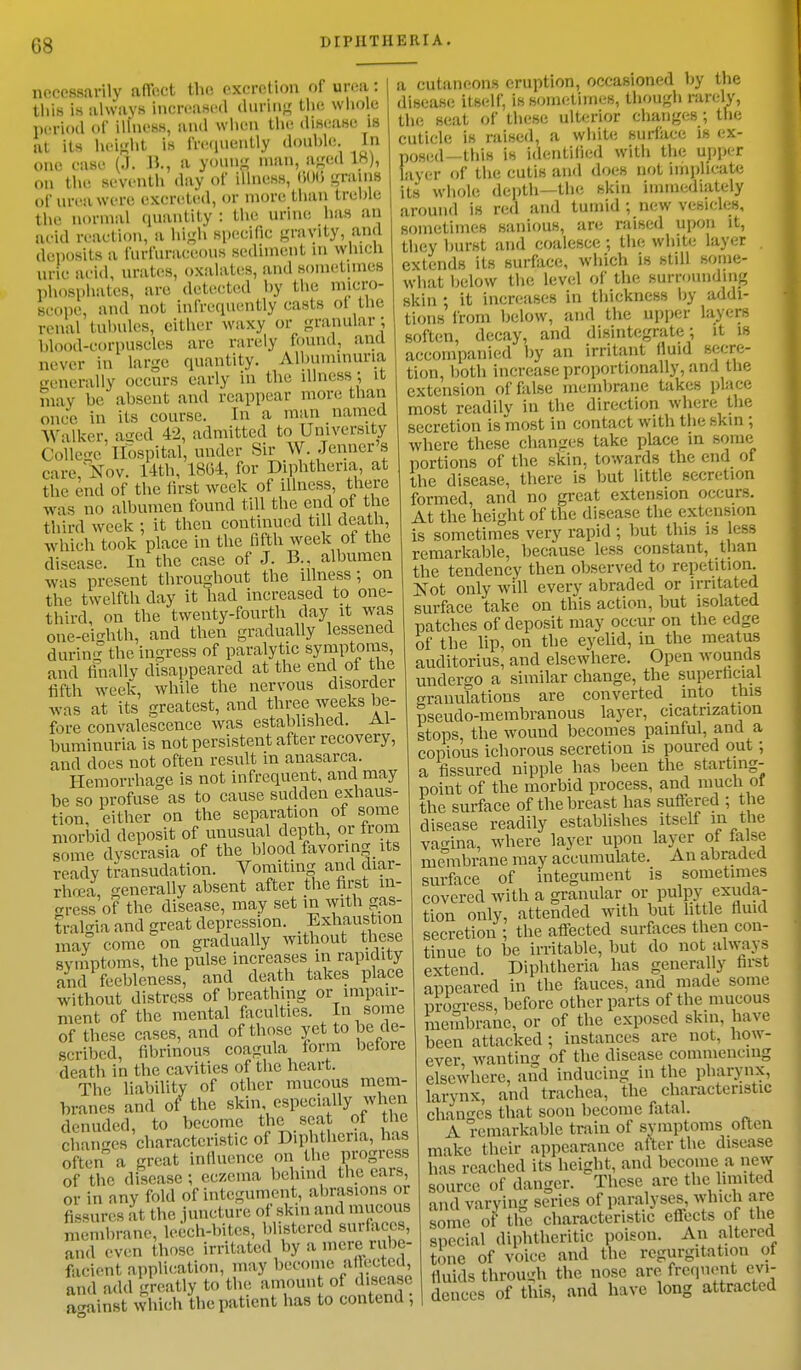 necessarily affect the excretion of area I this is always Increased during the whole period Of lUneBS, and when the disease is at its height is frequently double In one case (J. B., a young man, aged IK), on the seventh day of illness, <>0(> grains of urea were excreted, or more than treble the normal quantity : the urine has an Bold reaction, a high specific gravity, and deposits a furfuraceous sediment in which uric acid, urates, oxalates, and sometimes phosphates, are detected by the micro- scope, and not infrequently casts ol the renal tuhules, either waxy or granular ; blood-corpuscles are rarely found, and never in large quantity. Albuminuria generally occurs early in the illness; it may be absent and reappear more than once in its course. In a man named Walker, aged 42, admitted to University College Hospital, under Sir W. .Tenner's care, Nov. 14th, 18(34, for Diphtheria, at the end of the first week of illness there was no albumen found till the end of the third week : it then continued till death, which took place in the fifth week ot the disease. In the case of J. B., albumen wis present throughout the illness; on the twelfth day it had increased to one- third, on the twenty-fourth day it was one-ei<mth, and then gradually lessened during the ingress of paralytic symptoms, and finally disappeared at the end ot the fifth week, while the nervous disorder was at its greatest, and three weeks be- fore convalescence was established. Al- buminuria is not persistent after recovery, and does not often result in anasarca. Hemorrhage is not infrequent, and may be so profuse as to cause sudden exhaus- tion, either on the separation of some morbid deposit of unusual depth, or trom some dyscrasia of the blood favoring its ready transudation. Vomiting; and diar- rhoea, generally absent after the first in- gress of the disease, may set in with gas- tralgia and great depression. Exhaustion may come on gradually without these symptoms, the pulse increases in rapidity and feebleness, and death takes place without distress of breathing or impair- ment of the mental faculties. In some of these cases, and of those yet to be de- scribed, fibrinous coagula form before death in the cavities of the heart. The liability of other mucous mem- branes and of the skin especially when denuded, to become the seat of the changes characteristic of Diphtheria, has often a great influence on the progress of the disease ; eczema behind the cars, >r in any fold of integument, abrasions or issures at the juncture of skin and mucous or fissures at the junctur„ „ ___ membrane, leech-bites, blistered surfaces, and even those irritated by a mere rube- facient application, may become af ectctl, and add greatly to the amount of disease against which the patient has to contend , a cutaneous eruption, occasioned by the disease itself, is sometimes, though rarely, the seat of these ulterior changes; the cuticle is raised, a white surface is ex- posed -this is identified with the upper layer of the cutis and does not implicate its whole depth—the skin immediately around is red and tumid ; new vesicles, sometimes sanious, are raised upon it, they burst and coalesce ; the white layer . extends its surface, which is still some- what below the level of the surrounding skin ; it increases In thickness by addi- tions from below, and the upper layers soften, decay, and disintegrate; it is accompanied by an irritant fluid secre- tion, both increase proportionally, and the extension of false membrane takes place most readily in the direction when; the secretion is most in contact with the skin ; where these changes take place in some portions of the skin, towards the end of the disease, there is but little secretion formed, and no great extension occurs. At the height of the disease the extension is sometimes very rapid ; but this is less remarkable, because less constant, than the tendency then observed to repetition. Not only will every abraded or irritated surface take on this action, but isolated patches of deposit may occur on the edge of the lip, on the eyelid, in the meatus auditorius, and elsewhere. Open wounds undergo a similar change, the superficial granulations are converted into this pseudo-membranous layer, cicatrization stops, the wound becomes painful, and a copious ichorous secretion is poured out ; a fissured nipple has been the starting- point of the morbid process, and much of the surface of the breast has suffered ; the disease readily establishes itself m the vagina, where layer upon layer of false membrane may accumulate. An abraded surface of integument is sometimes covered with a granular or pulpy exuda- tion only, attended with but little fluid secretion ; the affected surfaces then con- tinue to be irritable, but do not always extend. Diphtheria has generally first appeared in the fauces, and made some progress, before other parts of the mucous membrane, or of the exposed skin, have been attacked ; instances are not, how- ever wanting of the disease commencing elsewhere, and inducing in the pharynx, larynx, and trachea, the characteristic changes that soon become fatal. A remarkable train of symptoms often make their appearance after the disease has reached its height, and become a new source of danger. These are the limited and varying series of paralyses, which are some of the characteristic effects of the special diphtheritic poison. An altered tone of voice and the regurgitation ot fluids through the nose are frequent evi- dences of this, and have long attracted