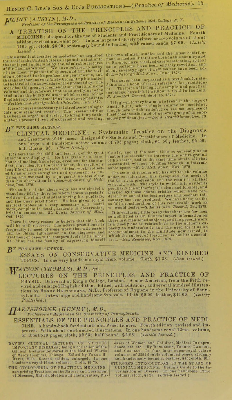 Henry C. Lea's Son & to^mmoATMNS-^^ A TRFATTSE ON THE PRINCIPLES AND PRACTICE 01 Issued.) This excellent treatise on medicine lias acquired for itself in the United States a reputation similar to that enjoyed in England by the admirable lectures of Sir Thomas Watson. We have referred to many of the most important chapters, and find the revi- sion spoken of in the preface is a genuine one, and that theauthorhas very fairly brought up bis matter to thelevelofthe knowledge of the present day . 1 he work ha6thisgreat recommendation, that it is in one volume, and therefore will not be so terrifying to the student as the bulky volumes which several of our English text-books of medicine have developed in to. —British and Foreign Med.-Chir. Rev., Jan. lS7o. It is of course unnecessary tointroduce or eulogize this now standard treatise. The present edition has been enlarged and revised to bring it up to the author's present level of experience and reading. His own clinical studies and the latest contribu- t ons to medical literature b.oth In t his country and n Europe, have received careful attention, so that some portions have been entirely rewritten, and about seventypagesof new matter have been ad- ded.— Chicago Med Jour., June, 187.J. Has never been surpassed as a text-book for stu- dents and a book of ready reference for practition- ers The force of its logic, its simple and practical teachings, have left it without a rival in the field. JV. Y.—Med. Record, Sept. 15, 1874. It is given to very few men to tread in the steps of Austin Flint, whose single volume on medicine, though here and there defective, is a masterpiece of lucid condensation and of general grasp of an enor- mously widesubject.—iond. Practitioner,Dec. 73. T>Y THE SAME AUTHOR. CLINICAL MEDICINE; a Systematic Treatise on the Diagnosis and Treatment of Diseases. Designed for Students and Practitioners of Medici^ In one large and handsome octavo volume of 795 pages; cloth, $4 50 ; leather, $5 50, half Russia, $6. (Now Ready.) It is here that the skill and learning of the great clinician are displayed He has giveu us a store- house of medical knowledge, excellent for the stu- dent convenient for the practitioner, the result of a long life of the most faithful clinical work, collect- ed by an energy as vigilant and systematic as un- tiring, and weighed by a judgment no less clear than his observation is close.—Archives of Medi- cine, Dec. 1S79. The author of the above work has anticipated a want long felt by those for whom it was especially written—the clinical student during his pupilage, and the busy practitioner. He has given to the medieal profession a very necessary and useful work, complete in detail, accurate in observation, brief in statement.—Si. Louis Courier of Med., Oct. 1S79. There is every reason to believe that this book will be well received. The active practitioner is frequently in need of some work that will enable him to obtain information in the diagnosis and treatment of cases with comparatively little labor. Dr. Flint has the faculty of expressing himself clearly, and at the same time so concisely as to enable the searcher to traverse the entire ground of his search, and at the same time obtain all that is essential, without plodding through an intermi- nable space.—if. Y. Med. Jour., Nov. 1879 The eminent teacher who has writteu the volume under consideration has recognized the needs of the American profession, and the result is all that we could wish. The style in which it is written is peculiarly the author's; it is clear and forcible, and marked by those characteristics which have ren- dered him one of the best writers and teachers this country has ever produced. We have not space for so full a consideration of this remarkable work as we would desire.—S. Louis Clin. Record, Oct. 1879. It is venturing little to say that there are few men so well fitted as Dr. Flint to impart information on these last mentioned subjects, and the present work is a timely one as relates both to the author's ca- pacity to undertake it and the need for it as an accompaniment to the multitude now issued, in which the subject of treatment is but little consid- ered.—New Remedies, Nov. 1879. W: T>Y THE SAME AUTHOR. ESSAYS ON CONSERVATIVE MEDICINE AND KINDRED TOPICS. In one very handsome royal 12mo. volume. Cloth, $1 38. (Just Issued.) rATSON (THOMAS), M.D., frc. LECTURES ON THE PRINCIPLES AND PRACTICE OF PHYSIC. Delivered at King's College, London! A new American, from the Fifth re- vised and enlarged English edition. Edited, with additions, and several hundred illustra- tions, by Henry Hartshorne, M.D., Professor of Hygiene in the University of Penn- sylvania. In two large and handsome 8vo. vols. Cloth, $9 00 ; leather, $11 00. (Lately Published.) fJARTSHORNE [HENRY), M.D., Professor of Hygiene in the University of Pennsylvmia ESSENTIALS OF THE PRINCIPLES AND PRACTICE OF MEDI- CINE. A handy-book forStudents and Practitioners. Fourth edition, revised and im- proved. AVith about one hundred illustrations. In one handsome royal 12mo. volume, of about 550 pages, cloth, $2 63 ; half bound, $2 88. (Lately Issued.) DAVIS'S CLINICAL LECTURES ON VARIOUS IMPORTANT DISEASES ; being a collection of the Clinical Lectures delivered in the Medical Wards qt Mercy Hospi'al, Chicago. Edited by Frank H Davis, M.D. Second edition, enlarged. In one handxome royal 12oao. volume. Cloth, $1 75. THE CYCLOPiEDIA OF PRACTICAL MEDICINE: comprising Treatises on the Nature and Treatment ef Diseases, Materia Medica aud Therapeutics, Dis- eases of Women and Children, Medical Jurispru- dence, eto. etc. By Dunolison, Forbes', Twekdie, and Conolly. In four large super-royal octavo volumes, of 325 I double-columued pnges, strongly and handsomely bound in leather, (Jtlfi; cloth, $11. STURGES'S INTRODUCTION TO THE STUDY OF CLINICAL MEDICINE. Being a Guide to the In- vestigation of Disease. In one handsome 12mo. volume, cloth, $1 25. (Lately Issued.)