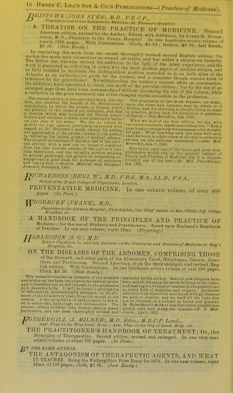 16JIBNHY C. Lka'b Son & OO;*!^^^ DRISTO WE (JO UN SYER), Ml), FRCP  , Ph***™ and Joint VHtuimon Vidian*, st ihoma*, w.spitai TBiBATISB ON THE PRACTICE OK MEDICINE 9r.,n,„l a»^n;z::t1ii:s1:;:I,;e!;,;z:;;ji<;:^ affljftre/rd En«,i8h enlarged page these have been! Vcoo^od«edw thoiUS^/JftSJ flbe'v^ I? 'h', a re action ,„ the price ,.ndeM it one of the cheapest ^^^e^^tt Whe annotations, by which the phases L »T h K?8 H°d iucllv« W*X in which it is are peculiar ./this country a% lud ca t,d?a jfhw iV&c^^th^M l ke,y t0 0CCur r i,. i—*. j _., . i *'*U. P'auite, rather than the discussion ot ouestion» of theory.- New Remedies, Jan 1680. Whiit we said of the first edition, we can. with Increased emphasis, repeat concerning this-  Every Page is cha racterized by the utterances of a thoueht- ml man. Wtiat has been said, has beeu well raid and the book Is a fair reflex of all that is certainly known on the subjects considered.—Ohio Med Recorder, Jan. 7, 1860. Thin i8 not only one of the latent and most com- prehensive works ont on the general subject of t heory and Practice of Medicine, but It is unques- tionably one of the best.-So. Med. Practitioner, Jan 18S0. a treatise which was intended for Urilisb pracli tloners and students Is made more practically tmful on this side of tbo water. We see no reksou to modify the high opinion previously expressed with regard to Dr. Bristowe's work, except by addinu our appreciation of the careful labors of the author In following the lateral growth of medical science the chapter on diseases of the skin and of the nerv- ous system, with a new one on insanity compiled rrom the best sources outside of the author's own long expeneuce, and the valuable portion relating to geueral pathology, aid greatly in completing an exceptionally good book for purposes of reference and ins ruction — Boston Medical and Surgical Journal, February, 1880. RICHARDSON (BENJ. W.), M.D., F.R.S., M.A., LL.D., F.S.A., Fellow of the. Royal College of Physicians, London PREVENTATIVE MEDICINE. In one octavo volume of over 400 p:iges. (In Press.) yyOODBURY (FRANK), M.D., P%%Tahethc. H°6pUa'< P^ddphia, late Chief Assist, to Med. Clinic, Jeff. College A ,?JANDB00K 0F THE PRINCIPLES AND PRACTICE OF Medicine ; for the use of Students and Practitioners. Bused upon Husband's Handbook ol Practice. In one neat volume, royal 12mo. (Preparing.) UABERSHON (S. 0.). M.D~ ^HZpitat!^ t0 andlate Leeturer onthe Principles and Practice of Medicine at Guy's ON THE DISEASES OP THE ABDOMEN, COMPRISING THOSE of the Stomach, and other parts of the Alimentary Canal, (Esophagus, Ctecum, Intes- titles, and Peritoneum. Second American, from the third enlarged and revised Ene- Jwheditoon. Vt ith illustrations. In one handsome octavo volume of over 500 pages. Wotn, $3 50. (Now Ready.) This valuable treatise on diseases of the stomach and abdon en has been out of print for several yea rs, and is therefore not so well known to the profession as it deserves to be. It will be found a cyclopaedia of information, systematically arranged, on all dis- eases of the alimentary tract, from the mouth to the rectum A fair proportion of each chapter is devot- ed to symptoms, pathology, and therapeutics. The present edition is fuller than former ones in many particulars, and has been thoroughly revised anil amended by the author. Several new chapters have been added, bringing the work fully up to the times, and makingit a volume of interest to the practitioner in every Held of medicine and surgery. Perverted nutrition Is in some form associated Willi all diseases we have to combat, and we need all the light that can he obtained on a subject so broad and general. Dr HaberBbon's work Is one that every practitioner should read and study for himself.—N. Y. Med. Journ., April, 1879. POTHERG1LL (J. MILNER), M.D. Edin., M.R.C.P. Land., Asst. Pliys. to the. West Lond Bosp. : Asst. Phys. to the City of Land. Hasp etc Till-; PRACTITIONER'S HANDBOOK OP TREATMENT; Or,the Principles of Therapeutics. Second edition, revised and enlarged. In one very neat ootavo volume of about 700 pages. (In Press.) JjY THE SAME AUTHOR. ' ~~ TH R A NTAG-0 X ISM OP TITER A 1' E UTiC A.Q E N TS, A X1) W HAT IT TEACHES. Being the Fothergillian Prize Essay for 1878. In one neat volume, royal 12mo. of 156 pages; cloth, $1 00. (Just Ready.)