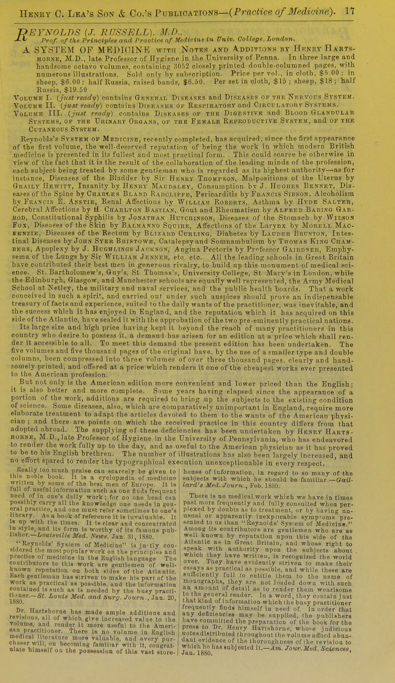 REYNOLDS (J. RflSSELL). M.D., J-Xf Prof, of the Principles and Practice of Medicine in Univ. College, London. A SYSTEM OF MEPIOINE wttii Notes and A.ddtttonh by Henry Rarts- HOBNE, M.D., late Professor of Hygiene in the University of Penna. In three large and handsome octavo volumes, containing 3052 closely printed double-columned pages, with numerous illustrations. Sold only by subscription. Price per vol., in cloth, $5 00 ; in sheep, $6.00: half Russia, raised bands, $6.60. Per set in cloth, $15; sheep, $18; half Russia, $19.50 Volume I. {just ready) contains Gtsneral Diseases and Diseases of the Nervous System. Volume II. {just ready) contains Dish \ses OF Respiratory and Circulatory Systems. Volume III. (just ready) contains Diseasbs of the Digestive and Blood Glandular Systems, op the Urinary Organs, op the Female Reproductive System, and of the Cutaneous System. Reynolds's System of Medicine, recently completed, has acquired, since the first appearance of the first volume, the well deserved reputation of being the work in which modern British medicine is presented in its fullest and most practical form. This could scarce be otherwise in view of the fact that it is the result of the collaboration of the leading minds of the profession, each subject being treated by some gentleman who is regarded as its highest authority—as for instance, Diseases of the Bladder by Sir Henry Thompson, Malpositions of the Uterus by Oraily Hewitt, Insanity by Henry Maudsley, Consumption by J. Hughes Bennet, Dis- eases of the Spine by Charges Bland Radcliffe, Pericarditis by Francis Sibson, Alcoholism by Francis E. Anstie, Renal Affections by William Roberts, Asthma by Hyde Salter, Cerebral Affections by H. Charlton Bastian, Gout and Rheumatism by Alfred Baring Gar- rod, Constitutional Syphilis by Jonathan Hutchinson, Diseases of the Stomach by Wilson Fox, Diseases of the Skin by Balmanno Squire, Affections of the Larynx by Morell Mac- kenzie, Diseases of the Rectum by Blizard Curling, Diabetes by Lauder Brunton, Intes- tinal Diseases by John Syer Bristowe, Catalepsy and Somnambulism by Thomas King Cham- bers, Apoplexy by J. Hughlings Jackson, Angina Pectoris by Professor Gairdner, Emphy- sema of the Lungs by Sir William Jenner, etc. etc. All the leading schools in Great Britain have contributed their best men in generous rivalry, to build up this monument of medical sci- ence. St. Bartholomew's, Guy's, St Thomas's, University College, St Mary's in London, while the Edinburgh, Glasgow, and Manchester schools are equally well represented, the Army Medical School at Netley, the military and naval services, and the public health boards. That a work conceived in such a spirit, and carried out under such auspices should prove an indispensable treasury of facts and experience, suited to the dailv wants of the practitioner, was inevitable, and the success which it has enjoyed in England, and the reputation which it has acquired on this side of the Atlantic, have sealed it with the approbation of the two pre-eminently practical nations. Its large size and high price having kept it beyond the reach of many practitioners in this country who desire to possess it, a demand has arisen for an edition at a price which shall ren- der it accessible to all. To meet this demand the present edition has been undertaken. The five volumes and five thousand pages of the original have, by the use of a smaller type and double columns, been compressed into three volumes of over three thousand pages, clearly and hand- somely printed, and offered at a price which renders it one of the cheapest works ever presented to the American profession. But not only is the American edition more convenient and lower priced than the English; it is_ also better and more oomplete. Some years having elapsed since the appearance of a portion of the work, additions are required to bring up the subjects to the existing condition of science. Some diseases, also, which are comparatively unimportant in England, require more elaborate treatment to adapt the articles devoted to them to the wants of the American physi- cian ; and there are points on which the received practice in this country differs from that adopted abroad. The supplying of these deficiencies has been undertaken by Henry Harts- horne, M.D.,late Professor of Hygiene in the University of Pennsylvania, who has endeavored to render the work fully up to the day, and as useful to the American physician as it has proved to be to his English brethren. The number of illustrations has also been largely increased, and no effort spared to render the typographical execution unexceptionable in every respect. Really too much praise can scarcely be given to this noble book. It is a cyclopaedia of medicine written by some of the best men of Europe. It is full of useful information snch as one fluds frequent need of in one's daily work ; for no one head can possibly carry all the knowledge one needs in gen- eral practice, and one mast refer sometimes to one's library. As a book of reference it is invaluable. It Is up with the times. It is clear and concentrated in style, and its form is worthy of its famous pub- lisher.— Louisville Med. News, Jan. 31, 1SS0. Reynolds' System of Medicine is ju'tly con- sidered the most popular work on the principles and practice of medicine in the English language The contributors to this work are gentlemen of well- known reputation on both sides of the Atlantic. Each gentleman has striven to make his part of the work as practical as possible, and the information contained is such as is needed by the busy practi- qm6''-*'' Med. and Surg. Journ., Jan. 20, 18S0. Dr. Hartshorne has made ample additions and revisions, all of which give increased value to the volume, and render it more useful to the Ameri- can practitioner. There is no volnme in English medical literature more valuable, and every pur- chaser will, on becoming familiar with it, congrat- ulate himself on the possession of this vast store- house of information, in regard to so many of the subjects with which he should be familiar — Gail- lard's Med. Journ., Feb. 1880. There is no medical work which we have in times past more frequently and fully consulted when per- plexed by doubts as to treatment, or by having un- usual or apparently inexplicable symptoms pre- sented to us than Reynolds' System of Medicine. Among its contributors are gentlemen who are as well known by reputation upon this side of the Atlantic as in Great BritaiD, anil whose right to speak with authority upon the subjects about which they have written, is recognized the world over. They have evidently striven to make their essays as practical as possible, and while these are sufficiently full to eutitle them to the name of monographs, they are not loaded dowu with such an amount of detail as to render them wearisome to the general reader. In a word, they contain just that kind of information which the busy practitioner frequently finds himself in need of. In order that any deficiencies may be supplied, the publishers have committed the preparation of the book for the press to Dr. Henry Hartshorne, who-e judicious notesdistributed throughout the volnme afford abun- dant evidence of the thorough tiess of the revision to •which he has subjected it.—Am. Jour.Med. Sciences. Jan. 1880. '