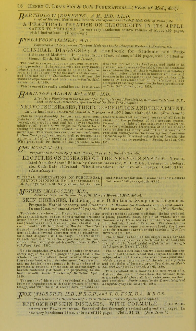 DARTHOLOW (ROBERTS). A.M., M.D., hh.D. >'rf «f Materia Medina and General Therapeutics in the Jeff. Mid. Coll of J'hila etc A PRACTICAL TREATISE ON ELKCTIUCITV IX ITS APPLI- CATION TO MEDICINE. In one very handsome octavo volume of about 450 miees Willi illustrations. (Preparian.) ' jjfVNLA FSON (JAMUS), M.D., Physician avd Lecturer on Clinical Me.di'dne. in the Glasgow Western Infirmary, etc CLINICAL DIAGNOSIS; A Handbook for Students and Prac- titioners of Medicine. In one handsome 12m«. volume, of 646 pages, with 85 illustra- tions. Cloth, $2 (13. (Just Issued.) The book in mi excellent one,clear, 00001*6) conve- nient, practical. It la replete with the very know- ledge tho undent noeda when ho quits the lecture- room and the laboratory for the ward and sick-room, and does not luck in Information that will meet the wauts of experienced and older raisn.—Phila. Med. Time*, Jan. 4, 1879. This Is one of tho really useful books. It is attrac- tive from pr-face to the final page, and ought to be given a place on every office, table, because it contains In a condensed form all that is valuable in aemeiology and diagoontles to be found In bulkier volumes, and because In its arrangement and compb-le index, it Is unusually convenient for quick reference in any emergency that may come upon the busy practitiouer. — N. 0. Med. Journ., Jan. 1879. 'AMJLTON (ALLAN McLANE), M.D., Attending Physician at the Hospitalfor Epileptic* and Paralytics, Blackwell's Island, N. 7., and at tlie Out-Patients' Department of the. New York Hospital <*■*■> NERVOUS DISEASES; THEIR DESCRIPTION AND TREATMENT. In one handsome octavo volume of 512 pages, with 53 illug.; cloth, $3 50. {Just Issued.) This is unquestionably the best and most com- readers a succinct and lucid survey of all that is plete text-book of nervous diseases that has yet ap- ; known of the pathology of the nervous system. • viewed in tho light of the most recent researches peared, and were international jealousy in scientific affairs at all possible, we might be excused foi a feel ing of chagrin that it should be of American parentage. This work, however, has been performed in New York, and has been so well performed that no room is left for anything but commendation. With great skill, Dr. Hamilton has presented to his From the preliminary description of the methods of examination and study, and of the instruments of precision employed in the investigation of nervous diseases, up till the final collection of formula, the book is eminently practical. —Brain, London. Oct. 1878. QHARGOT (J. M.). Professor to the Faculty of Med. Paris, Phys. to La Salpetriere, etc. LECTURES ON DISEASES OF THE NERVOUS SYSTEM. Trans- lated from the Second Edition by George Sigkrson, M.D., M.Ch., Lecturer on Biology, etc., Cath. Univ. of Ireland. With illustrations. 1 vol. 8vo. of 288 pages. Cloth, $1 75. (Just Ready.) CLINICAL OBSERVATIONS ON FUNCTIONAL XERYOUS DISORDERS By (J. Handfiki.d Jones, M.D., Physician to St. Mary's Hospital, &c. Seo- ond America n Edition. In one ha ndsome octavo volume of 348 pages.cloth, $3 25 . ORRIS (MALCOLM). M.D., Joint Lecturer on Dermatology, St. Mary's Hospital Med. School. SKIN DISEASES, Including their Definitions, Symptoms, Diagnosis, Prognosis, Morbid Anatomy, and Treatment. A Manual for Students and Practitioners. In one 12mo. volume of over 300 pages. With illustrations. Cloth, $1 75. (NowReady.) To-physieians who would like to know something i appliances of cutaneous medicine. He has produced about skin disease*, so that when a patient presents himself for relief they can make a correct diagnosis and prescribe a rational treatment, we unhesitatingly recommend this little book of Dr. Morris. The affec- tions of the skin are described in a terse, lucid man- ner, and their several characteristics so plainly set forth that diagnosis will be easy. The treatment in each case is snch as the experience of the most eminent dermatologists advise.—Cincinnati Medi- cal News, April, 18S0. a plain, practical book, by aid of which, who so chooses may train his eye to the recoguiiion of light bat significant differences. The descriptions are neither too vaeue nor over-refined : the direc- tions for treatment are clear and succinct.—London Brain, April, 1SS0. The author has handled his subject in a clear and concise manner, and as a text-book to students his manual will bo found useful.—-Medical and Surgi- cal Reporter, March 27, 1SS0. This is emphatically a loarner's book ; for we can The author's task has been well done and has prc- safely say, so far as our judgment goes, that in the duced one of the best recent works upon the difficult whole range of medical literature of a like scope, subject of which it treats; there is no work published there is no book which for clearness of expression which gives a better view of the elementary facts and methodical arrangement is better adapted to aid principles of dermatology.—New Orleans Medi- promote a rational conception of dermatology, a cal and Surgical Journal, April, 1880. branch confessedly difilcnlt and perplexing to the TMs exceuent m(i9 book l8 the first work of a beginner.—St. Louis Courier of Medicine, April, distinguished pupil of Jonathan Hutchinson; it re- eommends itself above all by its clearness, method. 1880. The author of this mannal has evidently a full and an l precision.—Paris Annates de Dern.atologie et intimate acquaintance with the literature of derma- de Syphiligraphie, 25 April, 1SS0. tology, and with the most recent developments and F 'OX ( T1LB UR F), M.D.,F.R.C.P..avd T. C. FOX, B.A.. M.R.C.S., Physician to the Department for Skin Diseases, University College Hosjiitnl. EPITOME OF SKIN DISEASES. WITH FORMULAE. For Stu- DrniTS and Praotitionkrs. Second edition, thoroughly revised and greatly enlarged. In one very handsome 12mo. volume of 216 pages. Cloth, $1 38. (Just Issued.)