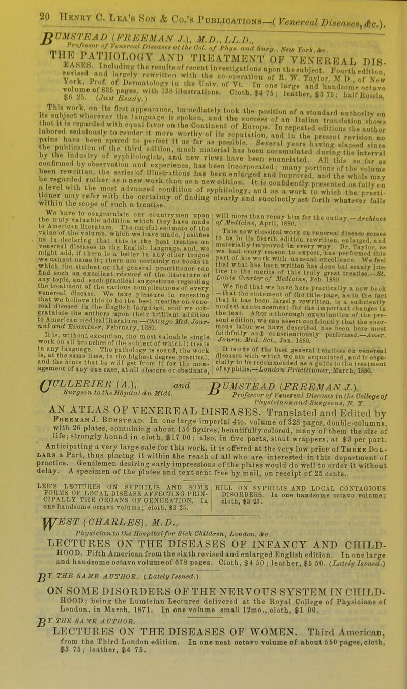 fiUMSTEAD (FREEMAN J.), M.D.. LL.I). Professor of Ve.nf.rml Diseases at the Col. of Phys and Surg. New York Ac eas^L1^0^ A?ll *»«AT»»T OF VENEREAL DI8- r-Cu. i . Tre8U'tH of recent investigation, upon the.ubject. Fourth edition revised mid Wly rewritten with the co-operation of R. W. Taylor M l) of Nnr This work on its first appearance, immediately took the position of a standard authoritv on ts subject wherever the language is spoken, and the success of an Italian^ tra sb on show „hnr .T>r I W,'lh e'11.11 'lV0r0n the C',ntie»t of Europe. In repeated edition, the author labored sedu ously to render it more worthy of its reputation, and in the present revisionno pains have been spared to perfect it as far as possible. Several year, having^lapsedsince the pubhcn.ion of the third edition, much material has been accumulated^, ril,  lelnterva by the industry of sypbilologist., and new view, have been enunciated. All hi.£„ confirmed by observation and experience, ha. been incorporated; many portion f the volume tVrJZ l ^ °f h'18 bee «n'^ged and improved, and the whole may be regarded rather as a new work than as a new edition. U is confidently presented a. fuHy n a level w.th the most advanced condition of syphilology, and as a work to which the prac i within ,th78cr:SeroWf,:uoLh: fig* °f edig »* what-V/lSi. Wo have to congratulate onr countrymen upon the truly valaablo addition which they have made to American literature. The careful csiimate of the value of the volume, which we have made, justifies us iu declaring that this is the best treatise on venereal diseases in the English language, and, we might add, if there is a better in any other tongue we cannot uaine it; there are certainly no books in which tlie student or the general practitioner can find such an excellent risumi of the literature of any topic, and such practical suggestions regarding the treatment of the various complications of every venereal disease. We take pleasure in repeating that we b.dieve this to be the best treatise on vene- real disease in the English language, and we con- gratulate the authors upon their brilliant addition to American medical literature — Chicago Med. Jour- nal and Examiner, February, 18S0. It is,-without exception, the most valuable single work on all bni nches of the subject of which it treats in any language. The pathology is sound, the work is, at the same time, in the highest degree practical, and the hints that he will gpt from it for the mnu- agemeut of any one case, at all obscure or obstinate wJ1irV!rn t,ian repay hlm for the outlay.—Archives of Medicine., April, 18?0. This now classical work on venereal disease comes to us in its fourth edition rewritten, enlarged, and materially Improved in every way. Dr. Taylor as we had every reason to expect, has performed this part of his work with unusual excellence. We feel thst what has been written has done hut scanty jus- tice to the merits of this truly great treatise.—fit Louie Courier of Medicine, Feb. 18S0 We find that we have here practically a new book — that the statemeut of the title-page, an to the fact that it has been largely rewritten, is a sufficiently modest announcement for the important changes in the text. After a thorough examination of the pre- sent edition, we can assert confidently that the enor- mous labor we have described has been here most faithfully and conscientiously performed.— Amer Journ. Med. Sci., Jan. 1880. It is one of the best general treatises on venereal diseases with which we are acquainted, and i-s espe- cially to be recommended as a guide to the treatment of syphilis.—London Practitioner, March, 1S80. fJULLERIER (A.), and v Surgeon to the Hdpitol du Midi. f> UMSTEAD (FREEMAN J.), -LJ Professor of Vtnereal Disease* in the College of Physicians and Surgeons, N T AN ATLAS OF VENEREAL DISEASES. Translated and Edited by Freeman J. Bitmstead. In one large imperial 4to. volume of 328 pages, double-columns, with 26 plates, containing about 150 figures, beautifully colored, many of them the size of life; strongly bound in cloth, $17 00 ; also, in five parts, stout wrappers, at $3 per part. Anticipating a very large sale for this work, it is offered at the very low price of Three Dol- lars a Part, thus placing it within the reach of all who are interested in this department of practice. Gentlemen desiring early impressions of the plates would do well to order it without delay. A specimen of the plates and text sent free by mail, on receipt of 25 cents. LEE'S LECTURES ON SYPHILIS AND SOME FORMS OF LOCAL DISEASE AFFECTING PRIN- CIPALLY THE ORGANS OF GENERATION. In one handsome octavo volume; cloth, $2 25. HILL ON SYPHILIS AND LOCAL CONTAGIOUS DISORDERS. In one handsome octavo volume; cloth, *3 25. y^EST (CHARLES), M.D., Physician to the. Hospital for Sick Children, London, Ac. LECTURES ON THE DISEASES OF INFANCY AND CHILD- HOOD. Fifth American from the sixth revised and enlarged English edition. In one large and handsome octavo volume of 678 pages. Cloth, $4 50; leather, $5 50. (Lately Issued.) JfY THE SAME AUTHOR. ( Lately Issued.) ON SOME DISORDERS OF THE NERVOUS SYSTEM IN CHILD- HOOD; being the Lumleian Lectures delivered at the Royal College of Physicians of London, in March, 1871. In one volume small 12mo., cloth, $1 00. J$Y THE SA HE AUTHOR. LECTURES ON THE DISEASES OF WOMEN. Third American, from the Third London edition. In one neat ootavo volume of about 650 pnges, cloth, $3 75 | leather, $4 75.