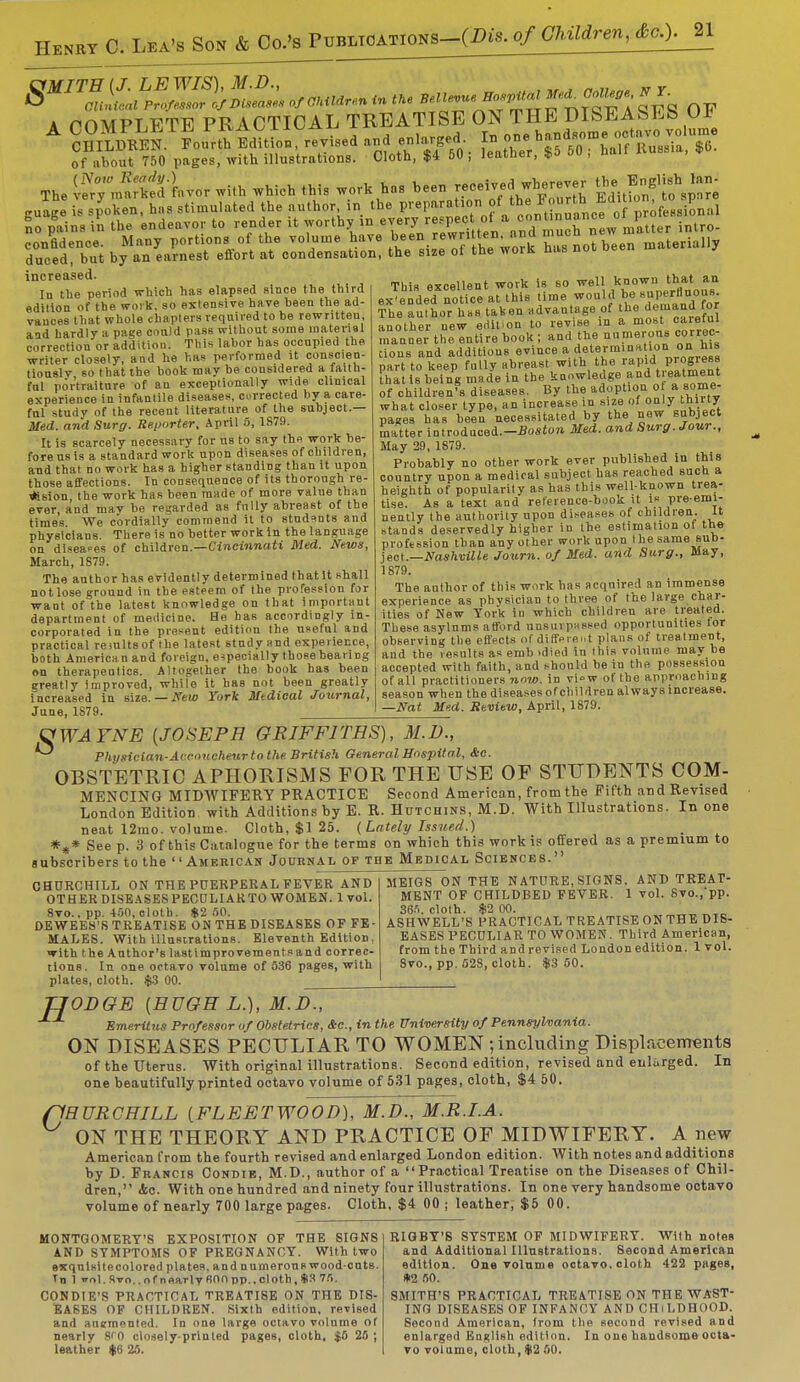 Henry C. l»a*Son_&J^^ A COMPLETE PRACTICAL TREATISE ON THE DISEASES Oh CHILDREN.1 l****L, revised and en.^ed. ^^rt^slC^ of about 750 pages, with illustrations. Cloth, $4 50 ; leather, 3>o ou , nan The ^ntS kvor with which this work has been received wherever ^*{*>£ guage is spoken, has stimulated the author in the preparation( °f ^^^^^fJ 'ofe^iLal So pains in the endeavor to render it worthy in '™yjeJV™.\°1^ intro- confidence. Many portions of the volume have bee wn»«>• ™J muc^ b^en materially duced, but by an earnest effort at condensation, the size ol the worK nus non increased. Iu tlie period which has elapsed since the third edition of the work, so extensive have been the ad- vances that whole chapters required to be rewritteu, and hardly a page cotild pass without some material correction or addition. This labor has occupied the writer closely, and he has performed it conscien- tiously so that the book may be considered a faith- ful portraiture of an exceptionally wide clinical experience in infantile diseases, corrected hy a care- ful study of the recent literature of the subject.— Med. and Surg. Reporter, April 5, 1S79. It is scarcely necessary for us to say the work be- fore us is a standard work upon diseases of children, and that no work has a higher standing than it upon those affections. In consequence of its thorough re- gion the work has been made of more value than ever, and may be regarded as fully abreast of the times. We cordially commend it to studsnts and physicians. There is no better work in the language on diseases of children.—Cincinnati Med. News, March, 1879. The author has evidently determined thatit shall not lose ground in the esteem of the profession for want of the lateBt knowledge on that important department of medicine. He has accordingly in- corporated in the present edition the useful and practical remltsof the latest study and experience, both American and foreign, especially those bearing on therapeutics. Altogether the book has been greatly improved, while it has not been greatly increased in size. — Sew York Medical Journal, June, 1S79. This excellent work is so well known. that an expended notice at this time would <be «aP«flno»8; The author has taken advantage of the demand.tot another new edition to revise in a most careful manner the entire book; and the numerous correc- tions and additions evince a determine ion on his part to keep fully abreast with the rapid Progress that is being made in the knowledge and twatment of children's diseases. By the adoption o fa some- what closer type, an increase in size of only thiity pages has been necessitated by the new subject matter introduced.-JJosion Med. and Surg. Jour., May 29, 1879. Probably no other work ever published in this country upon a medical subject has reached such a heighth of popularity as has this well-known trea- tise. As a text and reference-book it i» pre-emi- nently the authority upon diseases of children, it stands deservedly higher in the estimation of the profession than any other work upon the same sub- ject.—Nashville Journ. of Med. and Surg., May, 1879. The author of this work has acquired an immense experience as physician to three of the large char- ities of New York iu which children are treated. These asylums afford unsurpassed opportunities for observing the effects of different plans of treatment, and the results as emb >died in this volume may be accepted with faith, and should be in the possession of all practitioners now. in vi»w of the approaching season when the diseases ofchildren always increase. —Nat Med. Review, April, 1879. VWAFNE {JOSEPH GRIFFITHS), M.D., Physician-Accoucheur to the British General Hospital, &c. OBSTETRIC APHORISMS FOR THE USE OF STUDENTS COM- MENCING MIDWIFERY PRACTICE Second American, from the Fifth and Revised London Edition with Additions by E. R. Hutchins, M.D. With Illustrations. In one neat 12mo. volume. Cloth, $1 25. (Lately Issued.) *** See p. 3 of this Catalogue for the terms on which this work is offered as a premium to subscribers to the American Journal of the Medical Sciences. AND TREAT- CHURCHILL ON THE PUERPERAL FEVER AND OTHER DISEASES PECULIAKTO WOMEN. 1 vol. 8vo., pp. 450, cloth. $2 50. DEWEEK'S TREATISE ON THE DISEASES OF FE- MALES. With illustrations. Eleventh Edition, with the Author's lastimprovementsand correc- tions. In one octavo volume of 536 pages, with plates, cloth. $3 00. MEIGS ON THE NATURE, SIGNS. MENT OF CHILDBED FEVER. 1 vol. 8vo.,pp. 365. cloth. $2 00. ASH WELL'S PRACTICAL TREATISE ON THE DIS- EASES PECULIAR TO WOMEN . Third American, from the Third and revised London edition. 1 vol. 8vo., pp. 52S, cloth. $3 50. H ODOE (HUGH L.), M.D., Emeritus Professor of Obstetrics, Ac, in the University of Pennsylvania. ON DISEASES PECULIAR TO WOMEN ; including Displacements of the Uterus. With original illustrations. Second edition, revised and enlarged. In one beautifully printed octavo volume of 531 pages, cloth, $4 50. 'HURCHILL (FLEETWOOD), M.D., M.R.I.A. ON THE THEORY AND PRACTICE OF MIDWIFERY. A new American from the fourth revised and enlarged London edition. With notes and additions by D. Francis Condie, M.D., author of a Practical Treatise on the Diseases of Chil- dren, <fcc. With one hundred and ninety four illustrations. In one very handsome octavo volume of nearly 700 large pages. Cloth, $4 00 ; leather, $5 00. MONTGOMERY'S EXPOSITION OF THE SIGNS AND SYMPTOMS OF PREGNANCY. With two exquisitecolored plates, and numerous wood-cuts. Tn 1 ol. Svo.. of nnarlv 600 pp..cloth, *3 75. CONDIE'S PRACTICAL TREATISE ON THE DIS- EASES OF CHILDREN. Sixth edition, revised and auemented. In one large octavo volume of nearly 8f0 closely-printed pages, cloth, $5 25 ; leather $6 25. RIGBY'S SYSTEM OF MIDWIFERY. With notes and Additional Illustrations. Second American edition. One volume octavo, cloth 422 pages, *2 50. SMITH'S PRACTICAL TREATISE ON THE WAST- ING DISEASES OF INFANCY AND CHiLDHOOD. Second American, from the second revised and enlarged English edition. In one handsome octa- vo volume, cloth, $2 50.