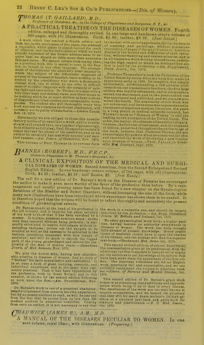 Lea's Son & Co.'s Publications—(Du. of Women). THOMAS (T. GAILLARD), M.D., * Ob.t^,.*e.,inth.aaU.ff,V Phv*let*n,and8urg*,n,, IT T Ac APRACTICALTREATI8R0NTHEDISEASES0FW0MKN Fourth It T en,aTl ^^-Khly revi«ed. In one large and handsome octavo volume of 800 page , with 191 illustrations. Cloth, $5 00 , leather, $fl 00. (J^tlZed ) l ha. r.Mh«l a fourth edlMon. and I l..lM.i0»i wl,ho,.t beingpedautic.fu.l iu .hldetail. flf !i nu Nun v u ml m» il.nl..— lit' . n. . j IU i ■ Hiurm HiiMon, una that, too. in the short space of five yours, has achieved a reputation whirl, places UiilinoHtlM,yon.| the reach of OrtUolim, and the favorabloopinlons wtueh we hnve already BXpresied of the former editions seem to re- quire that we should .lo little more than announce Uila new i«»im. w.i cannot refrain from saying that a* a praoHoal work, thia la aecond lo none in the HnB- ml'rV.'^'0'1,'ly 0tl '»'»«»»*<>• The arrange- < u ^h0C0,'nt- •dmln.l.ly clear manner In which the subject of tho differential diagnosis of Severn of the di-ea.ea ia handled, leave nothing to be uealred hy the practitioner who wants a thoroughly of anatomy and paihology, wlthoul ponderous translation ofpagesof Oeru.au literature, describe* distinctly the detalla and dlfflcoltlea of each opera- lion, without wearying and useless rnlnutitt, and ia n all respeelaa work worthy of confideuca. justify- ing the high regard in which it» di»lliigui,h«d au- tl.or U held hy the profeaaion.-^r/t. Supplement, Obstet. Journ., Oct. 1874. ProfeaaorThomaafairly took the Profession of the United States hy atorin wheu hia hook first made its eli'n'l'^ 2 I l,rnn<^ «'o wanta a thoroughly appearance early in 1888. Its reception was simply MMof ,7„,Str!!?',|t0 Wl,h & .? rfer in <lln|,:ult! •Inthn'*««. Otwlthstanding a few adverse crilS- i »„7i I. ■ • 'S011' witl> the certainty of gain- < oiarnafrom our Irausatlautlc brethren, the flrsl larae ^rtK%« ^ Tliomua la a man with a edition waa rapidly exhausted, and in six moiibS be nnVhin^ „?. S ^ oU 7'  ^ tl'^,, *™m»to 8ec0nd 01,6 W!i 1«'>«<I.«d in two years a third one of,l!,2. m^,° m.Vrh dilikes »»l>«.v notions was announced and publlahed.and we areuowpro- to T ° TUnm '.'d unrc''«>'hl« 'era- mised the fourth. The popularity of tl.ia work was bf.ok?n,iL^'tudp/,t.who will thoroughly atndy this not ephemeral, and itssuccess waa unprecedented in poWWHia test Us principlcsby clinical observation, will the annalaof American medical literature. Six years Is a long period in medical scientific research, hut Thomas** work on Diseases of Women is still tbe leading native production ofthe United States. The order,.the matter, the absence oftheoretical diapula tiveness, the fairness of statement, and the elegance of diction, preserved throughouttheeotire range of the book, indicate that Professor Thomas did not overestimate his powers when he conceived the idea and executed the work of producing a new treatise upon diseases of women.—Prop. Pallex.Id Louis- nille Mud. Journal, Sept. 1874. ° i j iiuiKMii onsorvalinn, will Feb 13 1875 SUty of thesefault8--£<>'>*'» lancet, Reluctantly we are obliged to close this unsatis- factory noticeof soexcellentawork.and in conclu- K^IT.0/ 1rema/ktnf,t' aBt«acherofgvna!cology, both d daclic and clinisal, Prof. Thomas has certainly taken the lead far ahead of his confrere*, and as an author he certainly has met with unusnal and mer- ited success.—Am. Journ. of Obstetric*, Nov. 1874. This volume of Prof. Thomas in its revised form 1DARNES {ROBERT), M.D., F.R.C.P. Ob*tetric Physician to St. Tliomas's Hospital, '*<? A CLINICAL EXPOSITION OF THE MEDICAL AND STTROT K&sssss iras asrwith 181 i,,ustratinD8- Ra«lnHo Al PrHDiJDg Spa0e HaS beeD f0nf) for »« chapter n the Gyn^oloS Relations of the Bladder and Bowel Disorders, without increasing the size of the boo white iTtWfoTe'honed thntthaVe 'T ln»^ ^ h«fhown them to be needed It V V<1 I ' I ' ' 1 ' ' . II 111 the old country, and it requires but scant scrutiny of his book to show that it has been sketched by a master. It is plain, practical common sense; shows very deep research without being pedantic; is emi- nently calculated to inspire enthusiasm without in- culoating rashness; points out the dangers to be avoided as well as the success to be achieved in the various operations connected with this branch of medicine; and will do much to smooth the nigged path of the young gyna;colegist and relieve the per- plexity of the man of mature years. — Canadian Journ. of Med. Science, Nov. 1878. We pity the doctor who, having any consider- able practice in diseases of women, has no copy or ' Barnes for daily consultaiion and instruction. It is at once a book of great learning, research, and Individual experience, and at the same time emi- nently practical. That it has been appreciated by the profession, both in Great Britain and in this country, is shown by the second edition following so soon upon the first.—Am. Practitioner, Nov. 1878. ' Dr. Barnes's work ia one of a practical character, hrnrely illustrated from cases in his own experience, but by no means confined to such, as will be learned from the fact that he quotes from no less than 628 medical authors in numerous conntries. Coming from such an author, it is not necessary to aay that can<ulted by the profession.'— Am. S?'pp Obstetrical Journ. at. Britain and Ireland, Oct. 1S78. No other gynaicological work holds a higher posi- tion, having become an authority everywhere in diseases of women. The work has been brought fully abreast of present knowledge. Every practi- tioner of medicine should have it upon the shelves of his library, and the student will find it a superior text-book.—Cincinnati Med. News, Oct. 1S7S. This second revised edition, of course, deserves all the commendation given to its predecessor, with the additional one that it appears to include all or nearly all the additions to our knowledge of its subject that have been made since the appearance of the first edi- tion. The American references are, for an English work, especially full and appreciative, aud we can cordially recommend the volume to American read- ers —Journ. of Nervous and Mental Disease. Oct. 1878. * This second edition of Dr. Barnes's great wt)rk comes to n« containing many additions snd improve- ments which bring it np to date in everv featnre. The excellences of the work are too well 'known to require enumeration, and we hazard ihe prophecy that they will for many years maintain its high po- sition as a standard text-beok and gnide book for stadents and practitioners. — N. C. Med. Journ.. Oct. 1878. QTTAD WICK [JAMES R.), A.M., M.I). A MANUAL OF THE DISEASES PECULIAR TO WOMEN. nent volume, royal 12mo., with illustrations. (Preparing.) In one